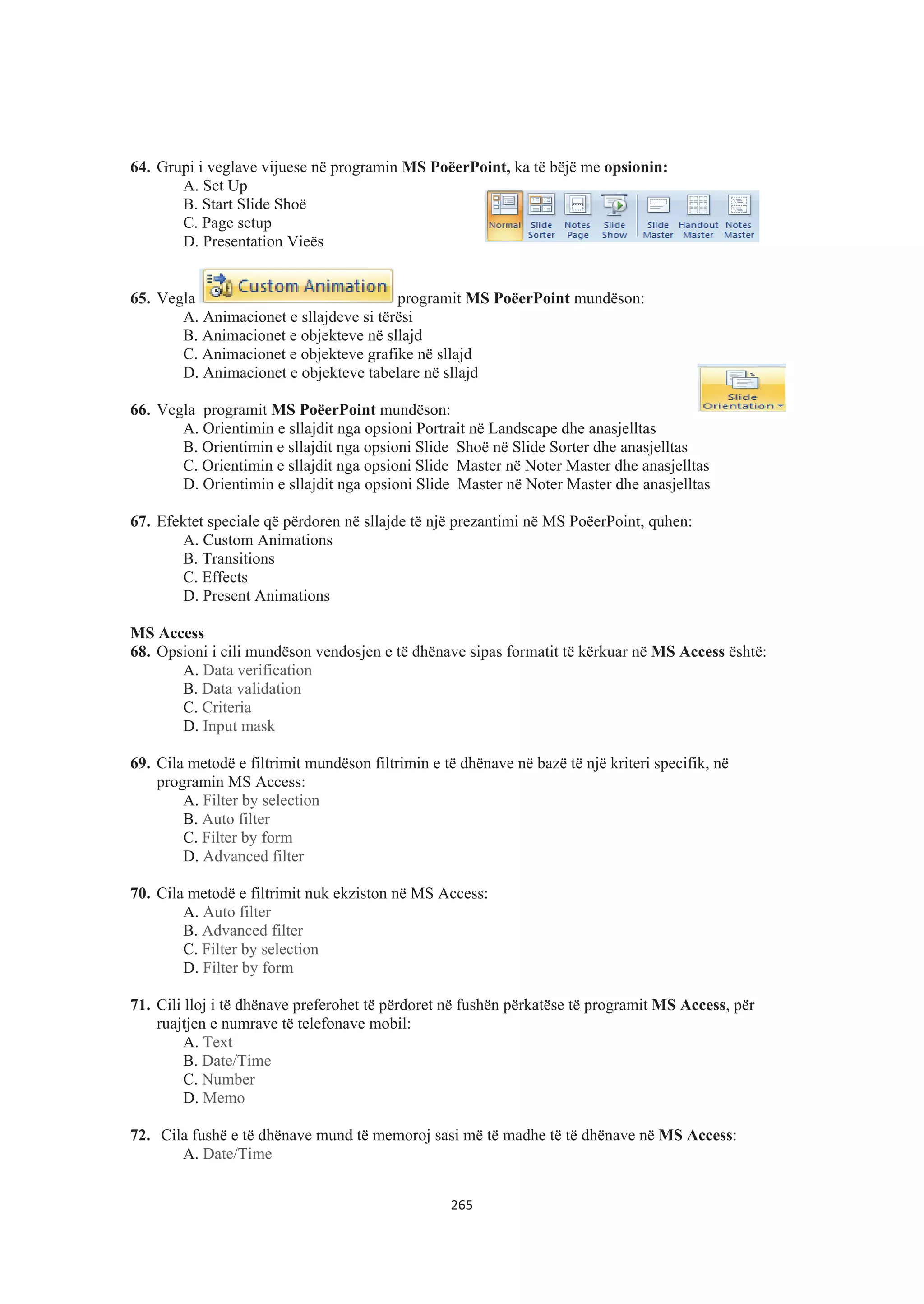 64. Grupi i veglave vijuese në programin MS PoëerPoint, ka të bëjë me opsionin:
A. Set Up
B. Start Slide Shoë
C. Page setup
D. Presentation Vieës
65. Vegla programit MS PoëerPoint mundëson:
A. Animacionet e sllajdeve si tërësi
B. Animacionet e objekteve në sllajd
C. Animacionet e objekteve grafike në sllajd
D. Animacionet e objekteve tabelare në sllajd
66. Vegla programit MS PoëerPoint mundëson:
A. Orientimin e sllajdit nga opsioni Portrait në Landscape dhe anasjelltas
B. Orientimin e sllajdit nga opsioni Slide Shoë në Slide Sorter dhe anasjelltas
C. Orientimin e sllajdit nga opsioni Slide Master në Noter Master dhe anasjelltas
D. Orientimin e sllajdit nga opsioni Slide Master në Noter Master dhe anasjelltas
67. Efektet speciale që përdoren në sllajde të një prezantimi në MS PoëerPoint, quhen:
A. Custom Animations
B. Transitions
C. Effects
D. Present Animations
MS Access
68. Opsioni i cili mundëson vendosjen e të dhënave sipas formatit të kërkuar në MS Access është:
A. Data verification
B. Data validation
C. Criteria
D. Input mask
69. Cila metodë e filtrimit mundëson filtrimin e të dhënave në bazë të një kriteri specifik, në
programin MS Access:
A. Filter by selection
B. Auto filter
C. Filter by form
D. Advanced filter
70. Cila metodë e filtrimit nuk ekziston në MS Access:
A. Auto filter
B. Advanced filter
C. Filter by selection
D. Filter by form
71. Cili lloj i të dhënave preferohet të përdoret në fushën përkatëse të programit MS Access, për
ruajtjen e numrave të telefonave mobil:
A. Text
B. Date/Time
C. Number
D. Memo
72. Cila fushë e të dhënave mund të memoroj sasi më të madhe të të dhënave në MS Access:
A. Date/Time
265
 