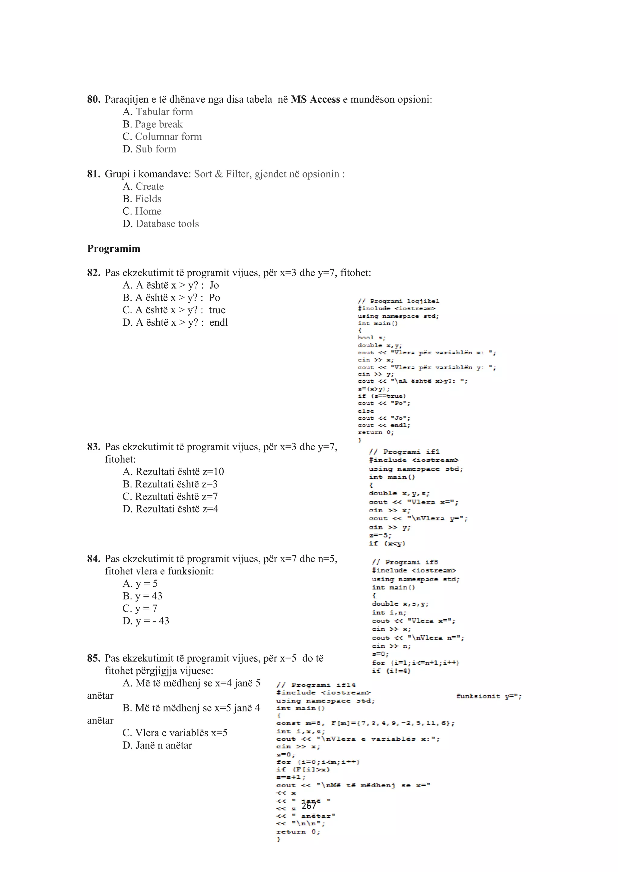 80. Paraqitjen e të dhënave nga disa tabela në MS Access e mundëson opsioni:
A. Tabular form
B. Page break
C. Columnar form
D. Sub form
81. Grupi i komandave: Sort & Filter, gjendet në opsionin :
A. Create
B. Fields
C. Home
D. Database tools
Programim
82. Pas ekzekutimit të programit vijues, për x=3 dhe y=7, fitohet:
A. A është x > y? : Jo
B. A është x > y? : Po
C. A është x > y? : true
D. A është x > y? : endl
83. Pas ekzekutimit të programit vijues, për x=3 dhe y=7,
fitohet:
A. Rezultati është z=10
B. Rezultati është z=3
C. Rezultati është z=7
D. Rezultati është z=4
84. Pas ekzekutimit të programit vijues, për x=7 dhe n=5,
fitohet vlera e funksionit:
A. y = 5
B. y = 43
C. y = 7
D. y = - 43
85. Pas ekzekutimit të programit vijues, për x=5 do të
fitohet përgjigjja vijuese:
A. Më të mëdhenj se x=4 janë 5
anëtar
B. Më të mëdhenj se x=5 janë 4
anëtar
C. Vlera e variablës x=5
D. Janë n anëtar
267
 