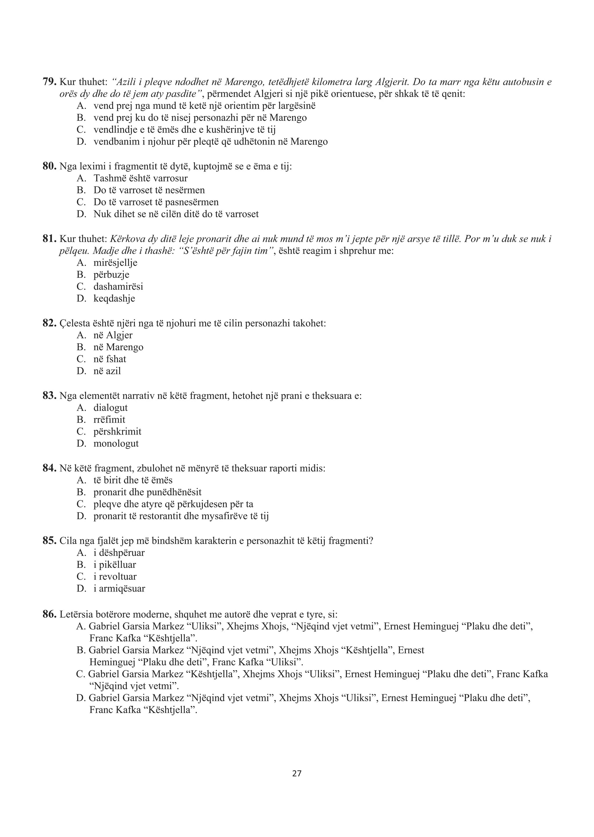 79. Kur thuhet: “Azili i pleqve ndodhet në Marengo, tetëdhjetë kilometra larg Algjerit. Do ta marr nga këtu autobusin e
orës dy dhe do të jem aty pasdite”, përmendet Algjeri si një pikë orientuese, për shkak të të qenit:
A. vend prej nga mund të ketë një orientim për largësinë
B. vend prej ku do të nisej personazhi për në Marengo
C. vendlindje e të ëmës dhe e kushërinjve të tij
D. vendbanim i njohur për pleqtë që udhëtonin në Marengo
80. Nga leximi i fragmentit të dytë, kuptojmë se e ëma e tij:
A. Tashmë është varrosur
B. Do të varroset të nesërmen
C. Do të varroset të pasnesërmen
D. Nuk dihet se në cilën ditë do të varroset
81. Kur thuhet: Kërkova dy ditë leje pronarit dhe ai nuk mund të mos m’i jepte për një arsye të tillë. Por m’u duk se nuk i
pëlqeu. Madje dhe i thashë: “S’është për fajin tim”, është reagim i shprehur me:
A. mirësjellje
B. përbuzje
C. dashamirësi
D. keqdashje
82. Çelesta është njëri nga të njohuri me të cilin personazhi takohet:
A. në Algjer
B. në Marengo
C. në fshat
D. në azil
83. Nga elementët narrativ në këtë fragment, hetohet një prani e theksuara e:
A. dialogut
B. rrëfimit
C. përshkrimit
D. monologut
84. Në këtë fragment, zbulohet në mënyrë të theksuar raporti midis:
A. të birit dhe të ëmës
B. pronarit dhe punëdhënësit
C. pleqve dhe atyre që përkujdesen për ta
D. pronarit të restorantit dhe mysafirëve të tij
85. Cila nga fjalët jep më bindshëm karakterin e personazhit të këtij fragmenti?
A. i dëshpëruar
B. i pikëlluar
C. i revoltuar
D. i armiqësuar
86. Letërsia botërore moderne, shquhet me autorë dhe veprat e tyre, si:
A. Gabriel Garsia Markez “Uliksi”, Xhejms Xhojs, “Njëqind vjet vetmi”, Ernest Heminguej “Plaku dhe deti”,
Franc Kafka “Kështjella”.
B. Gabriel Garsia Markez “Njëqind vjet vetmi”, Xhejms Xhojs “Kështjella”, Ernest
Heminguej “Plaku dhe deti”, Franc Kafka “Uliksi”.
C. Gabriel Garsia Markez “Kështjella”, Xhejms Xhojs “Uliksi”, Ernest Heminguej “Plaku dhe deti”, Franc Kafka
“Njëqind vjet vetmi”.
D. Gabriel Garsia Markez “Njëqind vjet vetmi”, Xhejms Xhojs “Uliksi”, Ernest Heminguej “Plaku dhe deti”,
Franc Kafka “Kështjella”.
27
 