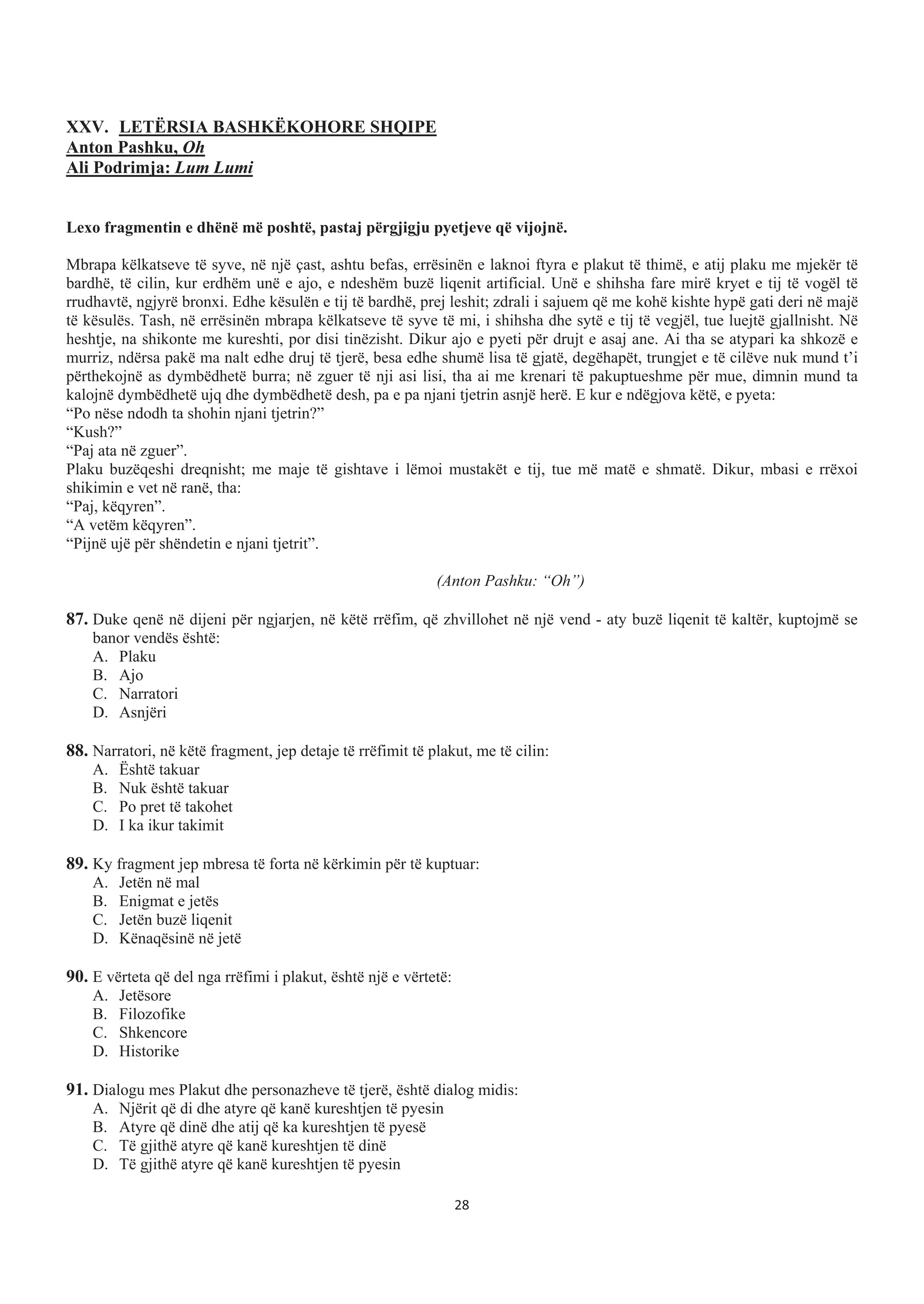 XXV. LETËRSIA BASHKËKOHORE SHQIPE
Anton Pashku, Oh
Ali Podrimja: Lum Lumi
Lexo fragmentin e dhënë më poshtë, pastaj përgjigju pyetjeve që vijojnë.
Mbrapa këlkatseve të syve, në një çast, ashtu befas, errësinën e laknoi ftyra e plakut të thimë, e atij plaku me mjekër të
bardhë, të cilin, kur erdhëm unë e ajo, e ndeshëm buzë liqenit artificial. Unë e shihsha fare mirë kryet e tij të vogël të
rrudhavtë, ngjyrë bronxi. Edhe kësulën e tij të bardhë, prej leshit; zdrali i sajuem që me kohë kishte hypë gati deri në majë
të kësulës. Tash, në errësinën mbrapa këlkatseve të syve të mi, i shihsha dhe sytë e tij të vegjël, tue luejtë gjallnisht. Në
heshtje, na shikonte me kureshti, por disi tinëzisht. Dikur ajo e pyeti për drujt e asaj ane. Ai tha se atypari ka shkozë e
murriz, ndërsa pakë ma nalt edhe druj të tjerë, besa edhe shumë lisa të gjatë, degëhapët, trungjet e të cilëve nuk mund t’i
përthekojnë as dymbëdhetë burra; në zguer të nji asi lisi, tha ai me krenari të pakuptueshme për mue, dimnin mund ta
kalojnë dymbëdhetë ujq dhe dymbëdhetë desh, pa e pa njani tjetrin asnjë herë. E kur e ndëgjova këtë, e pyeta:
“Po nëse ndodh ta shohin njani tjetrin?”
“Kush?”
“Paj ata në zguer”.
Plaku buzëqeshi dreqnisht; me maje të gishtave i lëmoi mustakët e tij, tue më matë e shmatë. Dikur, mbasi e rrëxoi
shikimin e vet në ranë, tha:
“Paj, këqyren”.
“A vetëm këqyren”.
“Pijnë ujë për shëndetin e njani tjetrit”.
(Anton Pashku: “Oh”)
87. Duke qenë në dijeni për ngjarjen, në këtë rrëfim, që zhvillohet në një vend - aty buzë liqenit të kaltër, kuptojmë se
banor vendës është:
A. Plaku
B. Ajo
C. Narratori
D. Asnjëri
88. Narratori, në këtë fragment, jep detaje të rrëfimit të plakut, me të cilin:
A. Është takuar
B. Nuk është takuar
C. Po pret të takohet
D. I ka ikur takimit
89. Ky fragment jep mbresa të forta në kërkimin për të kuptuar:
A. Jetën në mal
B. Enigmat e jetës
C. Jetën buzë liqenit
D. Kënaqësinë në jetë
90. E vërteta që del nga rrëfimi i plakut, është një e vërtetë:
A. Jetësore
B. Filozofike
C. Shkencore
D. Historike
91. Dialogu mes Plakut dhe personazheve të tjerë, është dialog midis:
A. Njërit që di dhe atyre që kanë kureshtjen të pyesin
B. Atyre që dinë dhe atij që ka kureshtjen të pyesë
C. Të gjithë atyre që kanë kureshtjen të dinë
D. Të gjithë atyre që kanë kureshtjen të pyesin
28
 
