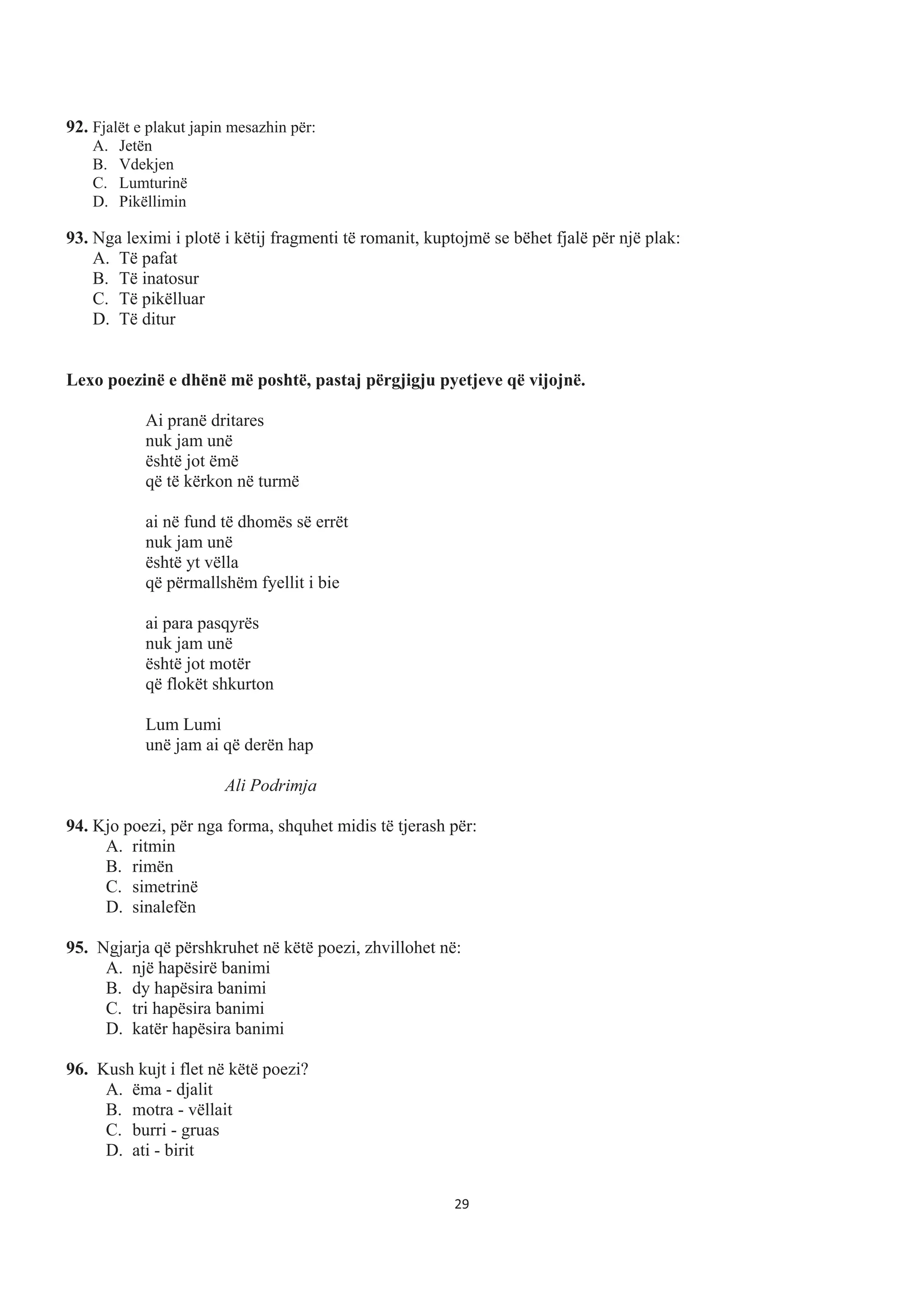 92. Fjalët e plakut japin mesazhin për:
A. Jetën
B. Vdekjen
C. Lumturinë
D. Pikëllimin
93. Nga leximi i plotë i këtij fragmenti të romanit, kuptojmë se bëhet fjalë për një plak:
A. Të pafat
B. Të inatosur
C. Të pikëlluar
D. Të ditur
Lexo poezinë e dhënë më poshtë, pastaj përgjigju pyetjeve që vijojnë.
Ai pranë dritares
nuk jam unë
është jot ëmë
që të kërkon në turmë
ai në fund të dhomës së errët
nuk jam unë
është yt vëlla
që përmallshëm fyellit i bie
ai para pasqyrës
nuk jam unë
është jot motër
që flokët shkurton
Lum Lumi
unë jam ai që derën hap
Ali Podrimja
94. Kjo poezi, për nga forma, shquhet midis të tjerash për:
A. ritmin
B. rimën
C. simetrinë
D. sinalefën
95. Ngjarja që përshkruhet në këtë poezi, zhvillohet në:
A. një hapësirë banimi
B. dy hapësira banimi
C. tri hapësira banimi
D. katër hapësira banimi
96. Kush kujt i flet në këtë poezi?
A. ëma - djalit
B. motra - vëllait
C. burri - gruas
D. ati - birit
29
 