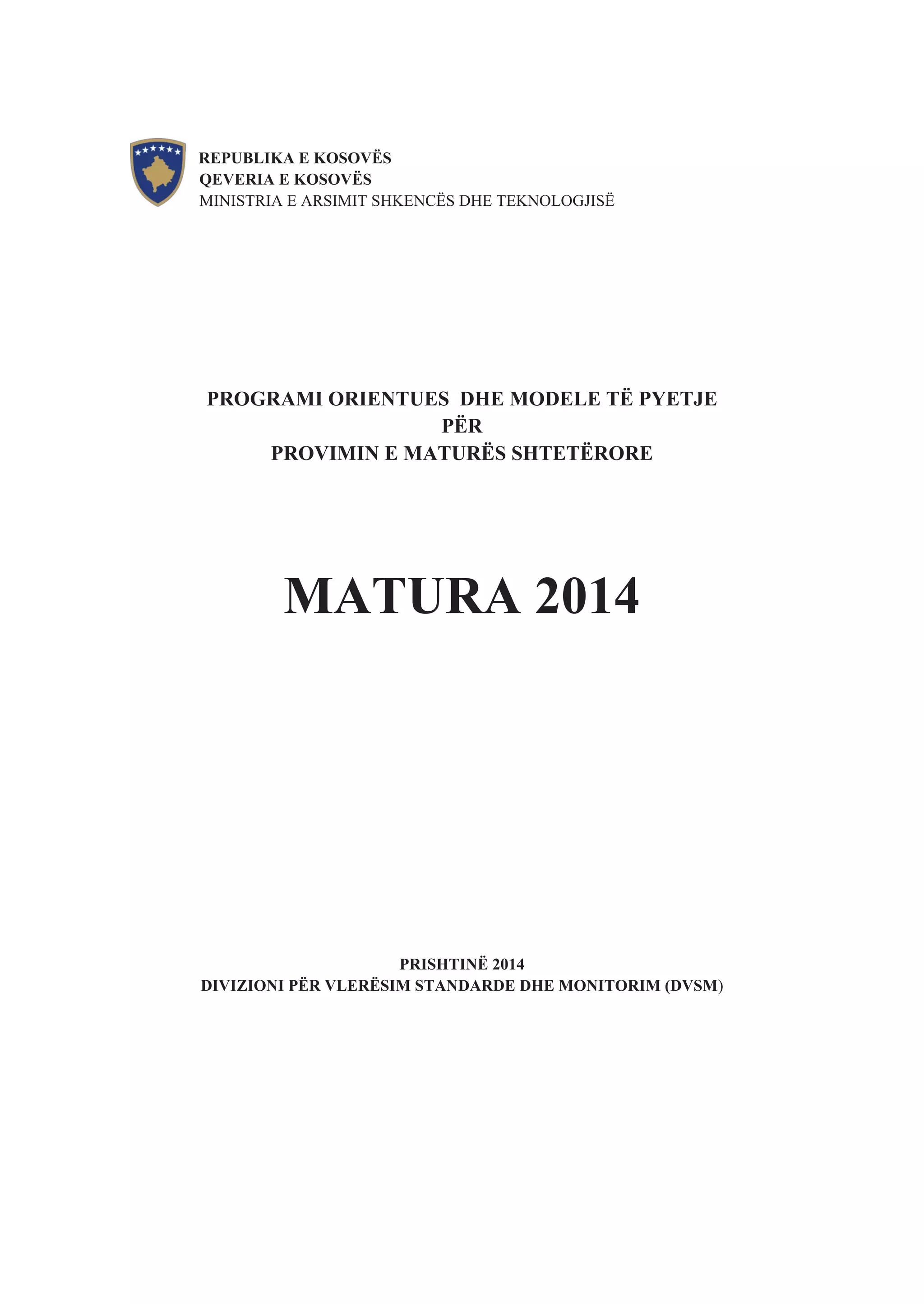 REPUBLIKA E KOSOVËS
QEVERIA E KOSOVËS
MINISTRIA E ARSIMIT SHKENCËS DHE TEKNOLOGJISË
PROGRAMI ORIENTUES DHE MODELE TË PYETJE
PËR
PROVIMIN E MATURËS SHTETËRORE
MATURA 2014
PRISHTINË 2014
DIVIZIONI PËR VLERËSIM STANDARDE DHE MONITORIM (DVSM)
 