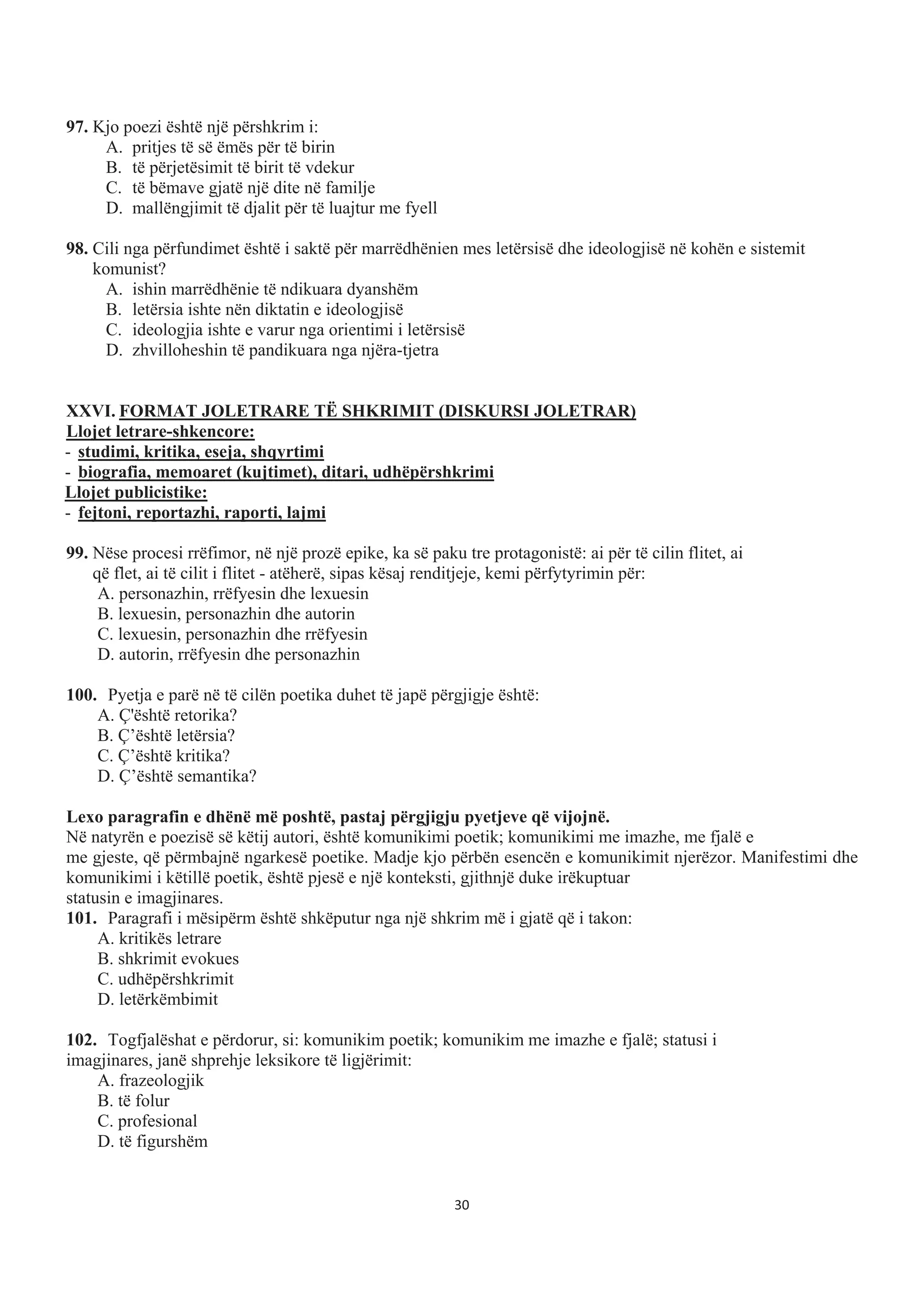 97. Kjo poezi është një përshkrim i:
A. pritjes të së ëmës për të birin
B. të përjetësimit të birit të vdekur
C. të bëmave gjatë një dite në familje
D. mallëngjimit të djalit për të luajtur me fyell
98. Cili nga përfundimet është i saktë për marrëdhënien mes letërsisë dhe ideologjisë në kohën e sistemit
komunist?
A. ishin marrëdhënie të ndikuara dyanshëm
B. letërsia ishte nën diktatin e ideologjisë
C. ideologjia ishte e varur nga orientimi i letërsisë
D. zhvilloheshin të pandikuara nga njëra-tjetra
XXVI. FORMAT JOLETRARE TË SHKRIMIT (DISKURSI JOLETRAR)
Llojet letrare-shkencore:
- studimi, kritika, eseja, shqyrtimi
- biografia, memoaret (kujtimet), ditari, udhëpërshkrimi
Llojet publicistike:
- fejtoni, reportazhi, raporti, lajmi
99. Nëse procesi rrëfimor, në një prozë epike, ka së paku tre protagonistë: ai për të cilin flitet, ai
që flet, ai të cilit i flitet - atëherë, sipas kësaj renditjeje, kemi përfytyrimin për:
A. personazhin, rrëfyesin dhe lexuesin
B. lexuesin, personazhin dhe autorin
C. lexuesin, personazhin dhe rrëfyesin
D. autorin, rrëfyesin dhe personazhin
100. Pyetja e parë në të cilën poetika duhet të japë përgjigje është:
A. Ç'është retorika?
B. Ç’është letërsia?
C. Ç’është kritika?
D. Ç’është semantika?
Lexo paragrafin e dhënë më poshtë, pastaj përgjigju pyetjeve që vijojnë.
Në natyrën e poezisë së këtij autori, është komunikimi poetik; komunikimi me imazhe, me fjalë e
me gjeste, që përmbajnë ngarkesë poetike. Madje kjo përbën esencën e komunikimit njerëzor. Manifestimi dhe
komunikimi i këtillë poetik, është pjesë e një konteksti, gjithnjë duke irëkuptuar
statusin e imagjinares.
101. Paragrafi i mësipërm është shkëputur nga një shkrim më i gjatë që i takon:
A. kritikës letrare
B. shkrimit evokues
C. udhëpërshkrimit
D. letërkëmbimit
102. Togfjalëshat e përdorur, si: komunikim poetik; komunikim me imazhe e fjalë; statusi i
imagjinares, janë shprehje leksikore të ligjërimit:
A. frazeologjik
B. të folur
C. profesional
D. të figurshëm
30
 