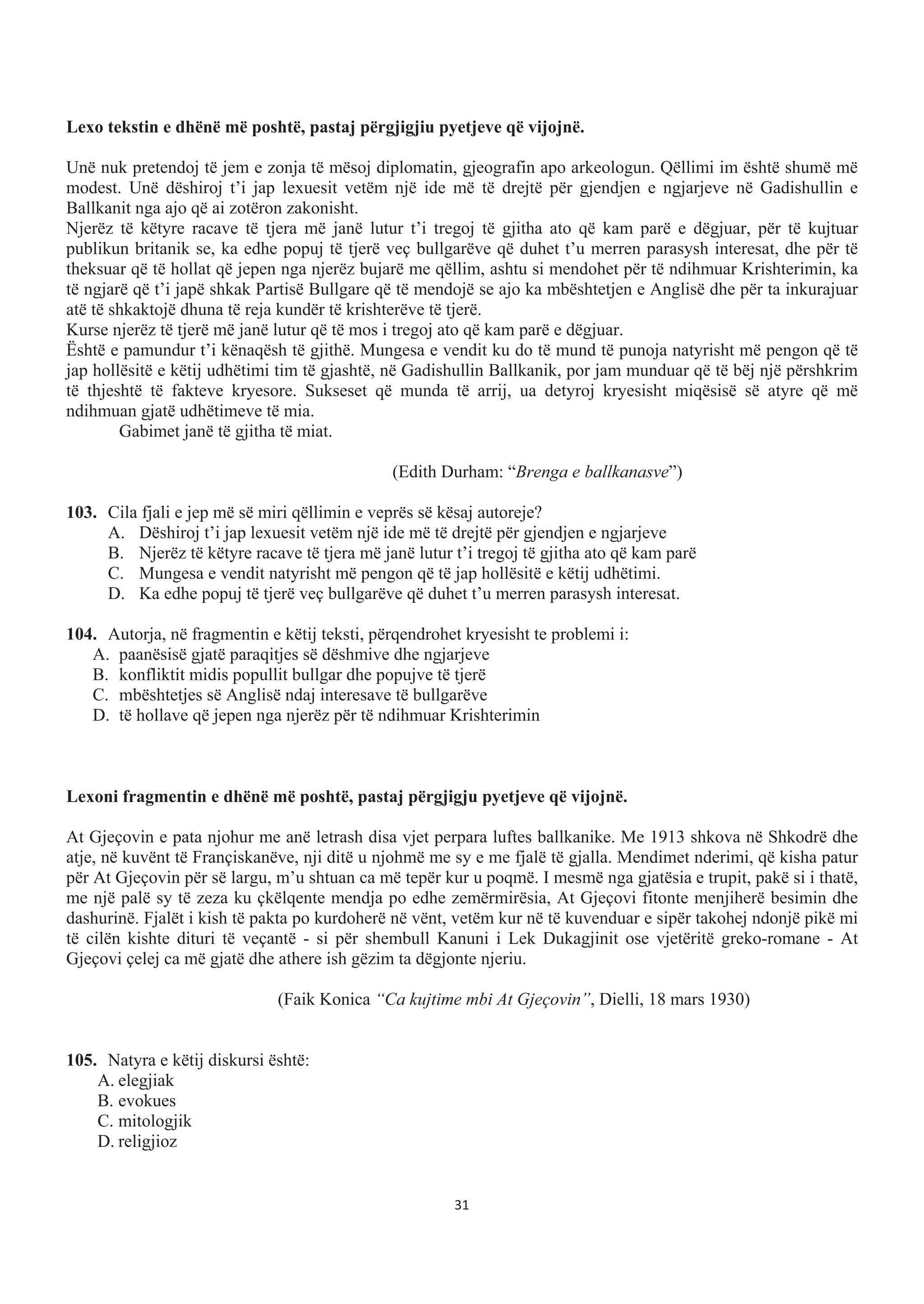 Lexo tekstin e dhënë më poshtë, pastaj përgjigjiu pyetjeve që vijojnë.
Unë nuk pretendoj të jem e zonja të mësoj diplomatin, gjeografin apo arkeologun. Qëllimi im është shumë më
modest. Unë dëshiroj t’i jap lexuesit vetëm një ide më të drejtë për gjendjen e ngjarjeve në Gadishullin e
Ballkanit nga ajo që ai zotëron zakonisht.
Njerëz të këtyre racave të tjera më janë lutur t’i tregoj të gjitha ato që kam parë e dëgjuar, për të kujtuar
publikun britanik se, ka edhe popuj të tjerë veç bullgarëve që duhet t’u merren parasysh interesat, dhe për të
theksuar që të hollat që jepen nga njerëz bujarë me qëllim, ashtu si mendohet për të ndihmuar Krishterimin, ka
të ngjarë që t’i japë shkak Partisë Bullgare që të mendojë se ajo ka mbështetjen e Anglisë dhe për ta inkurajuar
atë të shkaktojë dhuna të reja kundër të krishterëve të tjerë.
Kurse njerëz të tjerë më janë lutur që të mos i tregoj ato që kam parë e dëgjuar.
Është e pamundur t’i kënaqësh të gjithë. Mungesa e vendit ku do të mund të punoja natyrisht më pengon që të
jap hollësitë e këtij udhëtimi tim të gjashtë, në Gadishullin Ballkanik, por jam munduar që të bëj një përshkrim
të thjeshtë të fakteve kryesore. Sukseset që munda të arrij, ua detyroj kryesisht miqësisë së atyre që më
ndihmuan gjatë udhëtimeve të mia.
Gabimet janë të gjitha të miat.
(Edith Durham: “Brenga e ballkanasve”)
103. Cila fjali e jep më së miri qëllimin e veprës së kësaj autoreje?
A. Dëshiroj t’i jap lexuesit vetëm një ide më të drejtë për gjendjen e ngjarjeve
B. Njerëz të këtyre racave të tjera më janë lutur t’i tregoj të gjitha ato që kam parë
C. Mungesa e vendit natyrisht më pengon që të jap hollësitë e këtij udhëtimi.
D. Ka edhe popuj të tjerë veç bullgarëve që duhet t’u merren parasysh interesat.
104. Autorja, në fragmentin e këtij teksti, përqendrohet kryesisht te problemi i:
A. paanësisë gjatë paraqitjes së dëshmive dhe ngjarjeve
B. konfliktit midis popullit bullgar dhe popujve të tjerë
C. mbështetjes së Anglisë ndaj interesave të bullgarëve
D. të hollave që jepen nga njerëz për të ndihmuar Krishterimin
Lexoni fragmentin e dhënë më poshtë, pastaj përgjigju pyetjeve që vijojnë.
At Gjeçovin e pata njohur me anë letrash disa vjet perpara luftes ballkanike. Me 1913 shkova në Shkodrë dhe
atje, në kuvënt të Françiskanëve, nji ditë u njohmë me sy e me fjalë të gjalla. Mendimet nderimi, që kisha patur
për At Gjeçovin për së largu, m’u shtuan ca më tepër kur u poqmë. I mesmë nga gjatësia e trupit, pakë si i thatë,
me një palë sy të zeza ku çkëlqente mendja po edhe zemërmirësia, At Gjeçovi fitonte menjiherë besimin dhe
dashurinë. Fjalët i kish të pakta po kurdoherë në vënt, vetëm kur në të kuvenduar e sipër takohej ndonjë pikë mi
të cilën kishte dituri të veçantë - si për shembull Kanuni i Lek Dukagjinit ose vjetëritë greko-romane - At
Gjeçovi çelej ca më gjatë dhe athere ish gëzim ta dëgjonte njeriu.
(Faik Konica “Ca kujtime mbi At Gjeçovin”, Dielli, 18 mars 1930)
105. Natyra e këtij diskursi është:
A. elegjiak
B. evokues
C. mitologjik
D. religjioz
31
 