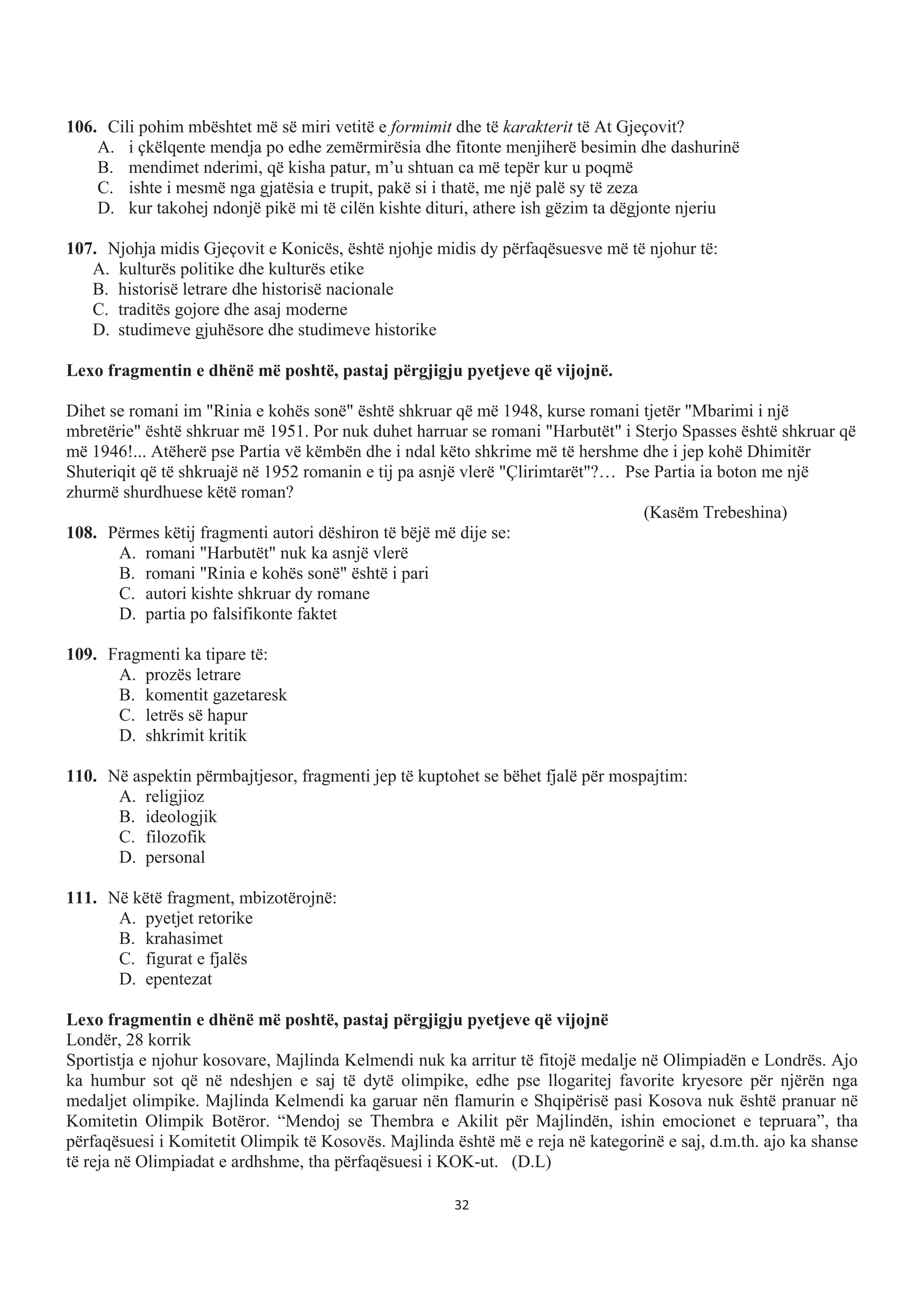106. Cili pohim mbështet më së miri vetitë e formimit dhe të karakterit të At Gjeçovit?
A. i çkëlqente mendja po edhe zemërmirësia dhe fitonte menjiherë besimin dhe dashurinë
B. mendimet nderimi, që kisha patur, m’u shtuan ca më tepër kur u poqmë
C. ishte i mesmë nga gjatësia e trupit, pakë si i thatë, me një palë sy të zeza
D. kur takohej ndonjë pikë mi të cilën kishte dituri, athere ish gëzim ta dëgjonte njeriu
107. Njohja midis Gjeçovit e Konicës, është njohje midis dy përfaqësuesve më të njohur të:
A. kulturës politike dhe kulturës etike
B. historisë letrare dhe historisë nacionale
C. traditës gojore dhe asaj moderne
D. studimeve gjuhësore dhe studimeve historike
Lexo fragmentin e dhënë më poshtë, pastaj përgjigju pyetjeve që vijojnë.
Dihet se romani im "Rinia e kohës sonë" është shkruar që më 1948, kurse romani tjetër "Mbarimi i një
mbretërie" është shkruar më 1951. Por nuk duhet harruar se romani "Harbutët" i Sterjo Spasses është shkruar që
më 1946!... Atëherë pse Partia vë këmbën dhe i ndal këto shkrime më të hershme dhe i jep kohë Dhimitër
Shuteriqit që të shkruajë në 1952 romanin e tij pa asnjë vlerë "Çlirimtarët"?… Pse Partia ia boton me një
zhurmë shurdhuese këtë roman?
(Kasëm Trebeshina)
108. Përmes këtij fragmenti autori dëshiron të bëjë më dije se:
A. romani "Harbutët" nuk ka asnjë vlerë
B. romani "Rinia e kohës sonë" është i pari
C. autori kishte shkruar dy romane
D. partia po falsifikonte faktet
109. Fragmenti ka tipare të:
A. prozës letrare
B. komentit gazetaresk
C. letrës së hapur
D. shkrimit kritik
110. Në aspektin përmbajtjesor, fragmenti jep të kuptohet se bëhet fjalë për mospajtim:
A. religjioz
B. ideologjik
C. filozofik
D. personal
111. Në këtë fragment, mbizotërojnë:
A. pyetjet retorike
B. krahasimet
C. figurat e fjalës
D. epentezat
Lexo fragmentin e dhënë më poshtë, pastaj përgjigju pyetjeve që vijojnë
Londër, 28 korrik
Sportistja e njohur kosovare, Majlinda Kelmendi nuk ka arritur të fitojë medalje në Olimpiadën e Londrës. Ajo
ka humbur sot që në ndeshjen e saj të dytë olimpike, edhe pse llogaritej favorite kryesore për njërën nga
medaljet olimpike. Majlinda Kelmendi ka garuar nën flamurin e Shqipërisë pasi Kosova nuk është pranuar në
Komitetin Olimpik Botëror. “Mendoj se Thembra e Akilit për Majlindën, ishin emocionet e tepruara”, tha
përfaqësuesi i Komitetit Olimpik të Kosovës. Majlinda është më e reja në kategorinë e saj, d.m.th. ajo ka shanse
të reja në Olimpiadat e ardhshme, tha përfaqësuesi i KOK-ut. (D.L)
32
 