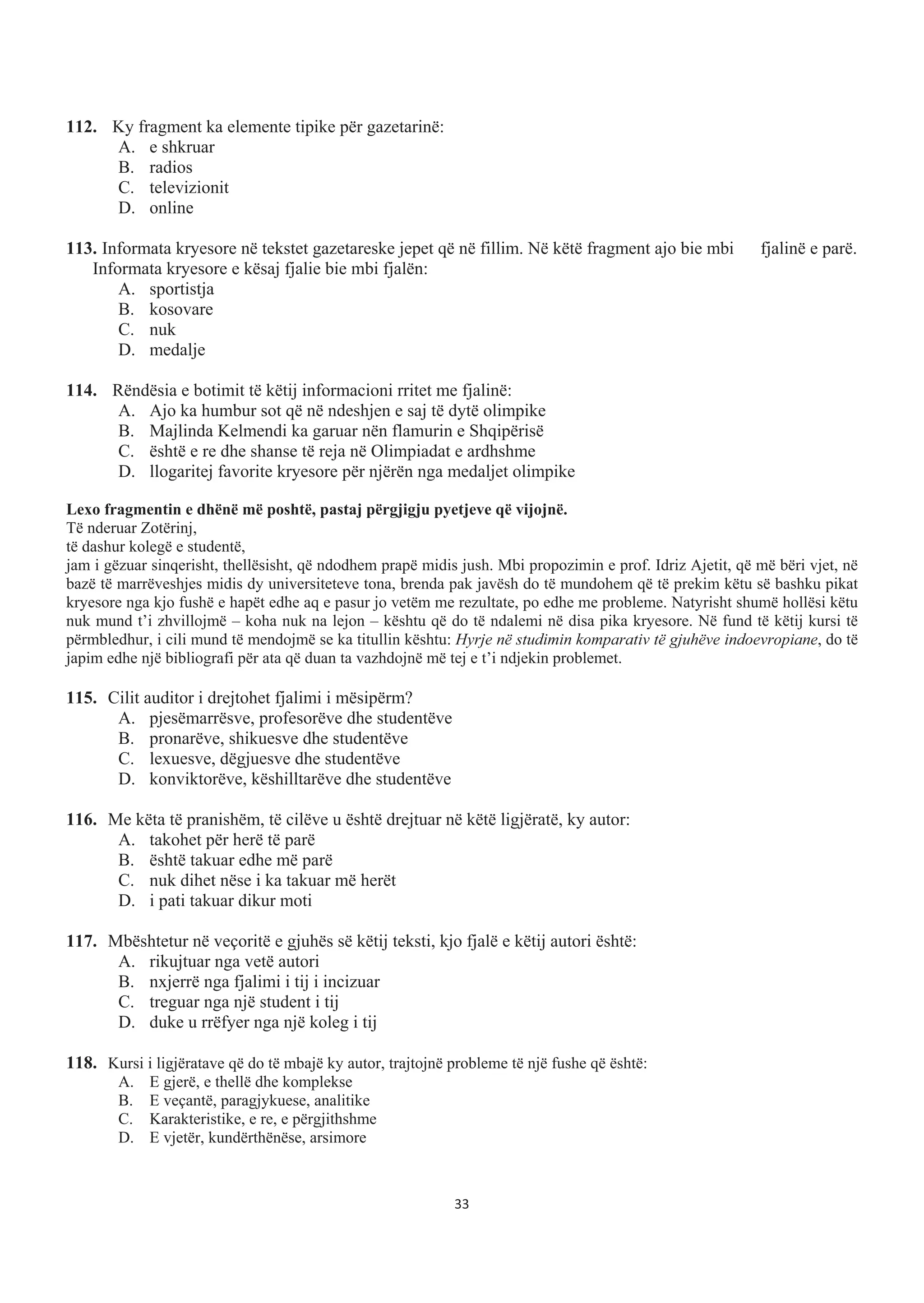 112. Ky fragment ka elemente tipike për gazetarinë:
A. e shkruar
B. radios
C. televizionit
D. online
113. Informata kryesore në tekstet gazetareske jepet që në fillim. Në këtë fragment ajo bie mbi fjalinë e parë.
Informata kryesore e kësaj fjalie bie mbi fjalën:
A. sportistja
B. kosovare
C. nuk
D. medalje
114. Rëndësia e botimit të këtij informacioni rritet me fjalinë:
A. Ajo ka humbur sot që në ndeshjen e saj të dytë olimpike
B. Majlinda Kelmendi ka garuar nën flamurin e Shqipërisë
C. është e re dhe shanse të reja në Olimpiadat e ardhshme
D. llogaritej favorite kryesore për njërën nga medaljet olimpike
Lexo fragmentin e dhënë më poshtë, pastaj përgjigju pyetjeve që vijojnë.
Të nderuar Zotërinj,
të dashur kolegë e studentë,
jam i gëzuar sinqerisht, thellësisht, që ndodhem prapë midis jush. Mbi propozimin e prof. Idriz Ajetit, që më bëri vjet, në
bazë të marrëveshjes midis dy universiteteve tona, brenda pak javësh do të mundohem që të prekim këtu së bashku pikat
kryesore nga kjo fushë e hapët edhe aq e pasur jo vetëm me rezultate, po edhe me probleme. Natyrisht shumë hollësi këtu
nuk mund t’i zhvillojmë – koha nuk na lejon – kështu që do të ndalemi në disa pika kryesore. Në fund të këtij kursi të
përmbledhur, i cili mund të mendojmë se ka titullin kështu: Hyrje në studimin komparativ të gjuhëve indoevropiane, do të
japim edhe një bibliografi për ata që duan ta vazhdojnë më tej e t’i ndjekin problemet.
115. Cilit auditor i drejtohet fjalimi i mësipërm?
A. pjesëmarrësve, profesorëve dhe studentëve
B. pronarëve, shikuesve dhe studentëve
C. lexuesve, dëgjuesve dhe studentëve
D. konviktorëve, këshilltarëve dhe studentëve
116. Me këta të pranishëm, të cilëve u është drejtuar në këtë ligjëratë, ky autor:
A. takohet për herë të parë
B. është takuar edhe më parë
C. nuk dihet nëse i ka takuar më herët
D. i pati takuar dikur moti
117. Mbështetur në veçoritë e gjuhës së këtij teksti, kjo fjalë e këtij autori është:
A. rikujtuar nga vetë autori
B. nxjerrë nga fjalimi i tij i incizuar
C. treguar nga një student i tij
D. duke u rrëfyer nga një koleg i tij
118. Kursi i ligjëratave që do të mbajë ky autor, trajtojnë probleme të një fushe që është:
A. E gjerë, e thellë dhe komplekse
B. E veçantë, paragjykuese, analitike
C. Karakteristike, e re, e përgjithshme
D. E vjetër, kundërthënëse, arsimore
33
 