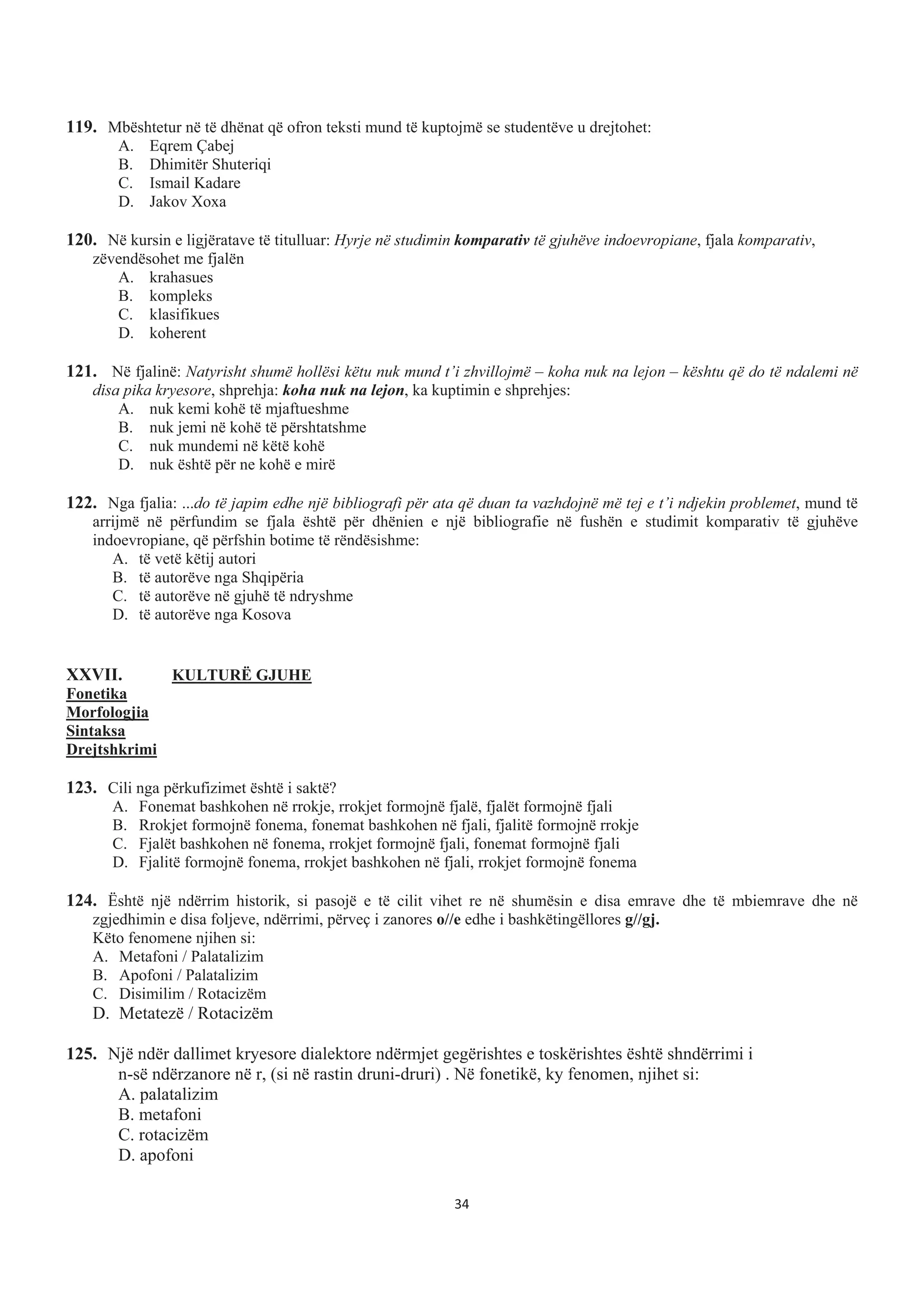 119. Mbështetur në të dhënat që ofron teksti mund të kuptojmë se studentëve u drejtohet:
A. Eqrem Çabej
B. Dhimitër Shuteriqi
C. Ismail Kadare
D. Jakov Xoxa
120. Në kursin e ligjëratave të titulluar: Hyrje në studimin komparativ të gjuhëve indoevropiane, fjala komparativ,
zëvendësohet me fjalën
A. krahasues
B. kompleks
C. klasifikues
D. koherent
121. Në fjalinë: Natyrisht shumë hollësi këtu nuk mund t’i zhvillojmë – koha nuk na lejon – kështu që do të ndalemi në
disa pika kryesore, shprehja: koha nuk na lejon, ka kuptimin e shprehjes:
A. nuk kemi kohë të mjaftueshme
B. nuk jemi në kohë të përshtatshme
C. nuk mundemi në këtë kohë
D. nuk është për ne kohë e mirë
122. Nga fjalia: ...do të japim edhe një bibliografi për ata që duan ta vazhdojnë më tej e t’i ndjekin problemet, mund të
arrijmë në përfundim se fjala është për dhënien e një bibliografie në fushën e studimit komparativ të gjuhëve
indoevropiane, që përfshin botime të rëndësishme:
A. të vetë këtij autori
B. të autorëve nga Shqipëria
C. të autorëve në gjuhë të ndryshme
D. të autorëve nga Kosova
XXVII. KULTURË GJUHE
Fonetika
Morfologjia
Sintaksa
Drejtshkrimi
123. Cili nga përkufizimet është i saktë?
A. Fonemat bashkohen në rrokje, rrokjet formojnë fjalë, fjalët formojnë fjali
B. Rrokjet formojnë fonema, fonemat bashkohen në fjali, fjalitë formojnë rrokje
C. Fjalët bashkohen në fonema, rrokjet formojnë fjali, fonemat formojnë fjali
D. Fjalitë formojnë fonema, rrokjet bashkohen në fjali, rrokjet formojnë fonema
124. Është një ndërrim historik, si pasojë e të cilit vihet re në shumësin e disa emrave dhe të mbiemrave dhe në
zgjedhimin e disa foljeve, ndërrimi, përveç i zanores o//e edhe i bashkëtingëllores g//gj.
Këto fenomene njihen si:
A. Metafoni / Palatalizim
B. Apofoni / Palatalizim
C. Disimilim / Rotacizëm
D. Metatezë / Rotacizëm
125. Një ndër dallimet kryesore dialektore ndërmjet gegërishtes e toskërishtes është shndërrimi i
n-së ndërzanore në r, (si në rastin druni-druri) . Në fonetikë, ky fenomen, njihet si:
A. palatalizim
B. metafoni
C. rotacizëm
D. apofoni
34
 