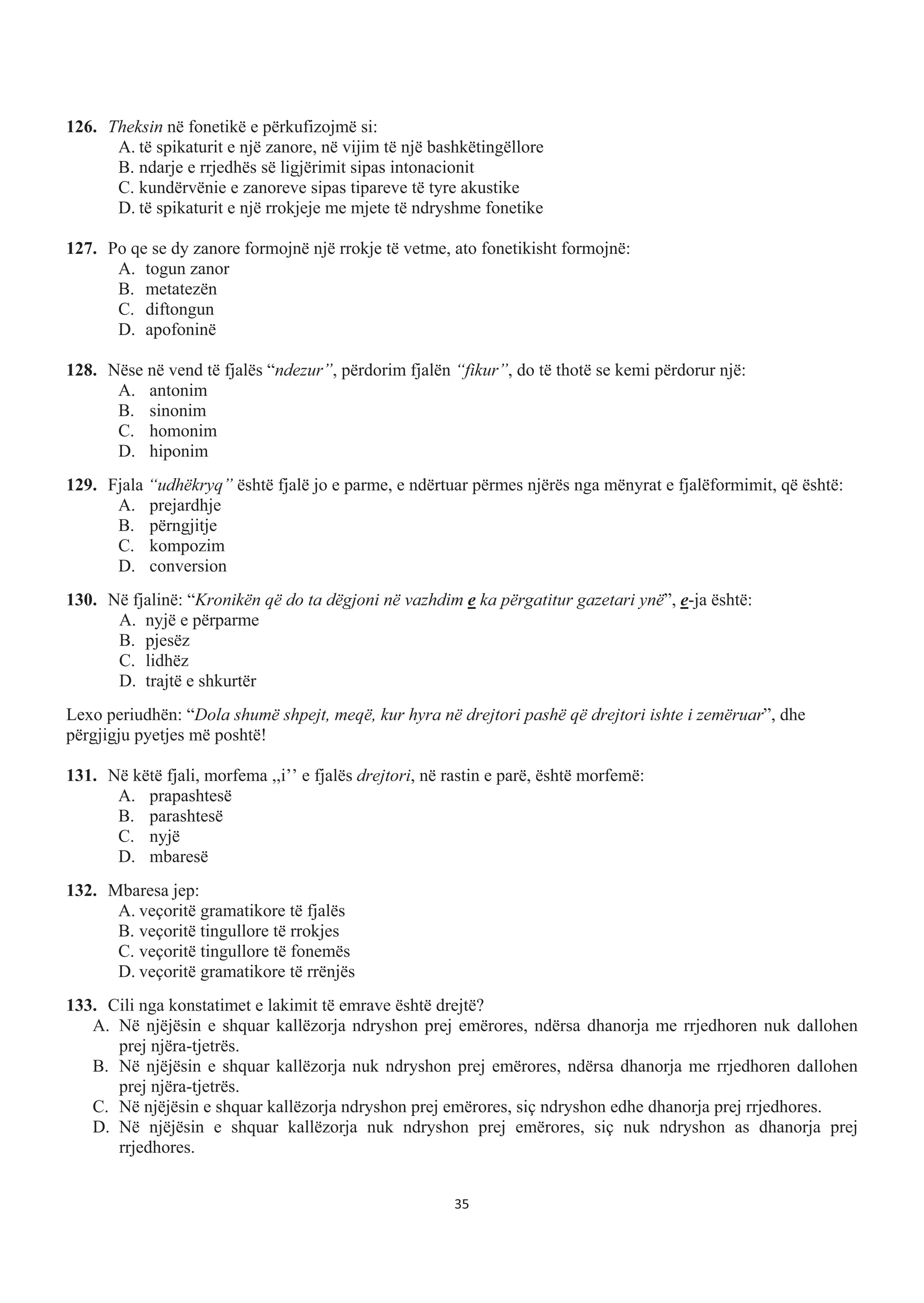 126. Theksin në fonetikë e përkufizojmë si:
A. të spikaturit e një zanore, në vijim të një bashkëtingëllore
B. ndarje e rrjedhës së ligjërimit sipas intonacionit
C. kundërvënie e zanoreve sipas tipareve të tyre akustike
D. të spikaturit e një rrokjeje me mjete të ndryshme fonetike
127. Po qe se dy zanore formojnë një rrokje të vetme, ato fonetikisht formojnë:
A. togun zanor
B. metatezën
C. diftongun
D. apofoninë
128. Nëse në vend të fjalës “ndezur”, përdorim fjalën “fikur”, do të thotë se kemi përdorur një:
A. antonim
B. sinonim
C. homonim
D. hiponim
129. Fjala “udhëkryq” është fjalë jo e parme, e ndërtuar përmes njërës nga mënyrat e fjalëformimit, që është:
A. prejardhje
B. përngjitje
C. kompozim
D. conversion
130. Në fjalinë: “Kronikën që do ta dëgjoni në vazhdim e ka përgatitur gazetari ynë”, e-ja është:
A. nyjë e përparme
B. pjesëz
C. lidhëz
D. trajtë e shkurtër
Lexo periudhën: “Dola shumë shpejt, meqë, kur hyra në drejtori pashë që drejtori ishte i zemëruar”, dhe
përgjigju pyetjes më poshtë!
131. Në këtë fjali, morfema ,,i’’ e fjalës drejtori, në rastin e parë, është morfemë:
A. prapashtesë
B. parashtesë
C. nyjë
D. mbaresë
132. Mbaresa jep:
A. veçoritë gramatikore të fjalës
B. veçoritë tingullore të rrokjes
C. veçoritë tingullore të fonemës
D. veçoritë gramatikore të rrënjës
133. Cili nga konstatimet e lakimit të emrave është drejtë?
A. Në njëjësin e shquar kallëzorja ndryshon prej emërores, ndërsa dhanorja me rrjedhoren nuk dallohen
prej njëra-tjetrës.
B. Në njëjësin e shquar kallëzorja nuk ndryshon prej emërores, ndërsa dhanorja me rrjedhoren dallohen
prej njëra-tjetrës.
C. Në njëjësin e shquar kallëzorja ndryshon prej emërores, siç ndryshon edhe dhanorja prej rrjedhores.
D. Në njëjësin e shquar kallëzorja nuk ndryshon prej emërores, siç nuk ndryshon as dhanorja prej
rrjedhores.
35
 