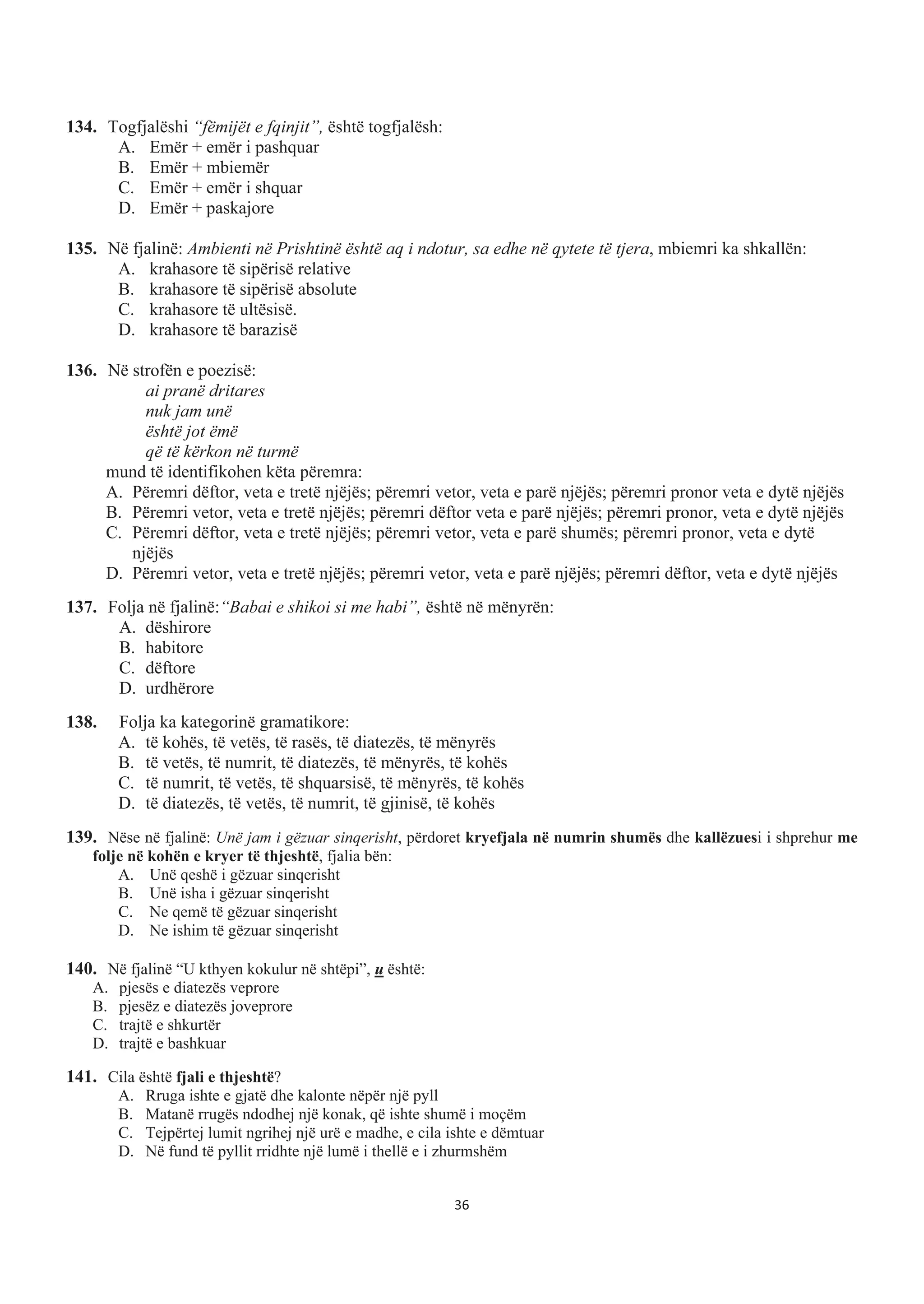 134. Togfjalëshi “fëmijët e fqinjit”, është togfjalësh:
A. Emër + emër i pashquar
B. Emër + mbiemër
C. Emër + emër i shquar
D. Emër + paskajore
135. Në fjalinë: Ambienti në Prishtinë është aq i ndotur, sa edhe në qytete të tjera, mbiemri ka shkallën:
A. krahasore të sipërisë relative
B. krahasore të sipërisë absolute
C. krahasore të ultësisë.
D. krahasore të barazisë
136. Në strofën e poezisë:
ai pranë dritares
nuk jam unë
është jot ëmë
që të kërkon në turmë
mund të identifikohen këta përemra:
A. Përemri dëftor, veta e tretë njëjës; përemri vetor, veta e parë njëjës; përemri pronor veta e dytë njëjës
B. Përemri vetor, veta e tretë njëjës; përemri dëftor veta e parë njëjës; përemri pronor, veta e dytë njëjës
C. Përemri dëftor, veta e tretë njëjës; përemri vetor, veta e parë shumës; përemri pronor, veta e dytë
njëjës
D. Përemri vetor, veta e tretë njëjës; përemri vetor, veta e parë njëjës; përemri dëftor, veta e dytë njëjës
137. Folja në fjalinë:“Babai e shikoi si me habi”, është në mënyrën:
A. dëshirore
B. habitore
C. dëftore
D. urdhërore
138. Folja ka kategorinë gramatikore:
A. të kohës, të vetës, të rasës, të diatezës, të mënyrës
B. të vetës, të numrit, të diatezës, të mënyrës, të kohës
C. të numrit, të vetës, të shquarsisë, të mënyrës, të kohës
D. të diatezës, të vetës, të numrit, të gjinisë, të kohës
139. Nëse në fjalinë: Unë jam i gëzuar sinqerisht, përdoret kryefjala në numrin shumës dhe kallëzuesi i shprehur me
folje në kohën e kryer të thjeshtë, fjalia bën:
A. Unë qeshë i gëzuar sinqerisht
B. Unë isha i gëzuar sinqerisht
C. Ne qemë të gëzuar sinqerisht
D. Ne ishim të gëzuar sinqerisht
140. Në fjalinë “U kthyen kokulur në shtëpi”, u është:
A. pjesës e diatezës veprore
B. pjesëz e diatezës joveprore
C. trajtë e shkurtër
D. trajtë e bashkuar
141. Cila është fjali e thjeshtë?
A. Rruga ishte e gjatë dhe kalonte nëpër një pyll
B. Matanë rrugës ndodhej një konak, që ishte shumë i moçëm
C. Tejpërtej lumit ngrihej një urë e madhe, e cila ishte e dëmtuar
D. Në fund të pyllit rridhte një lumë i thellë e i zhurmshëm
36
 