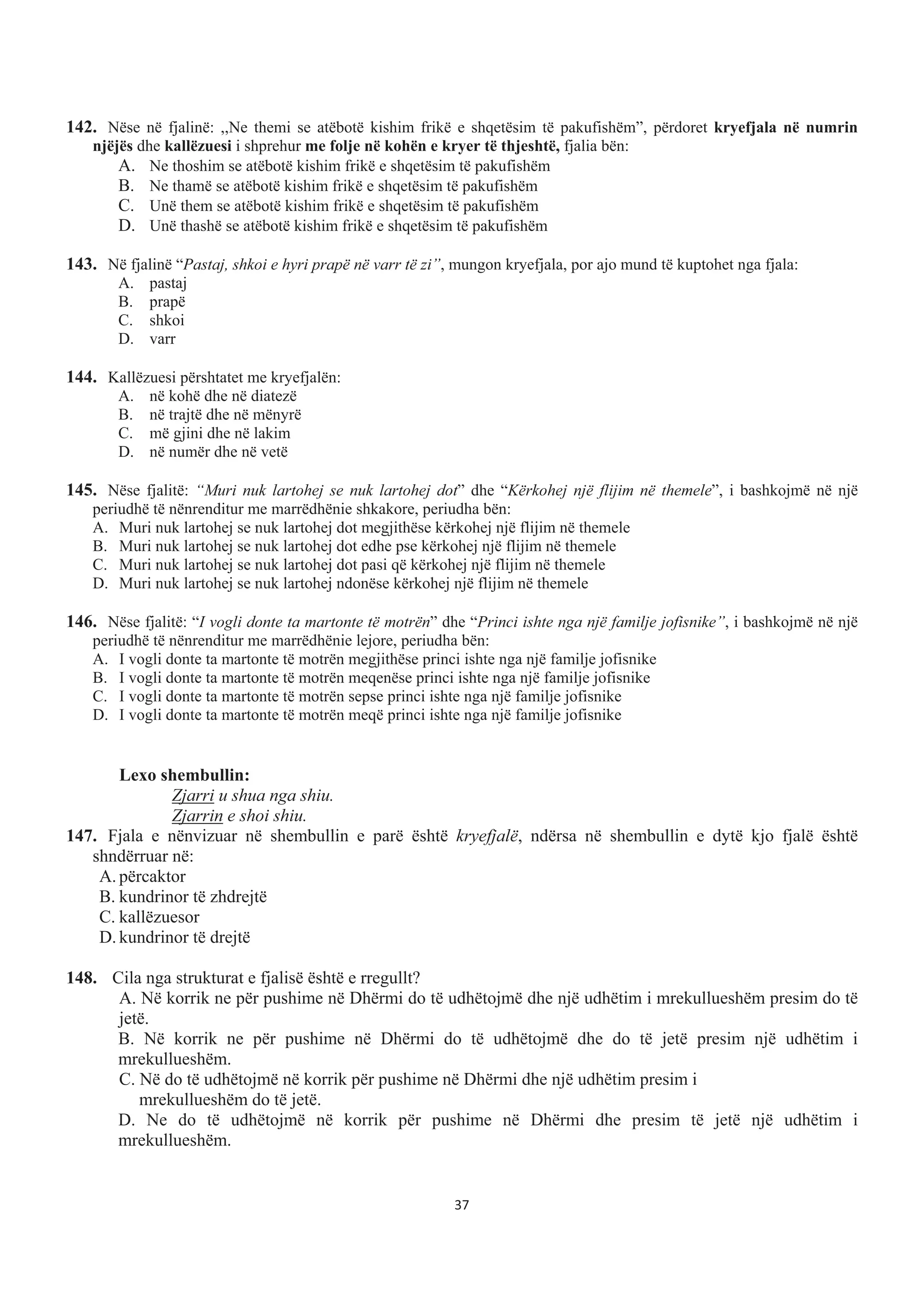 142. Nëse në fjalinë: ,,Ne themi se atëbotë kishim frikë e shqetësim të pakufishëm”, përdoret kryefjala në numrin
njëjës dhe kallëzuesi i shprehur me folje në kohën e kryer të thjeshtë, fjalia bën:
A. Ne thoshim se atëbotë kishim frikë e shqetësim të pakufishëm
B. Ne thamë se atëbotë kishim frikë e shqetësim të pakufishëm
C. Unë them se atëbotë kishim frikë e shqetësim të pakufishëm
D. Unë thashë se atëbotë kishim frikë e shqetësim të pakufishëm
143. Në fjalinë “Pastaj, shkoi e hyri prapë në varr të zi”, mungon kryefjala, por ajo mund të kuptohet nga fjala:
A. pastaj
B. prapë
C. shkoi
D. varr
144. Kallëzuesi përshtatet me kryefjalën:
A. në kohë dhe në diatezë
B. në trajtë dhe në mënyrë
C. më gjini dhe në lakim
D. në numër dhe në vetë
145. Nëse fjalitë: “Muri nuk lartohej se nuk lartohej dot” dhe “Kërkohej një flijim në themele”, i bashkojmë në një
periudhë të nënrenditur me marrëdhënie shkakore, periudha bën:
A. Muri nuk lartohej se nuk lartohej dot megjithëse kërkohej një flijim në themele
B. Muri nuk lartohej se nuk lartohej dot edhe pse kërkohej një flijim në themele
C. Muri nuk lartohej se nuk lartohej dot pasi që kërkohej një flijim në themele
D. Muri nuk lartohej se nuk lartohej ndonëse kërkohej një flijim në themele
146. Nëse fjalitë: “I vogli donte ta martonte të motrën” dhe “Princi ishte nga një familje jofisnike”, i bashkojmë në një
periudhë të nënrenditur me marrëdhënie lejore, periudha bën:
A. I vogli donte ta martonte të motrën megjithëse princi ishte nga një familje jofisnike
B. I vogli donte ta martonte të motrën meqenëse princi ishte nga një familje jofisnike
C. I vogli donte ta martonte të motrën sepse princi ishte nga një familje jofisnike
D. I vogli donte ta martonte të motrën meqë princi ishte nga një familje jofisnike
Lexo shembullin:
Zjarri u shua nga shiu.
Zjarrin e shoi shiu.
147. Fjala e nënvizuar në shembullin e parë është kryefjalë, ndërsa në shembullin e dytë kjo fjalë është
shndërruar në:
A. përcaktor
B. kundrinor të zhdrejtë
C. kallëzuesor
D. kundrinor të drejtë
148. Cila nga strukturat e fjalisë është e rregullt?
A. Në korrik ne për pushime në Dhërmi do të udhëtojmë dhe një udhëtim i mrekullueshëm presim do të
jetë.
B. Në korrik ne për pushime në Dhërmi do të udhëtojmë dhe do të jetë presim një udhëtim i
mrekullueshëm.
C. Në do të udhëtojmë në korrik për pushime në Dhërmi dhe një udhëtim presim i
mrekullueshëm do të jetë.
D. Ne do të udhëtojmë në korrik për pushime në Dhërmi dhe presim të jetë një udhëtim i
mrekullueshëm.
37
 