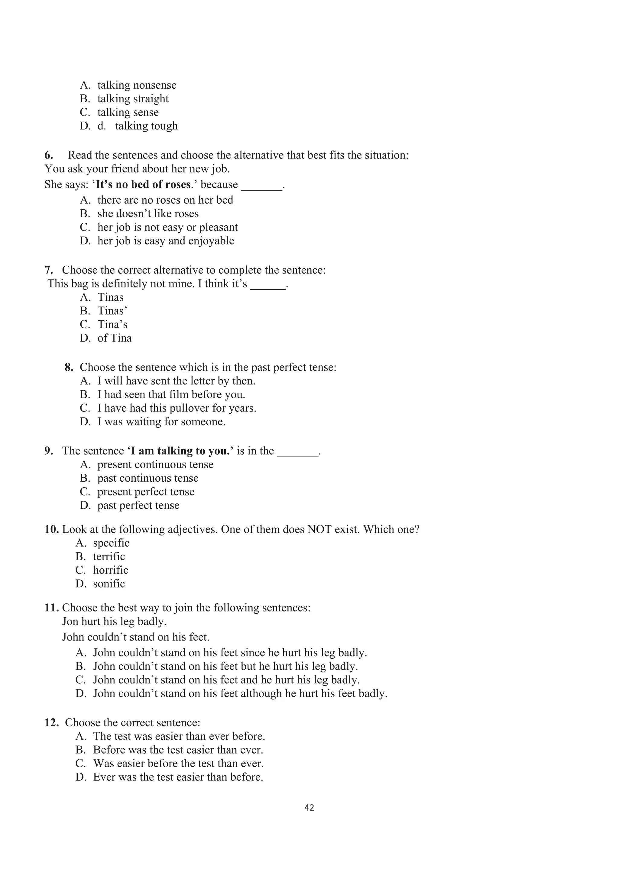 A. talking nonsense
B. talking straight
C. talking sense
D. d. talking tough
6. Read the sentences and choose the alternative that best fits the situation:
You ask your friend about her new job.
She says: ‘It’s no bed of roses.’ because _______.
A. there are no roses on her bed
B. she doesn’t like roses
C. her job is not easy or pleasant
D. her job is easy and enjoyable
7. Choose the correct alternative to complete the sentence:
This bag is definitely not mine. I think it’s ______.
A. Tinas
B. Tinas’
C. Tina’s
D. of Tina
8. Choose the sentence which is in the past perfect tense:
A. I will have sent the letter by then.
B. I had seen that film before you.
C. I have had this pullover for years.
D. I was waiting for someone.
9. The sentence ‘I am talking to you.’ is in the _______.
A. present continuous tense
B. past continuous tense
C. present perfect tense
D. past perfect tense
10. Look at the following adjectives. One of them does NOT exist. Which one?
A. specific
B. terrific
C. horrific
D. sonific
11. Choose the best way to join the following sentences:
Jon hurt his leg badly.
John couldn’t stand on his feet.
A. John couldn’t stand on his feet since he hurt his leg badly.
B. John couldn’t stand on his feet but he hurt his leg badly.
C. John couldn’t stand on his feet and he hurt his leg badly.
D. John couldn’t stand on his feet although he hurt his feet badly.
12. Choose the correct sentence:
A. The test was easier than ever before.
B. Before was the test easier than ever.
C. Was easier before the test than ever.
D. Ever was the test easier than before.
42
 