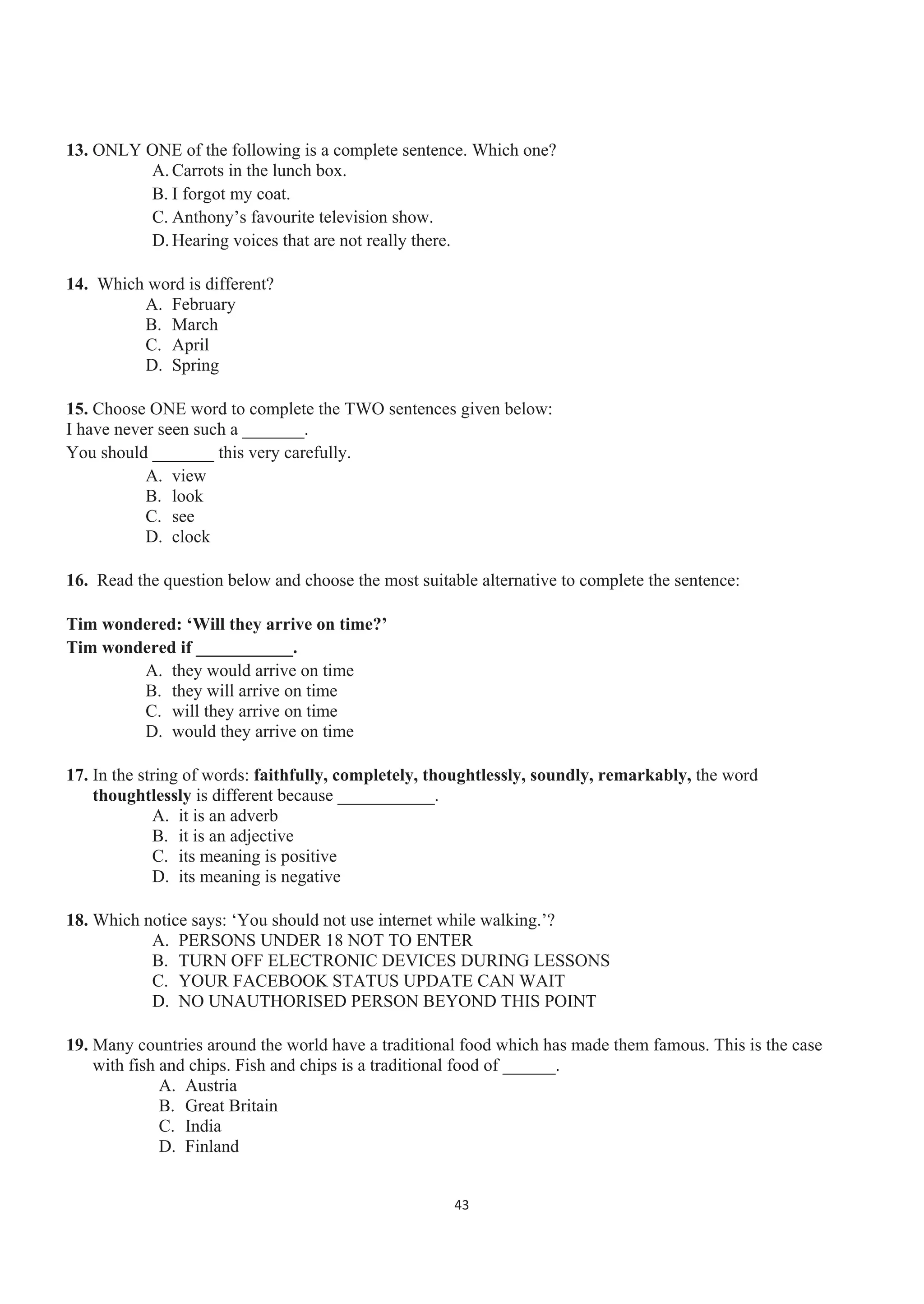 13. ONLY ONE of the following is a complete sentence. Which one?
A. Carrots in the lunch box.
B. I forgot my coat.
C. Anthony’s favourite television show.
D. Hearing voices that are not really there.
14. Which word is different?
A. February
B. March
C. April
D. Spring
15. Choose ONE word to complete the TWO sentences given below:
I have never seen such a _______.
You should _______ this very carefully.
A. view
B. look
C. see
D. clock
16. Read the question below and choose the most suitable alternative to complete the sentence:
Tim wondered: ‘Will they arrive on time?’
Tim wondered if ___________.
A. they would arrive on time
B. they will arrive on time
C. will they arrive on time
D. would they arrive on time
17. In the string of words: faithfully, completely, thoughtlessly, soundly, remarkably, the word
thoughtlessly is different because ___________.
A. it is an adverb
B. it is an adjective
C. its meaning is positive
D. its meaning is negative
18. Which notice says: ‘You should not use internet while walking.’?
A. PERSONS UNDER 18 NOT TO ENTER
B. TURN OFF ELECTRONIC DEVICES DURING LESSONS
C. YOUR FACEBOOK STATUS UPDATE CAN WAIT
D. NO UNAUTHORISED PERSON BEYOND THIS POINT
19. Many countries around the world have a traditional food which has made them famous. This is the case
with fish and chips. Fish and chips is a traditional food of ______.
A. Austria
B. Great Britain
C. India
D. Finland
43
 