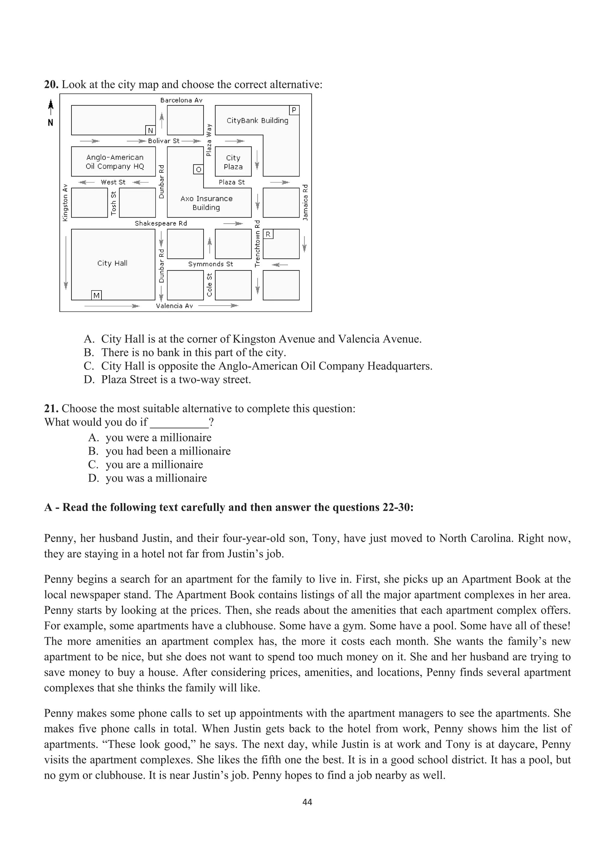 20. Look at the city map and choose the correct alternative:
A. City Hall is at the corner of Kingston Avenue and Valencia Avenue.
B. There is no bank in this part of the city.
C. City Hall is opposite the Anglo-American Oil Company Headquarters.
D. Plaza Street is a two-way street.
21. Choose the most suitable alternative to complete this question:
What would you do if __________?
A. you were a millionaire
B. you had been a millionaire
C. you are a millionaire
D. you was a millionaire
A - Read the following text carefully and then answer the questions 22-30:
Penny, her husband Justin, and their four-year-old son, Tony, have just moved to North Carolina. Right now,
they are staying in a hotel not far from Justin’s job.
Penny begins a search for an apartment for the family to live in. First, she picks up an Apartment Book at the
local newspaper stand. The Apartment Book contains listings of all the major apartment complexes in her area.
Penny starts by looking at the prices. Then, she reads about the amenities that each apartment complex offers.
For example, some apartments have a clubhouse. Some have a gym. Some have a pool. Some have all of these!
The more amenities an apartment complex has, the more it costs each month. She wants the family’s new
apartment to be nice, but she does not want to spend too much money on it. She and her husband are trying to
save money to buy a house. After considering prices, amenities, and locations, Penny finds several apartment
complexes that she thinks the family will like.
Penny makes some phone calls to set up appointments with the apartment managers to see the apartments. She
makes five phone calls in total. When Justin gets back to the hotel from work, Penny shows him the list of
apartments. “These look good,” he says. The next day, while Justin is at work and Tony is at daycare, Penny
visits the apartment complexes. She likes the fifth one the best. It is in a good school district. It has a pool, but
no gym or clubhouse. It is near Justin’s job. Penny hopes to find a job nearby as well.
44
 