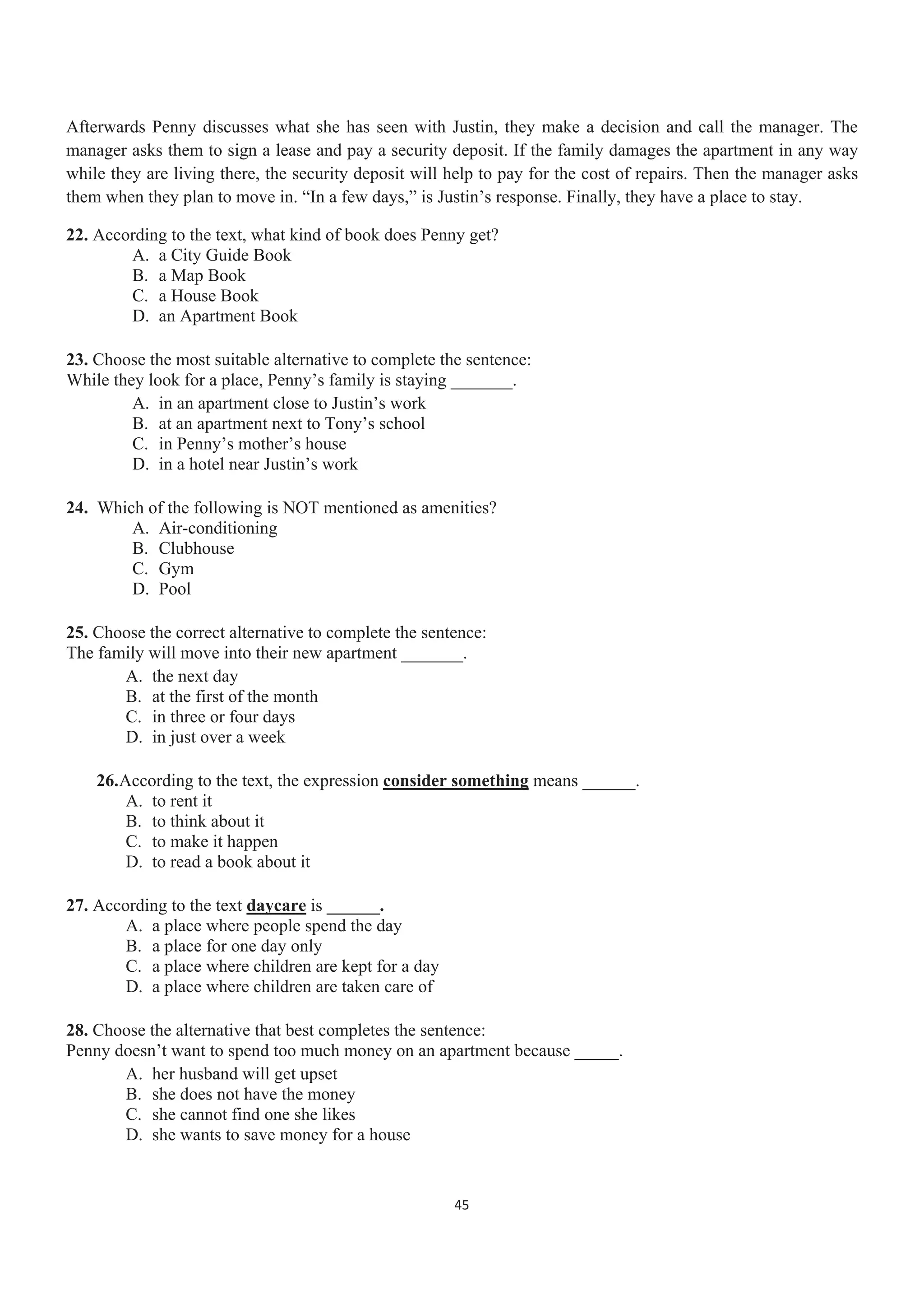 Afterwards Penny discusses what she has seen with Justin, they make a decision and call the manager. The
manager asks them to sign a lease and pay a security deposit. If the family damages the apartment in any way
while they are living there, the security deposit will help to pay for the cost of repairs. Then the manager asks
them when they plan to move in. “In a few days,” is Justin’s response. Finally, they have a place to stay.
22. According to the text, what kind of book does Penny get?
A. a City Guide Book
B. a Map Book
C. a House Book
D. an Apartment Book
23. Choose the most suitable alternative to complete the sentence:
While they look for a place, Penny’s family is staying _______.
A. in an apartment close to Justin’s work
B. at an apartment next to Tony’s school
C. in Penny’s mother’s house
D. in a hotel near Justin’s work
24. Which of the following is NOT mentioned as amenities?
A. Air-conditioning
B. Clubhouse
C. Gym
D. Pool
25. Choose the correct alternative to complete the sentence:
The family will move into their new apartment _______.
A. the next day
B. at the first of the month
C. in three or four days
D. in just over a week
26.According to the text, the expression consider something means ______.
A. to rent it
B. to think about it
C. to make it happen
D. to read a book about it
27. According to the text daycare is ______.
A. a place where people spend the day
B. a place for one day only
C. a place where children are kept for a day
D. a place where children are taken care of
28. Choose the alternative that best completes the sentence:
Penny doesn’t want to spend too much money on an apartment because _____.
A. her husband will get upset
B. she does not have the money
C. she cannot find one she likes
D. she wants to save money for a house
45
 