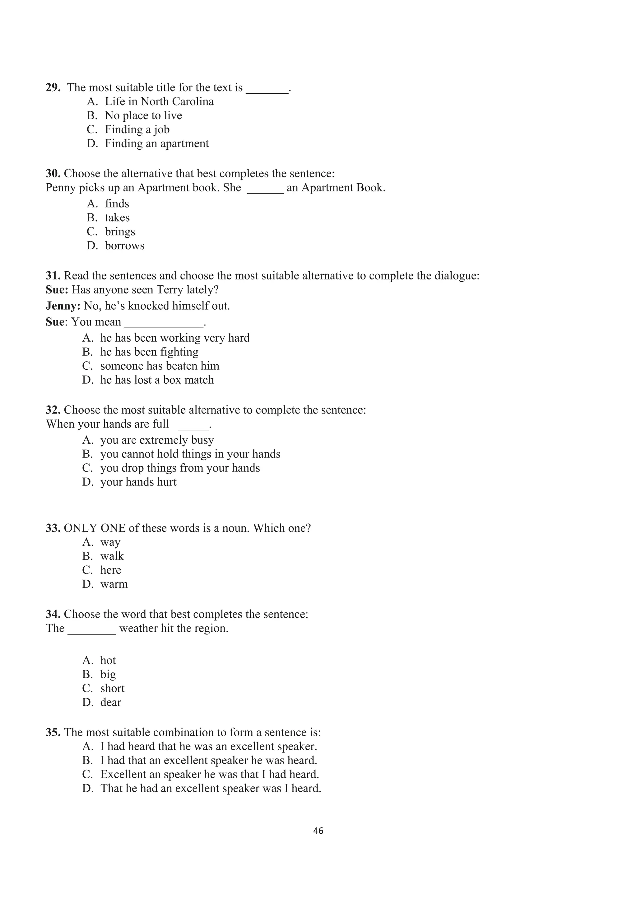 29. The most suitable title for the text is _______.
A. Life in North Carolina
B. No place to live
C. Finding a job
D. Finding an apartment
30. Choose the alternative that best completes the sentence:
Penny picks up an Apartment book. She ______ an Apartment Book.
A. finds
B. takes
C. brings
D. borrows
31. Read the sentences and choose the most suitable alternative to complete the dialogue:
Sue: Has anyone seen Terry lately?
Jenny: No, he’s knocked himself out.
Sue: You mean _____________.
A. he has been working very hard
B. he has been fighting
C. someone has beaten him
D. he has lost a box match
32. Choose the most suitable alternative to complete the sentence:
When your hands are full _____.
A. you are extremely busy
B. you cannot hold things in your hands
C. you drop things from your hands
D. your hands hurt
33. ONLY ONE of these words is a noun. Which one?
A. way
B. walk
C. here
D. warm
34. Choose the word that best completes the sentence:
The ________ weather hit the region.
A. hot
B. big
C. short
D. dear
35. The most suitable combination to form a sentence is:
A. I had heard that he was an excellent speaker.
B. I had that an excellent speaker he was heard.
C. Excellent an speaker he was that I had heard.
D. That he had an excellent speaker was I heard.
46
 