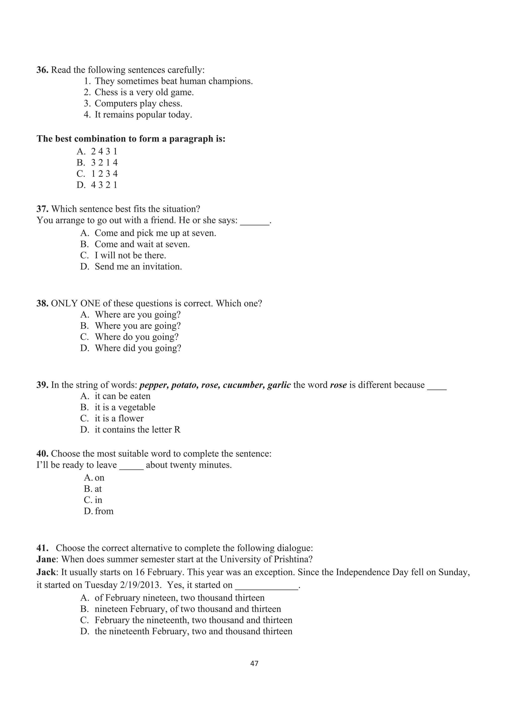 36. Read the following sentences carefully:
1. They sometimes beat human champions.
2. Chess is a very old game.
3. Computers play chess.
4. It remains popular today.
The best combination to form a paragraph is:
A. 2 4 3 1
B. 3 2 1 4
C. 1 2 3 4
D. 4 3 2 1
37. Which sentence best fits the situation?
You arrange to go out with a friend. He or she says: ______.
A. Come and pick me up at seven.
B. Come and wait at seven.
C. I will not be there.
D. Send me an invitation.
38. ONLY ONE of these questions is correct. Which one?
A. Where are you going?
B. Where you are going?
C. Where do you going?
D. Where did you going?
39. In the string of words: pepper, potato, rose, cucumber, garlic the word rose is different because ____
A. it can be eaten
B. it is a vegetable
C. it is a flower
D. it contains the letter R
40. Choose the most suitable word to complete the sentence:
I’ll be ready to leave _____ about twenty minutes.
A. on
B. at
C. in
D. from
41. Choose the correct alternative to complete the following dialogue:
Jane: When does summer semester start at the University of Prishtina?
Jack: It usually starts on 16 February. This year was an exception. Since the Independence Day fell on Sunday,
it started on Tuesday 2/19/2013. Yes, it started on _____________.
A. of February nineteen, two thousand thirteen
B. nineteen February, of two thousand and thirteen
C. February the nineteenth, two thousand and thirteen
D. the nineteenth February, two and thousand thirteen
47
 