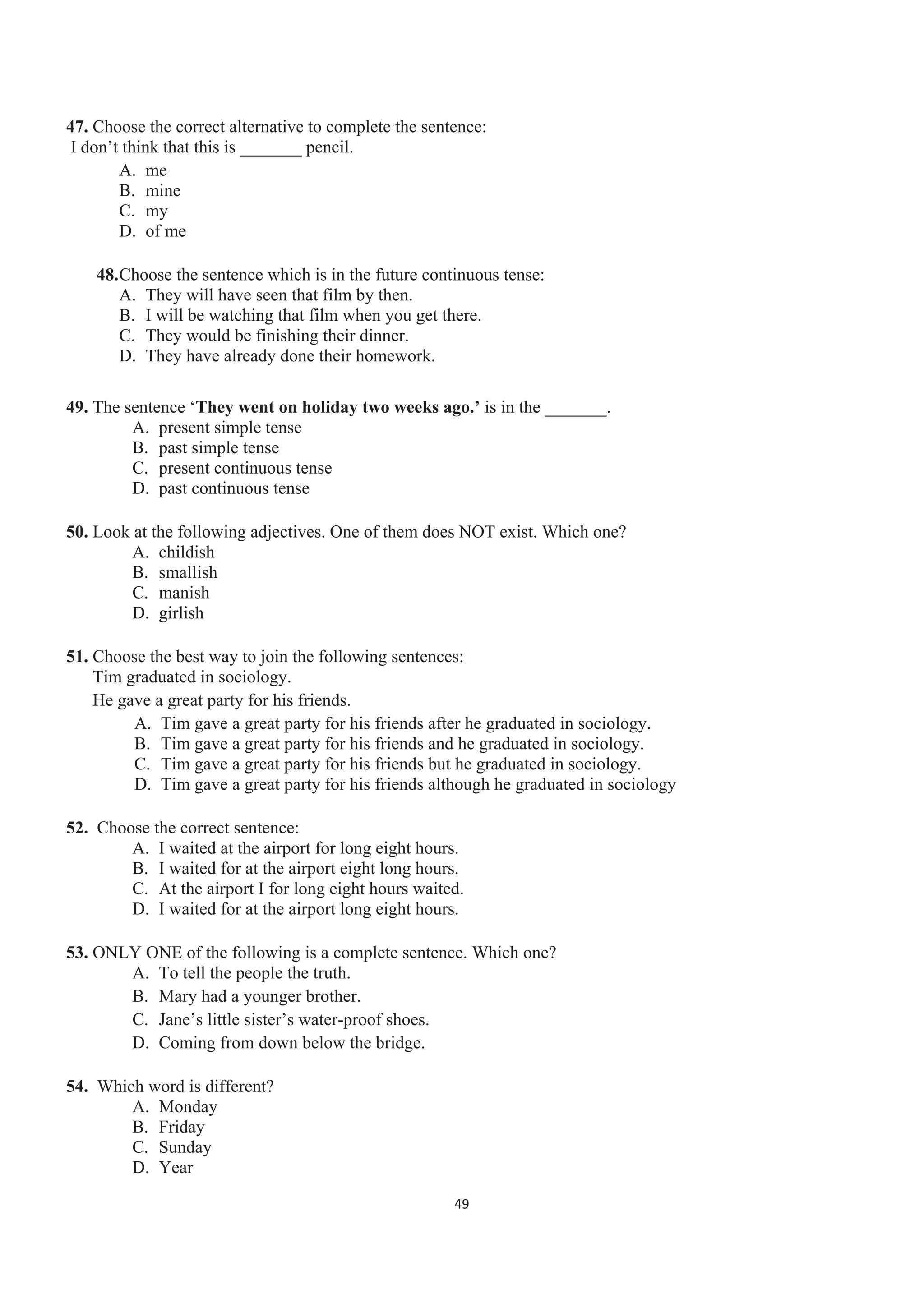 47. Choose the correct alternative to complete the sentence:
I don’t think that this is _______ pencil.
A. me
B. mine
C. my
D. of me
48.Choose the sentence which is in the future continuous tense:
A. They will have seen that film by then.
B. I will be watching that film when you get there.
C. They would be finishing their dinner.
D. They have already done their homework.
49. The sentence ‘They went on holiday two weeks ago.’ is in the _______.
A. present simple tense
B. past simple tense
C. present continuous tense
D. past continuous tense
50. Look at the following adjectives. One of them does NOT exist. Which one?
A. childish
B. smallish
C. manish
D. girlish
51. Choose the best way to join the following sentences:
Tim graduated in sociology.
He gave a great party for his friends.
A. Tim gave a great party for his friends after he graduated in sociology.
B. Tim gave a great party for his friends and he graduated in sociology.
C. Tim gave a great party for his friends but he graduated in sociology.
D. Tim gave a great party for his friends although he graduated in sociology
52. Choose the correct sentence:
A. I waited at the airport for long eight hours.
B. I waited for at the airport eight long hours.
C. At the airport I for long eight hours waited.
D. I waited for at the airport long eight hours.
53. ONLY ONE of the following is a complete sentence. Which one?
A. To tell the people the truth.
B. Mary had a younger brother.
C. Jane’s little sister’s water-proof shoes.
D. Coming from down below the bridge.
54. Which word is different?
A. Monday
B. Friday
C. Sunday
D. Year
49
 