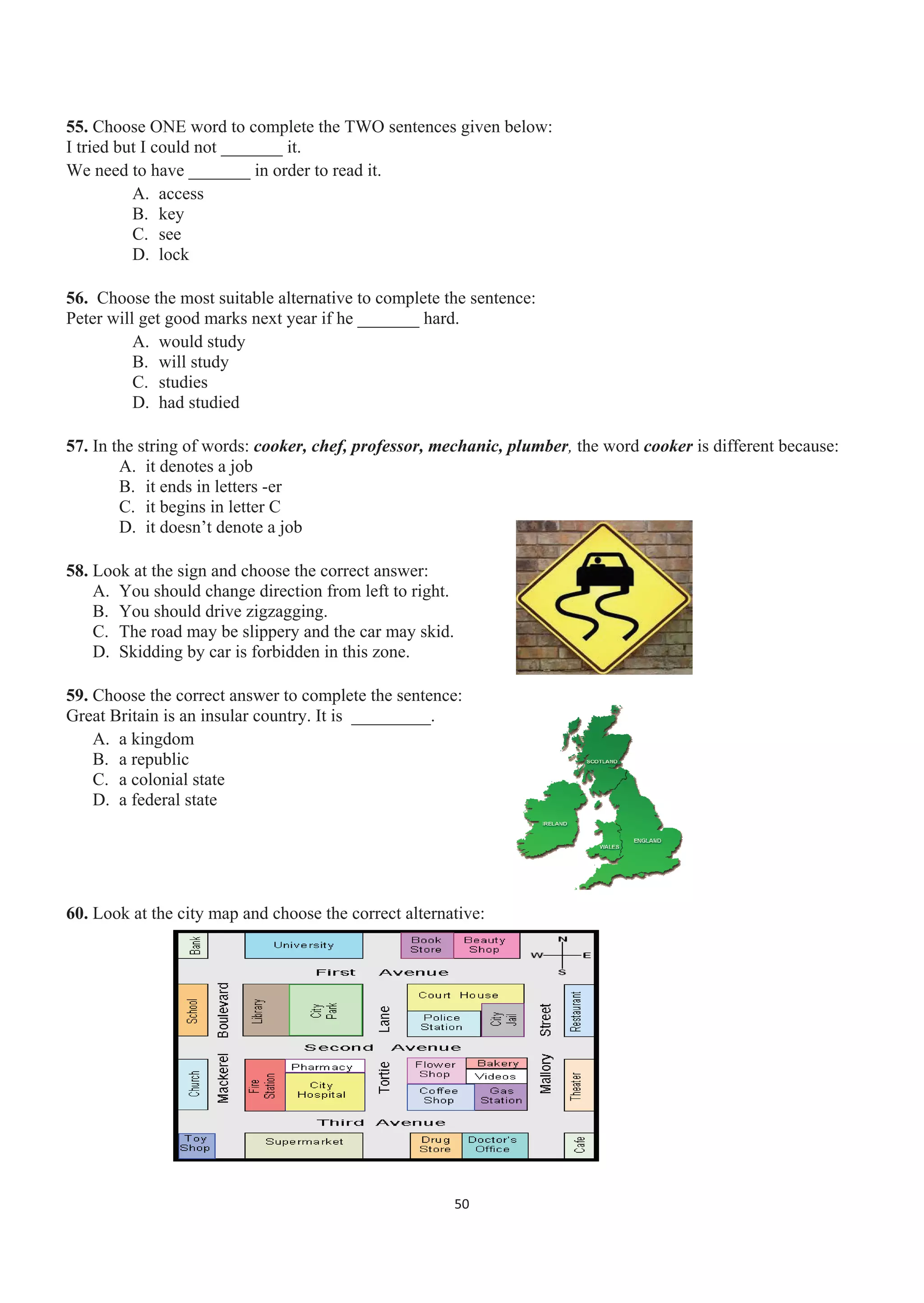 55. Choose ONE word to complete the TWO sentences given below:
I tried but I could not _______ it.
We need to have _______ in order to read it.
A. access
B. key
C. see
D. lock
56. Choose the most suitable alternative to complete the sentence:
Peter will get good marks next year if he _______ hard.
A. would study
B. will study
C. studies
D. had studied
57. In the string of words: cooker, chef, professor, mechanic, plumber, the word cooker is different because:
A. it denotes a job
B. it ends in letters -er
C. it begins in letter C
D. it doesn’t denote a job
58. Look at the sign and choose the correct answer:
A. You should change direction from left to right.
B. You should drive zigzagging.
C. The road may be slippery and the car may skid.
D. Skidding by car is forbidden in this zone.
59. Choose the correct answer to complete the sentence:
Great Britain is an insular country. It is _________.
A. a kingdom
B. a republic
C. a colonial state
D. a federal state
60. Look at the city map and choose the correct alternative:
50
 