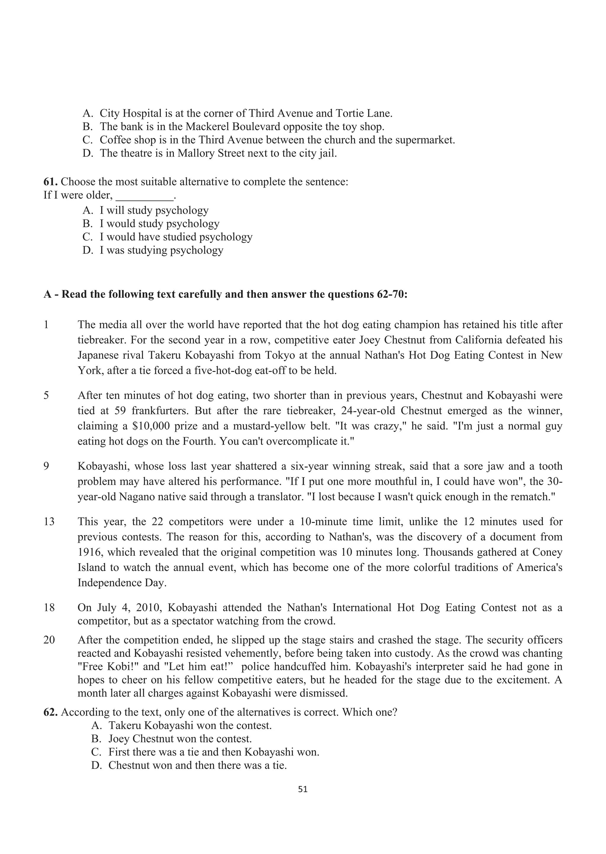 A. City Hospital is at the corner of Third Avenue and Tortie Lane.
B. The bank is in the Mackerel Boulevard opposite the toy shop.
C. Coffee shop is in the Third Avenue between the church and the supermarket.
D. The theatre is in Mallory Street next to the city jail.
61. Choose the most suitable alternative to complete the sentence:
If I were older, __________.
A. I will study psychology
B. I would study psychology
C. I would have studied psychology
D. I was studying psychology
A - Read the following text carefully and then answer the questions 62-70:
1 The media all over the world have reported that the hot dog eating champion has retained his title after
tiebreaker. For the second year in a row, competitive eater Joey Chestnut from California defeated his
Japanese rival Takeru Kobayashi from Tokyo at the annual Nathan's Hot Dog Eating Contest in New
York, after a tie forced a five-hot-dog eat-off to be held.
5 After ten minutes of hot dog eating, two shorter than in previous years, Chestnut and Kobayashi were
tied at 59 frankfurters. But after the rare tiebreaker, 24-year-old Chestnut emerged as the winner,
claiming a $10,000 prize and a mustard-yellow belt. "It was crazy," he said. "I'm just a normal guy
eating hot dogs on the Fourth. You can't overcomplicate it."
9 Kobayashi, whose loss last year shattered a six-year winning streak, said that a sore jaw and a tooth
problem may have altered his performance. "If I put one more mouthful in, I could have won", the 30-
year-old Nagano native said through a translator. "I lost because I wasn't quick enough in the rematch."
13 This year, the 22 competitors were under a 10-minute time limit, unlike the 12 minutes used for
previous contests. The reason for this, according to Nathan's, was the discovery of a document from
1916, which revealed that the original competition was 10 minutes long. Thousands gathered at Coney
Island to watch the annual event, which has become one of the more colorful traditions of America's
Independence Day.
18 On July 4, 2010, Kobayashi attended the Nathan's International Hot Dog Eating Contest not as a
competitor, but as a spectator watching from the crowd.
20 After the competition ended, he slipped up the stage stairs and crashed the stage. The security officers
reacted and Kobayashi resisted vehemently, before being taken into custody. As the crowd was chanting
"Free Kobi!" and "Let him eat!” police handcuffed him. Kobayashi's interpreter said he had gone in
hopes to cheer on his fellow competitive eaters, but he headed for the stage due to the excitement. A
month later all charges against Kobayashi were dismissed.
62. According to the text, only one of the alternatives is correct. Which one?
A. Takeru Kobayashi won the contest.
B. Joey Chestnut won the contest.
C. First there was a tie and then Kobayashi won.
D. Chestnut won and then there was a tie.
51
 