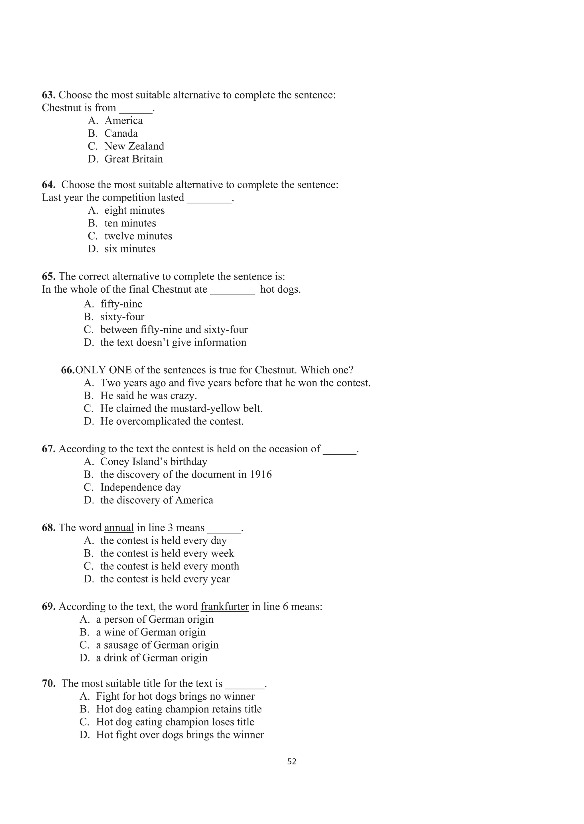 63. Choose the most suitable alternative to complete the sentence:
Chestnut is from ______.
A. America
B. Canada
C. New Zealand
D. Great Britain
64. Choose the most suitable alternative to complete the sentence:
Last year the competition lasted ________.
A. eight minutes
B. ten minutes
C. twelve minutes
D. six minutes
65. The correct alternative to complete the sentence is:
In the whole of the final Chestnut ate ________ hot dogs.
A. fifty-nine
B. sixty-four
C. between fifty-nine and sixty-four
D. the text doesn’t give information
66.ONLY ONE of the sentences is true for Chestnut. Which one?
A. Two years ago and five years before that he won the contest.
B. He said he was crazy.
C. He claimed the mustard-yellow belt.
D. He overcomplicated the contest.
67. According to the text the contest is held on the occasion of ______.
A. Coney Island’s birthday
B. the discovery of the document in 1916
C. Independence day
D. the discovery of America
68. The word annual in line 3 means ______.
A. the contest is held every day
B. the contest is held every week
C. the contest is held every month
D. the contest is held every year
69. According to the text, the word frankfurter in line 6 means:
A. a person of German origin
B. a wine of German origin
C. a sausage of German origin
D. a drink of German origin
70. The most suitable title for the text is _______.
A. Fight for hot dogs brings no winner
B. Hot dog eating champion retains title
C. Hot dog eating champion loses title
D. Hot fight over dogs brings the winner
52
 