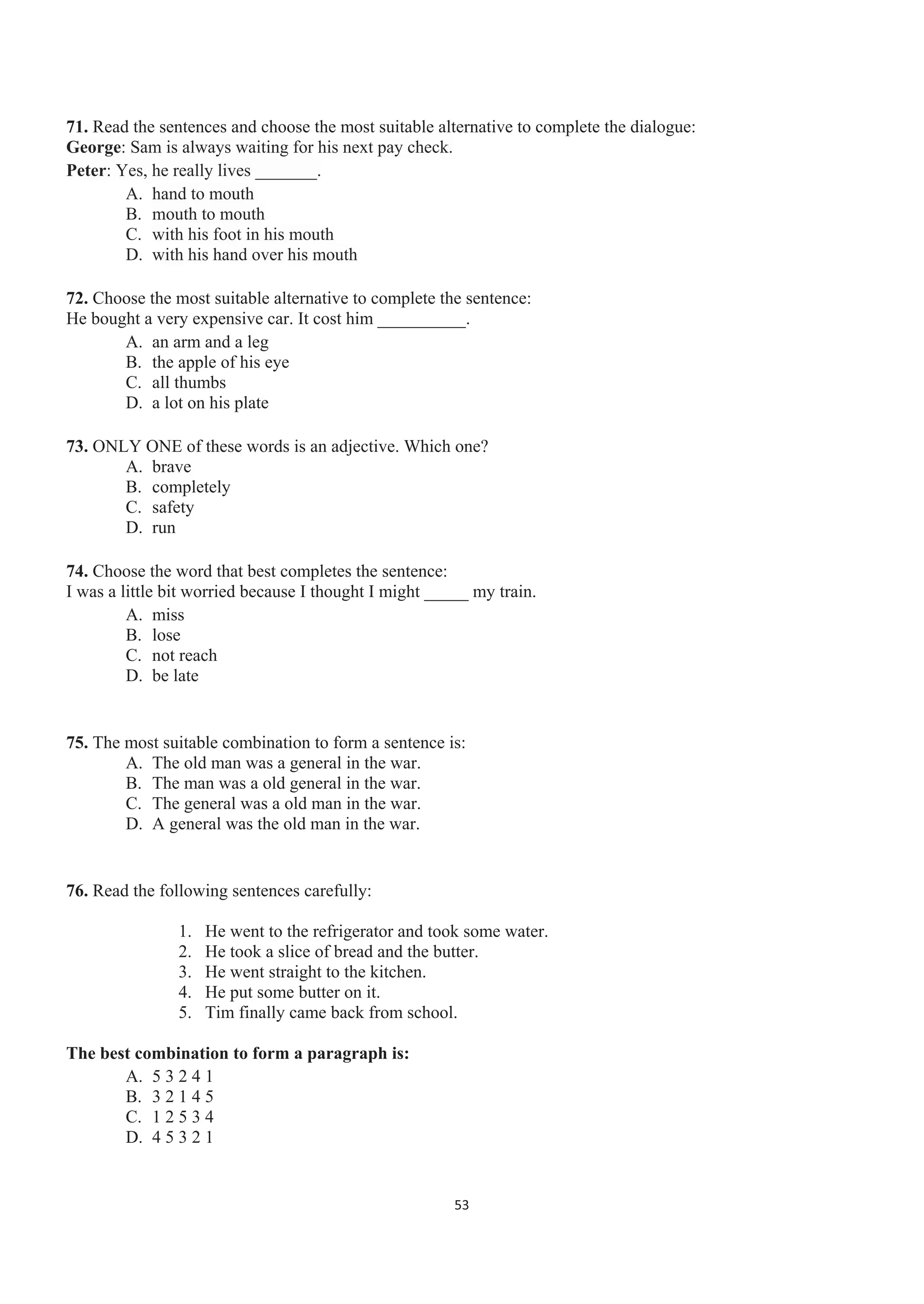 71. Read the sentences and choose the most suitable alternative to complete the dialogue:
George: Sam is always waiting for his next pay check.
Peter: Yes, he really lives _______.
A. hand to mouth
B. mouth to mouth
C. with his foot in his mouth
D. with his hand over his mouth
72. Choose the most suitable alternative to complete the sentence:
He bought a very expensive car. It cost him __________.
A. an arm and a leg
B. the apple of his eye
C. all thumbs
D. a lot on his plate
73. ONLY ONE of these words is an adjective. Which one?
A. brave
B. completely
C. safety
D. run
74. Choose the word that best completes the sentence:
I was a little bit worried because I thought I might _____ my train.
A. miss
B. lose
C. not reach
D. be late
75. The most suitable combination to form a sentence is:
A. The old man was a general in the war.
B. The man was a old general in the war.
C. The general was a old man in the war.
D. A general was the old man in the war.
76. Read the following sentences carefully:
1. He went to the refrigerator and took some water.
2. He took a slice of bread and the butter.
3. He went straight to the kitchen.
4. He put some butter on it.
5. Tim finally came back from school.
The best combination to form a paragraph is:
A. 5 3 2 4 1
B. 3 2 1 4 5
C. 1 2 5 3 4
D. 4 5 3 2 1
53
 