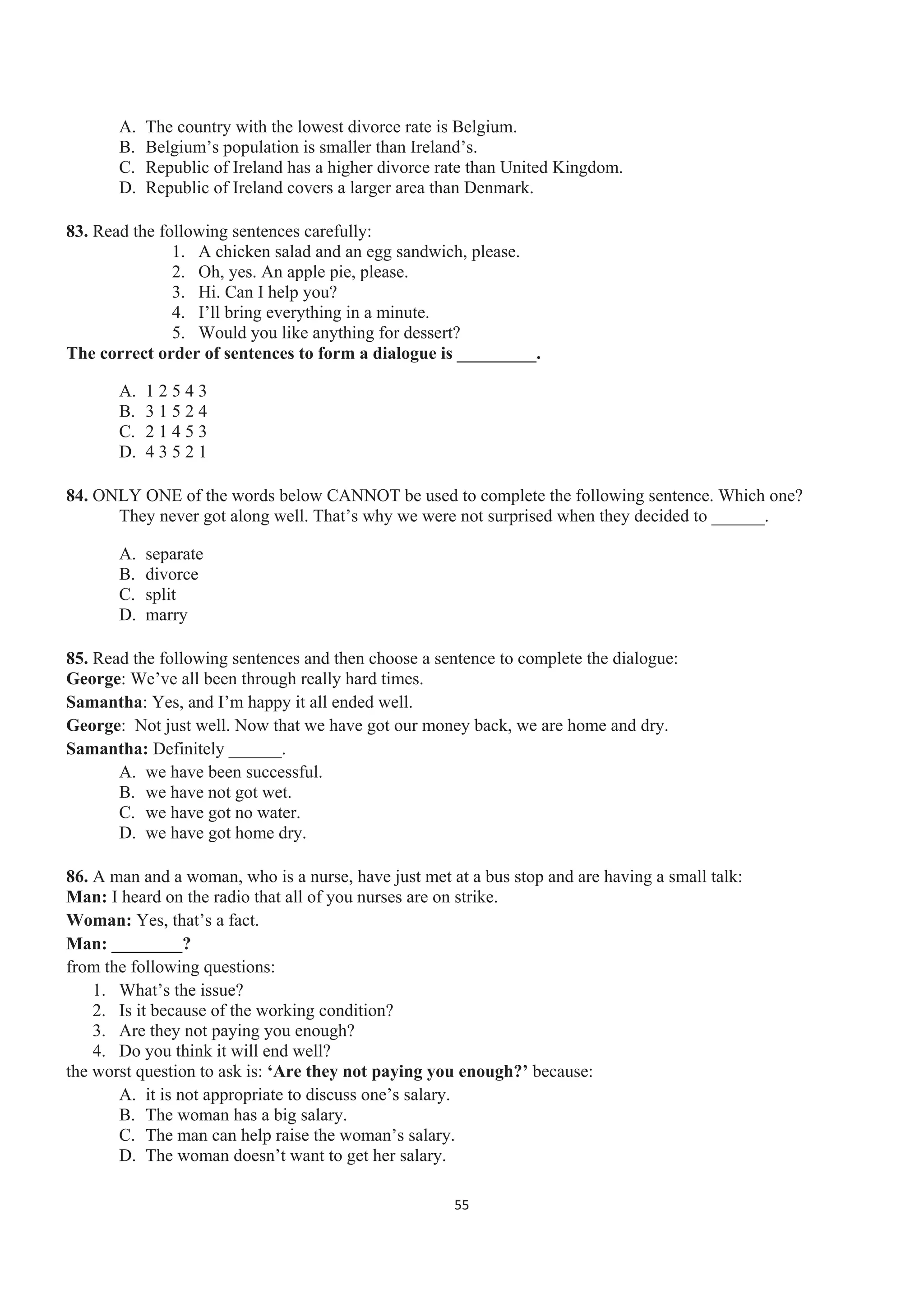 A. The country with the lowest divorce rate is Belgium.
B. Belgium’s population is smaller than Ireland’s.
C. Republic of Ireland has a higher divorce rate than United Kingdom.
D. Republic of Ireland covers a larger area than Denmark.
83. Read the following sentences carefully:
1. A chicken salad and an egg sandwich, please.
2. Oh, yes. An apple pie, please.
3. Hi. Can I help you?
4. I’ll bring everything in a minute.
5. Would you like anything for dessert?
The correct order of sentences to form a dialogue is _________.
A. 1 2 5 4 3
B. 3 1 5 2 4
C. 2 1 4 5 3
D. 4 3 5 2 1
84. ONLY ONE of the words below CANNOT be used to complete the following sentence. Which one?
They never got along well. That’s why we were not surprised when they decided to ______.
A. separate
B. divorce
C. split
D. marry
85. Read the following sentences and then choose a sentence to complete the dialogue:
George: We’ve all been through really hard times.
Samantha: Yes, and I’m happy it all ended well.
George: Not just well. Now that we have got our money back, we are home and dry.
Samantha: Definitely ______.
A. we have been successful.
B. we have not got wet.
C. we have got no water.
D. we have got home dry.
86. A man and a woman, who is a nurse, have just met at a bus stop and are having a small talk:
Man: I heard on the radio that all of you nurses are on strike.
Woman: Yes, that’s a fact.
Man: ________?
from the following questions:
1. What’s the issue?
2. Is it because of the working condition?
3. Are they not paying you enough?
4. Do you think it will end well?
the worst question to ask is: ‘Are they not paying you enough?’ because:
A. it is not appropriate to discuss one’s salary.
B. The woman has a big salary.
C. The man can help raise the woman’s salary.
D. The woman doesn’t want to get her salary.
55
 