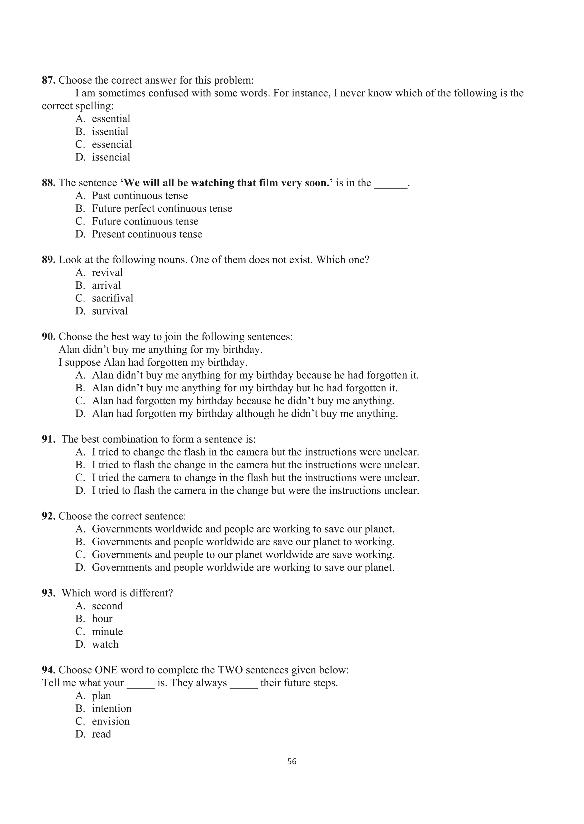 87. Choose the correct answer for this problem:
I am sometimes confused with some words. For instance, I never know which of the following is the
correct spelling:
A. essential
B. issential
C. essencial
D. issencial
88. The sentence ‘We will all be watching that film very soon.’ is in the ______.
A. Past continuous tense
B. Future perfect continuous tense
C. Future continuous tense
D. Present continuous tense
89. Look at the following nouns. One of them does not exist. Which one?
A. revival
B. arrival
C. sacrifival
D. survival
90. Choose the best way to join the following sentences:
Alan didn’t buy me anything for my birthday.
I suppose Alan had forgotten my birthday.
A. Alan didn’t buy me anything for my birthday because he had forgotten it.
B. Alan didn’t buy me anything for my birthday but he had forgotten it.
C. Alan had forgotten my birthday because he didn’t buy me anything.
D. Alan had forgotten my birthday although he didn’t buy me anything.
91. The best combination to form a sentence is:
A. I tried to change the flash in the camera but the instructions were unclear.
B. I tried to flash the change in the camera but the instructions were unclear.
C. I tried the camera to change in the flash but the instructions were unclear.
D. I tried to flash the camera in the change but were the instructions unclear.
92. Choose the correct sentence:
A. Governments worldwide and people are working to save our planet.
B. Governments and people worldwide are save our planet to working.
C. Governments and people to our planet worldwide are save working.
D. Governments and people worldwide are working to save our planet.
93. Which word is different?
A. second
B. hour
C. minute
D. watch
94. Choose ONE word to complete the TWO sentences given below:
Tell me what your _____ is. They always _____ their future steps.
A. plan
B. intention
C. envision
D. read
56
 