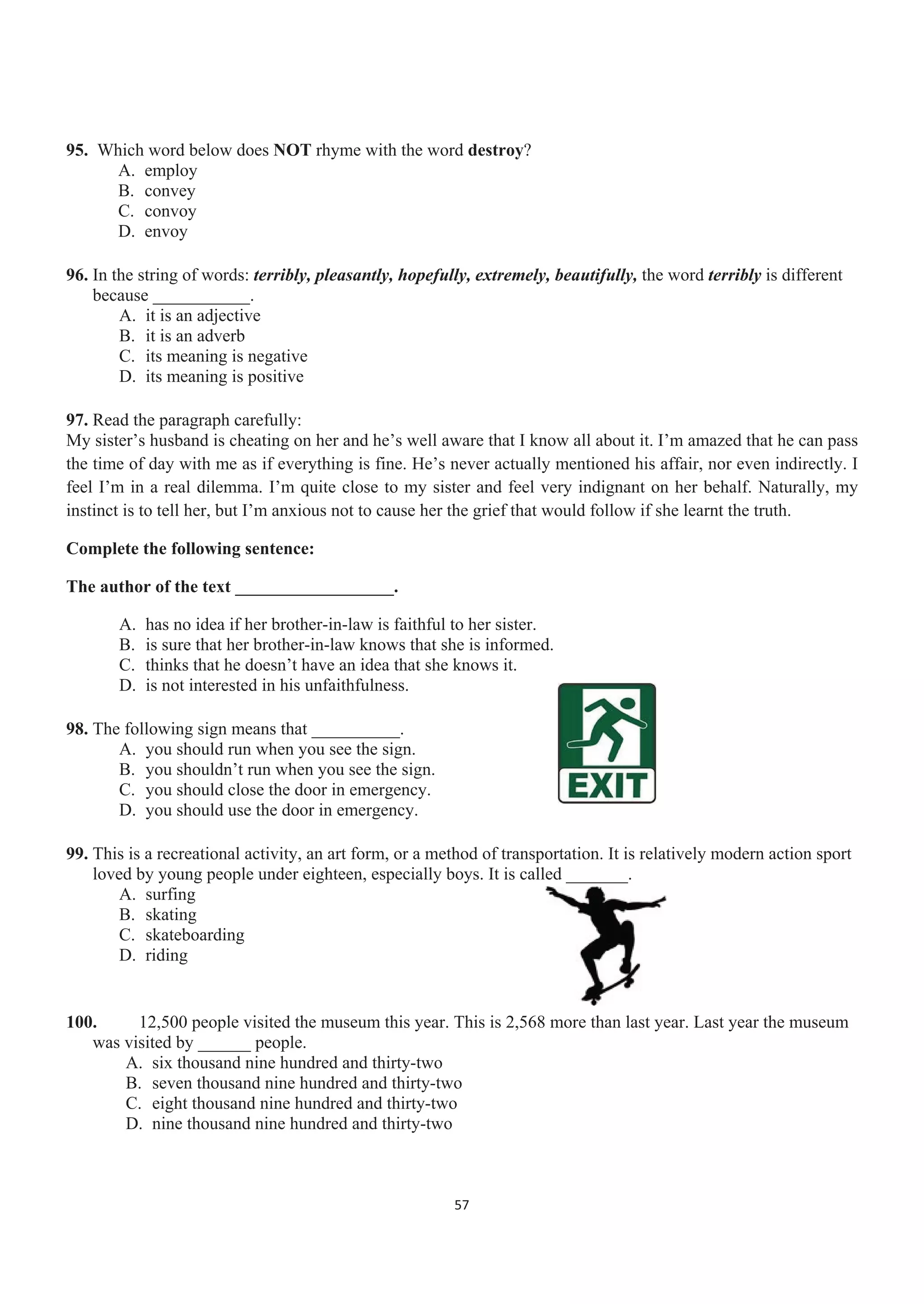 95. Which word below does NOT rhyme with the word destroy?
A. employ
B. convey
C. convoy
D. envoy
96. In the string of words: terribly, pleasantly, hopefully, extremely, beautifully, the word terribly is different
because ___________.
A. it is an adjective
B. it is an adverb
C. its meaning is negative
D. its meaning is positive
97. Read the paragraph carefully:
My sister’s husband is cheating on her and he’s well aware that I know all about it. I’m amazed that he can pass
the time of day with me as if everything is fine. He’s never actually mentioned his affair, nor even indirectly. I
feel I’m in a real dilemma. I’m quite close to my sister and feel very indignant on her behalf. Naturally, my
instinct is to tell her, but I’m anxious not to cause her the grief that would follow if she learnt the truth.
Complete the following sentence:
The author of the text __________________.
A. has no idea if her brother-in-law is faithful to her sister.
B. is sure that her brother-in-law knows that she is informed.
C. thinks that he doesn’t have an idea that she knows it.
D. is not interested in his unfaithfulness.
98. The following sign means that __________.
A. you should run when you see the sign.
B. you shouldn’t run when you see the sign.
C. you should close the door in emergency.
D. you should use the door in emergency.
99. This is a recreational activity, an art form, or a method of transportation. It is relatively modern action sport
loved by young people under eighteen, especially boys. It is called _______.
A. surfing
B. skating
C. skateboarding
D. riding
100. 12,500 people visited the museum this year. This is 2,568 more than last year. Last year the museum
was visited by ______ people.
A. six thousand nine hundred and thirty-two
B. seven thousand nine hundred and thirty-two
C. eight thousand nine hundred and thirty-two
D. nine thousand nine hundred and thirty-two
57
 