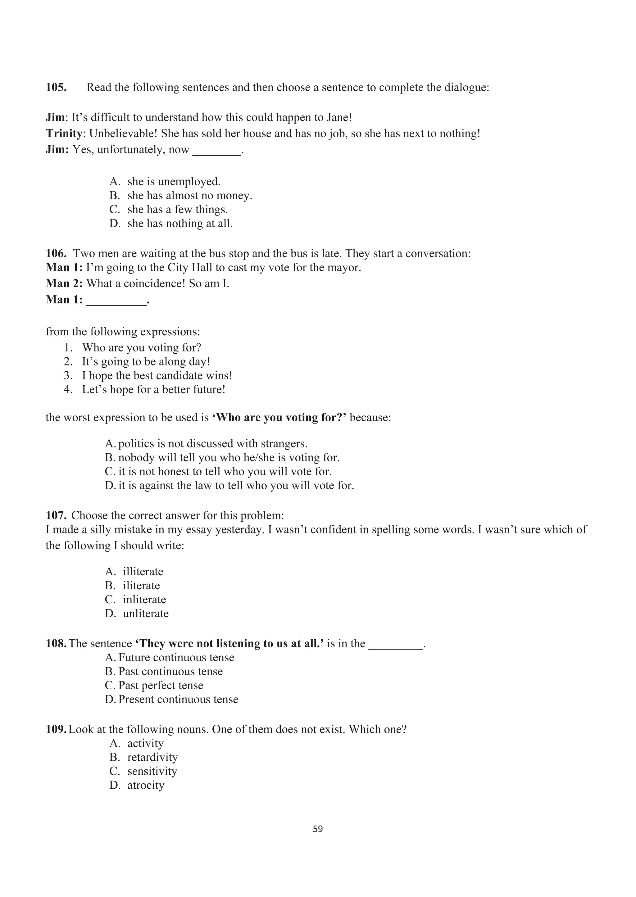 105. Read the following sentences and then choose a sentence to complete the dialogue:
Jim: It’s difficult to understand how this could happen to Jane!
Trinity: Unbelievable! She has sold her house and has no job, so she has next to nothing!
Jim: Yes, unfortunately, now ________.
A. she is unemployed.
B. she has almost no money.
C. she has a few things.
D. she has nothing at all.
106. Two men are waiting at the bus stop and the bus is late. They start a conversation:
Man 1: I’m going to the City Hall to cast my vote for the mayor.
Man 2: What a coincidence! So am I.
Man 1: __________.
from the following expressions:
1. Who are you voting for?
2. It’s going to be along day!
3. I hope the best candidate wins!
4. Let’s hope for a better future!
the worst expression to be used is ‘Who are you voting for?’ because:
A. politics is not discussed with strangers.
B. nobody will tell you who he/she is voting for.
C. it is not honest to tell who you will vote for.
D. it is against the law to tell who you will vote for.
107. Choose the correct answer for this problem:
I made a silly mistake in my essay yesterday. I wasn’t confident in spelling some words. I wasn’t sure which of
the following I should write:
A. illiterate
B. iliterate
C. inliterate
D. unliterate
108.The sentence ‘They were not listening to us at all.’ is in the _________.
A. Future continuous tense
B. Past continuous tense
C. Past perfect tense
D. Present continuous tense
109.Look at the following nouns. One of them does not exist. Which one?
A. activity
B. retardivity
C. sensitivity
D. atrocity
59
 
