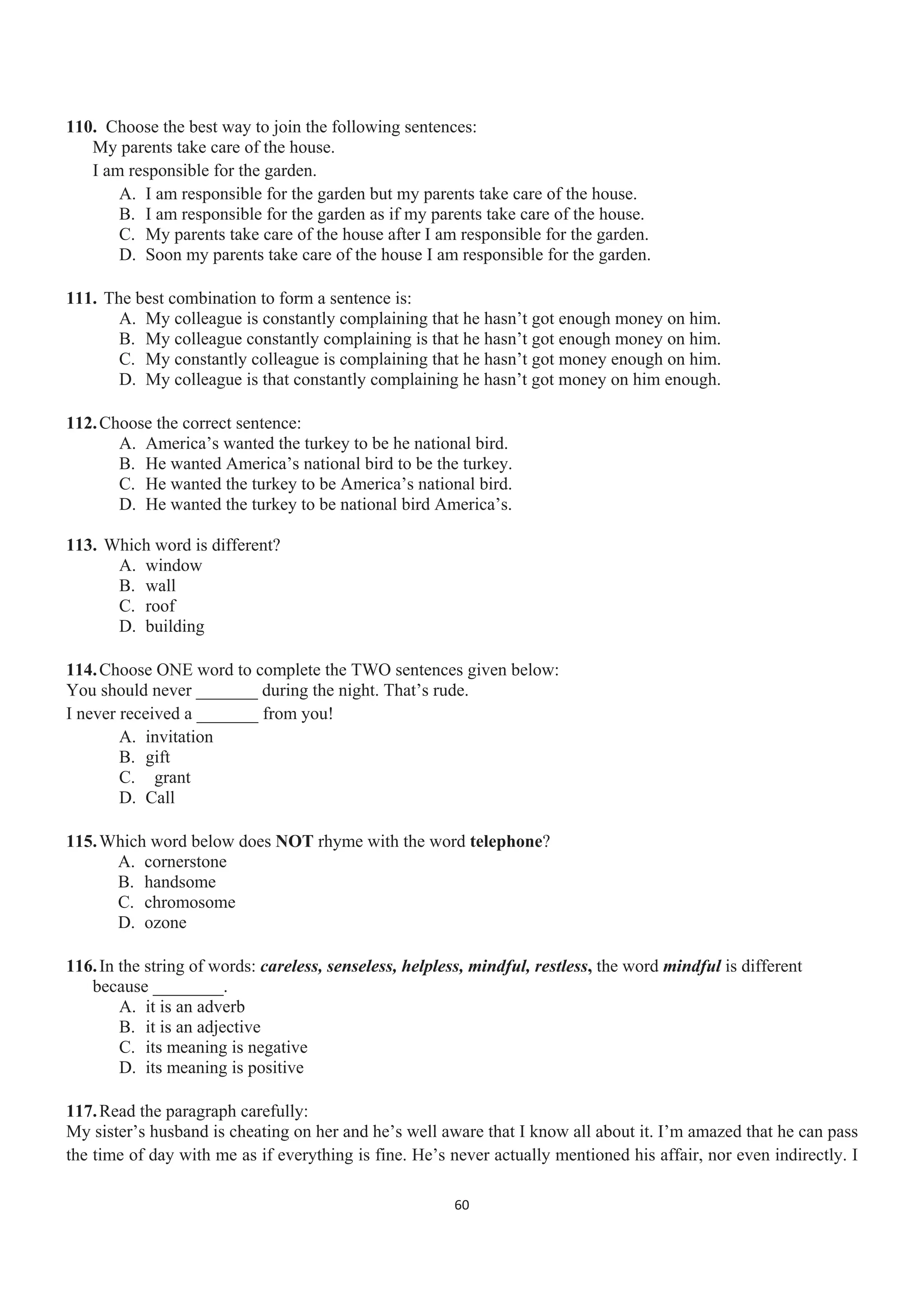 110. Choose the best way to join the following sentences:
My parents take care of the house.
I am responsible for the garden.
A. I am responsible for the garden but my parents take care of the house.
B. I am responsible for the garden as if my parents take care of the house.
C. My parents take care of the house after I am responsible for the garden.
D. Soon my parents take care of the house I am responsible for the garden.
111. The best combination to form a sentence is:
A. My colleague is constantly complaining that he hasn’t got enough money on him.
B. My colleague constantly complaining is that he hasn’t got enough money on him.
C. My constantly colleague is complaining that he hasn’t got money enough on him.
D. My colleague is that constantly complaining he hasn’t got money on him enough.
112.Choose the correct sentence:
A. America’s wanted the turkey to be he national bird.
B. He wanted America’s national bird to be the turkey.
C. He wanted the turkey to be America’s national bird.
D. He wanted the turkey to be national bird America’s.
113. Which word is different?
A. window
B. wall
C. roof
D. building
114.Choose ONE word to complete the TWO sentences given below:
You should never _______ during the night. That’s rude.
I never received a _______ from you!
A. invitation
B. gift
C. grant
D. Call
115.Which word below does NOT rhyme with the word telephone?
A. cornerstone
B. handsome
C. chromosome
D. ozone
116.In the string of words: careless, senseless, helpless, mindful, restless, the word mindful is different
because ________.
A. it is an adverb
B. it is an adjective
C. its meaning is negative
D. its meaning is positive
117.Read the paragraph carefully:
My sister’s husband is cheating on her and he’s well aware that I know all about it. I’m amazed that he can pass
the time of day with me as if everything is fine. He’s never actually mentioned his affair, nor even indirectly. I
60
 