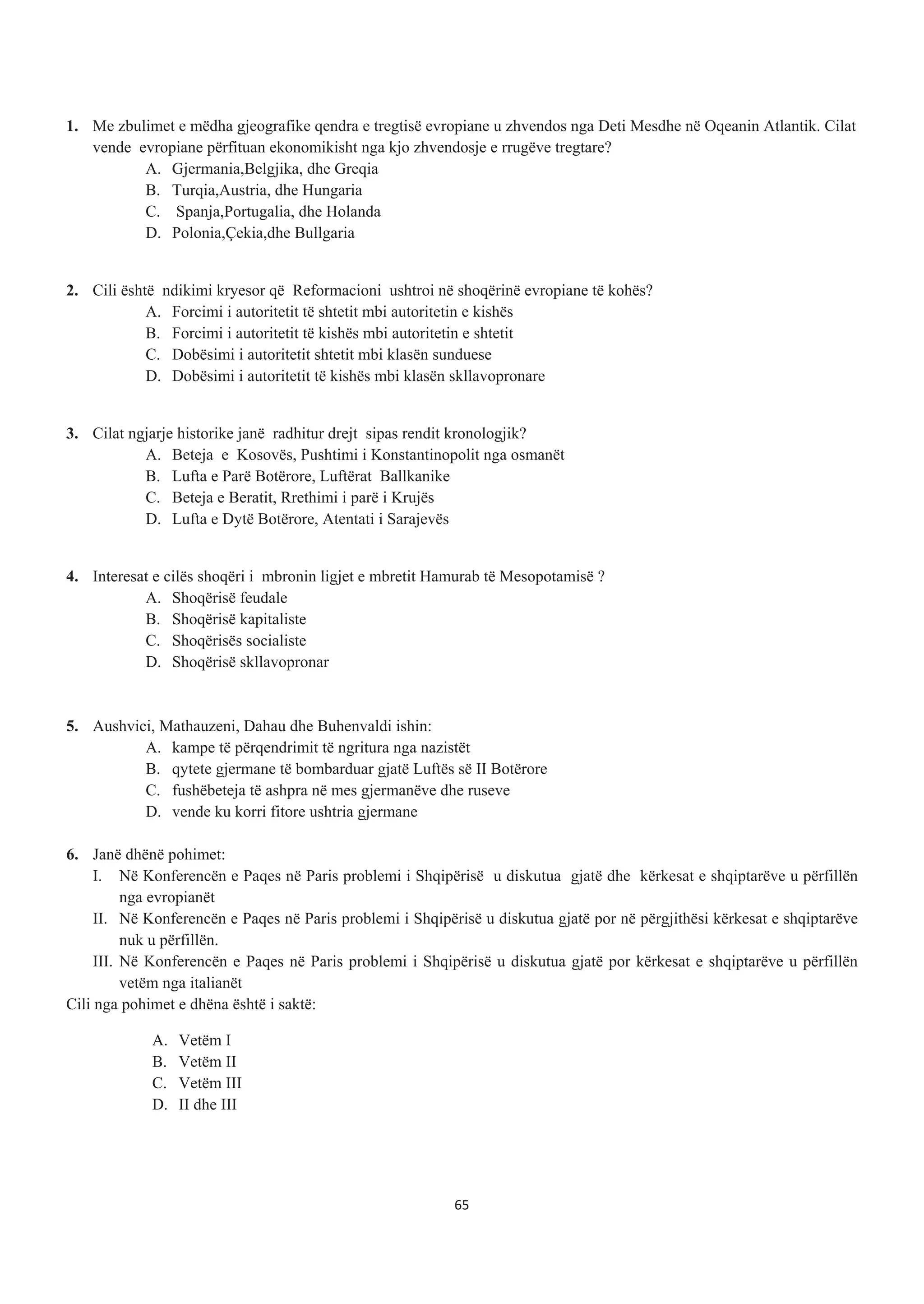 1. Me zbulimet e mëdha gjeografike qendra e tregtisë evropiane u zhvendos nga Deti Mesdhe në Oqeanin Atlantik. Cilat
vende evropiane përfituan ekonomikisht nga kjo zhvendosje e rrugëve tregtare?
A. Gjermania,Belgjika, dhe Greqia
B. Turqia,Austria, dhe Hungaria
C. Spanja,Portugalia, dhe Holanda
D. Polonia,Çekia,dhe Bullgaria
2. Cili është ndikimi kryesor që Reformacioni ushtroi në shoqërinë evropiane të kohës?
A. Forcimi i autoritetit të shtetit mbi autoritetin e kishës
B. Forcimi i autoritetit të kishës mbi autoritetin e shtetit
C. Dobësimi i autoritetit shtetit mbi klasën sunduese
D. Dobësimi i autoritetit të kishës mbi klasën skllavopronare
3. Cilat ngjarje historike janë radhitur drejt sipas rendit kronologjik?
A. Beteja e Kosovës, Pushtimi i Konstantinopolit nga osmanët
B. Lufta e Parë Botërore, Luftërat Ballkanike
C. Beteja e Beratit, Rrethimi i parë i Krujës
D. Lufta e Dytë Botërore, Atentati i Sarajevës
4. Interesat e cilës shoqëri i mbronin ligjet e mbretit Hamurab të Mesopotamisë ?
A. Shoqërisë feudale
B. Shoqërisë kapitaliste
C. Shoqërisës socialiste
D. Shoqërisë skllavopronar
5. Aushvici, Mathauzeni, Dahau dhe Buhenvaldi ishin:
A. kampe të përqendrimit të ngritura nga nazistët
B. qytete gjermane të bombarduar gjatë Luftës së II Botërore
C. fushëbeteja të ashpra në mes gjermanëve dhe ruseve
D. vende ku korri fitore ushtria gjermane
6. Janë dhënë pohimet:
I. Në Konferencën e Paqes në Paris problemi i Shqipërisë u diskutua gjatë dhe kërkesat e shqiptarëve u përfillën
nga evropianët
II. Në Konferencën e Paqes në Paris problemi i Shqipërisë u diskutua gjatë por në përgjithësi kërkesat e shqiptarëve
nuk u përfillën.
III. Në Konferencën e Paqes në Paris problemi i Shqipërisë u diskutua gjatë por kërkesat e shqiptarëve u përfillën
vetëm nga italianët
Cili nga pohimet e dhëna është i saktë:
A. Vetëm I
B. Vetëm II
C. Vetëm III
D. II dhe III
65
 