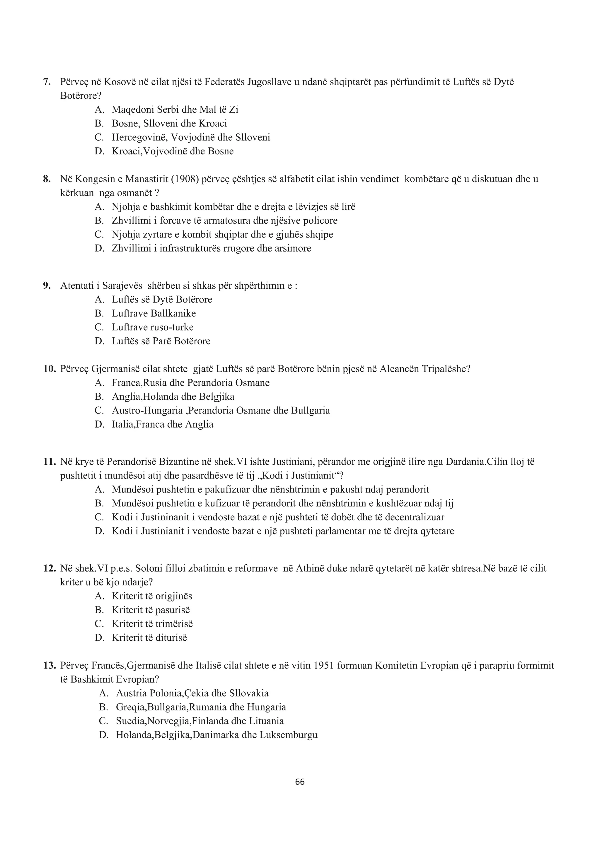 7. Përveç në Kosovë në cilat njësi të Federatës Jugosllave u ndanë shqiptarët pas përfundimit të Luftës së Dytë
Botërore?
A. Maqedoni Serbi dhe Mal të Zi
B. Bosne, Slloveni dhe Kroaci
C. Hercegovinë, Vovjodinë dhe Slloveni
D. Kroaci,Vojvodinë dhe Bosne
8. Në Kongesin e Manastirit (1908) përveç çështjes së alfabetit cilat ishin vendimet kombëtare që u diskutuan dhe u
kërkuan nga osmanët ?
A. Njohja e bashkimit kombëtar dhe e drejta e lëvizjes së lirë
B. Zhvillimi i forcave të armatosura dhe njësive policore
C. Njohja zyrtare e kombit shqiptar dhe e gjuhës shqipe
D. Zhvillimi i infrastrukturës rrugore dhe arsimore
9. Atentati i Sarajevës shërbeu si shkas për shpërthimin e :
A. Luftës së Dytë Botërore
B. Luftrave Ballkanike
C. Luftrave ruso-turke
D. Luftës së Parë Botërore
10. Përveç Gjermanisë cilat shtete gjatë Luftës së parë Botërore bënin pjesë në Aleancën Tripalëshe?
A. Franca,Rusia dhe Perandoria Osmane
B. Anglia,Holanda dhe Belgjika
C. Austro-Hungaria ,Perandoria Osmane dhe Bullgaria
D. Italia,Franca dhe Anglia
11. Në krye të Perandorisë Bizantine në shek.VI ishte Justiniani, përandor me origjinë ilire nga Dardania.Cilin lloj të
pushtetit i mundësoi atij dhe pasardhësve të tij „Kodi i Justinianit“?
A. Mundësoi pushtetin e pakufizuar dhe nënshtrimin e pakusht ndaj perandorit
B. Mundësoi pushtetin e kufizuar të perandorit dhe nënshtrimin e kushtëzuar ndaj tij
C. Kodi i Justininanit i vendoste bazat e një pushteti të dobët dhe të decentralizuar
D. Kodi i Justinianit i vendoste bazat e një pushteti parlamentar me të drejta qytetare
12. Në shek.VI p.e.s. Soloni filloi zbatimin e reformave në Athinë duke ndarë qytetarët në katër shtresa.Në bazë të cilit
kriter u bë kjo ndarje?
A. Kriterit të origjinës
B. Kriterit të pasurisë
C. Kriterit të trimërisë
D. Kriterit të diturisë
13. Përveç Francës,Gjermanisë dhe Italisë cilat shtete e në vitin 1951 formuan Komitetin Evropian që i parapriu formimit
të Bashkimit Evropian?
A. Austria Polonia,Çekia dhe Sllovakia
B. Greqia,Bullgaria,Rumania dhe Hungaria
C. Suedia,Norvegjia,Finlanda dhe Lituania
D. Holanda,Belgjika,Danimarka dhe Luksemburgu
66
 