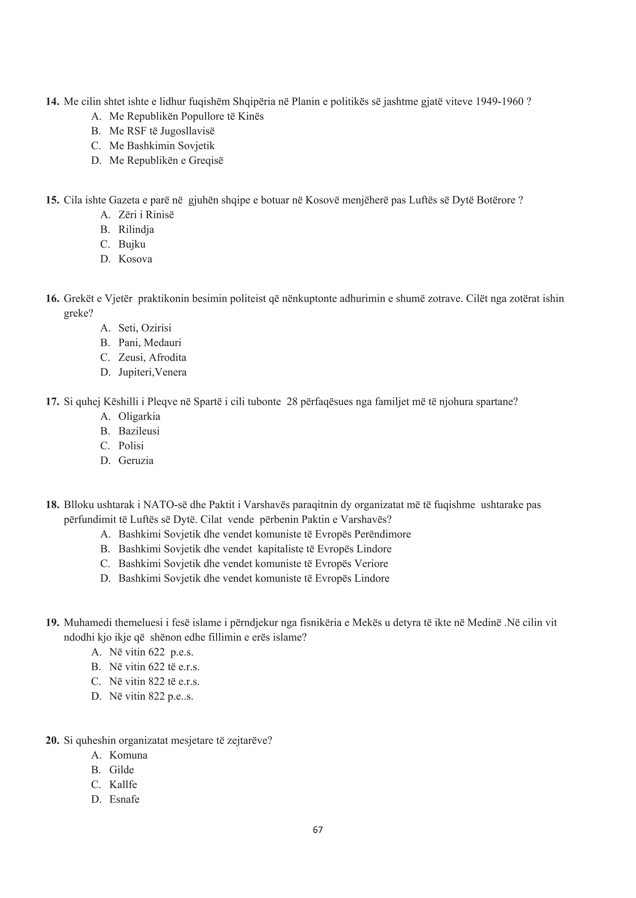 14. Me cilin shtet ishte e lidhur fuqishëm Shqipëria në Planin e politikës së jashtme gjatë viteve 1949-1960 ?
A. Me Republikën Popullore të Kinës
B. Me RSF të Jugosllavisë
C. Me Bashkimin Sovjetik
D. Me Republikën e Greqisë
15. Cila ishte Gazeta e parë në gjuhën shqipe e botuar në Kosovë menjëherë pas Luftës së Dytë Botërore ?
A. Zëri i Rinisë
B. Rilindja
C. Bujku
D. Kosova
16. Grekët e Vjetër praktikonin besimin politeist që nënkuptonte adhurimin e shumë zotrave. Cilët nga zotërat ishin
greke?
A. Seti, Ozirisi
B. Pani, Medauri
C. Zeusi, Afrodita
D. Jupiteri,Venera
17. Si quhej Këshilli i Pleqve në Spartë i cili tubonte 28 përfaqësues nga familjet më të njohura spartane?
A. Oligarkia
B. Bazileusi
C. Polisi
D. Geruzia
18. Blloku ushtarak i NATO-së dhe Paktit i Varshavës paraqitnin dy organizatat më të fuqishme ushtarake pas
përfundimit të Luftës së Dytë. Cilat vende përbenin Paktin e Varshavës?
A. Bashkimi Sovjetik dhe vendet komuniste të Evropës Perëndimore
B. Bashkimi Sovjetik dhe vendet kapitaliste të Evropës Lindore
C. Bashkimi Sovjetik dhe vendet komuniste të Evropës Veriore
D. Bashkimi Sovjetik dhe vendet komuniste të Evropës Lindore
19. Muhamedi themeluesi i fesë islame i përndjekur nga fisnikëria e Mekës u detyra të ikte në Medinë .Në cilin vit
ndodhi kjo ikje që shënon edhe fillimin e erës islame?
A. Në vitin 622 p.e.s.
B. Në vitin 622 të e.r.s.
C. Në vitin 822 të e.r.s.
D. Në vitin 822 p.e..s.
20. Si quheshin organizatat mesjetare të zejtarëve?
A. Komuna
B. Gilde
C. Kallfe
D. Esnafe
67
 