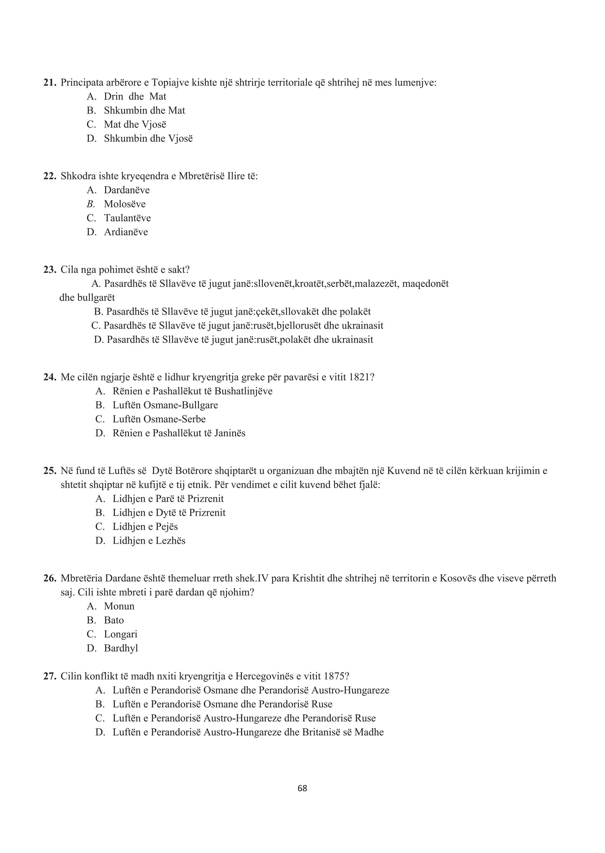 21. Principata arbërore e Topiajve kishte një shtrirje territoriale që shtrihej në mes lumenjve:
A. Drin dhe Mat
B. Shkumbin dhe Mat
C. Mat dhe Vjosë
D. Shkumbin dhe Vjosë
22. Shkodra ishte kryeqendra e Mbretërisë Ilire të:
A. Dardanëve
B. Molosëve
C. Taulantëve
D. Ardianëve
23. Cila nga pohimet është e sakt?
A. Pasardhës të Sllavëve të jugut janë:sllovenët,kroatët,serbët,malazezët, maqedonët
dhe bullgarët
B. Pasardhës të Sllavëve të jugut janë:çekët,sllovakët dhe polakët
C. Pasardhës të Sllavëve të jugut janë:rusët,bjellorusët dhe ukrainasit
D. Pasardhës të Sllavëve të jugut janë:rusët,polakët dhe ukrainasit
24. Me cilën ngjarje është e lidhur kryengritja greke për pavarësi e vitit 1821?
A. Rënien e Pashallëkut të Bushatlinjëve
B. Luftën Osmane-Bullgare
C. Luftën Osmane-Serbe
D. Rënien e Pashallëkut të Janinës
25. Në fund të Luftës së Dytë Botërore shqiptarët u organizuan dhe mbajtën një Kuvend në të cilën kërkuan krijimin e
shtetit shqiptar në kufijtë e tij etnik. Për vendimet e cilit kuvend bëhet fjalë:
A. Lidhjen e Parë të Prizrenit
B. Lidhjen e Dytë të Prizrenit
C. Lidhjen e Pejës
D. Lidhjen e Lezhës
26. Mbretëria Dardane është themeluar rreth shek.IV para Krishtit dhe shtrihej në territorin e Kosovës dhe viseve përreth
saj. Cili ishte mbreti i parë dardan që njohim?
A. Monun
B. Bato
C. Longari
D. Bardhyl
27. Cilin konflikt të madh nxiti kryengritja e Hercegovinës e vitit 1875?
A. Luftën e Perandorisë Osmane dhe Perandorisë Austro-Hungareze
B. Luftën e Perandorisë Osmane dhe Perandorisë Ruse
C. Luftën e Perandorisë Austro-Hungareze dhe Perandorisë Ruse
D. Luftën e Perandorisë Austro-Hungareze dhe Britanisë së Madhe
68
 