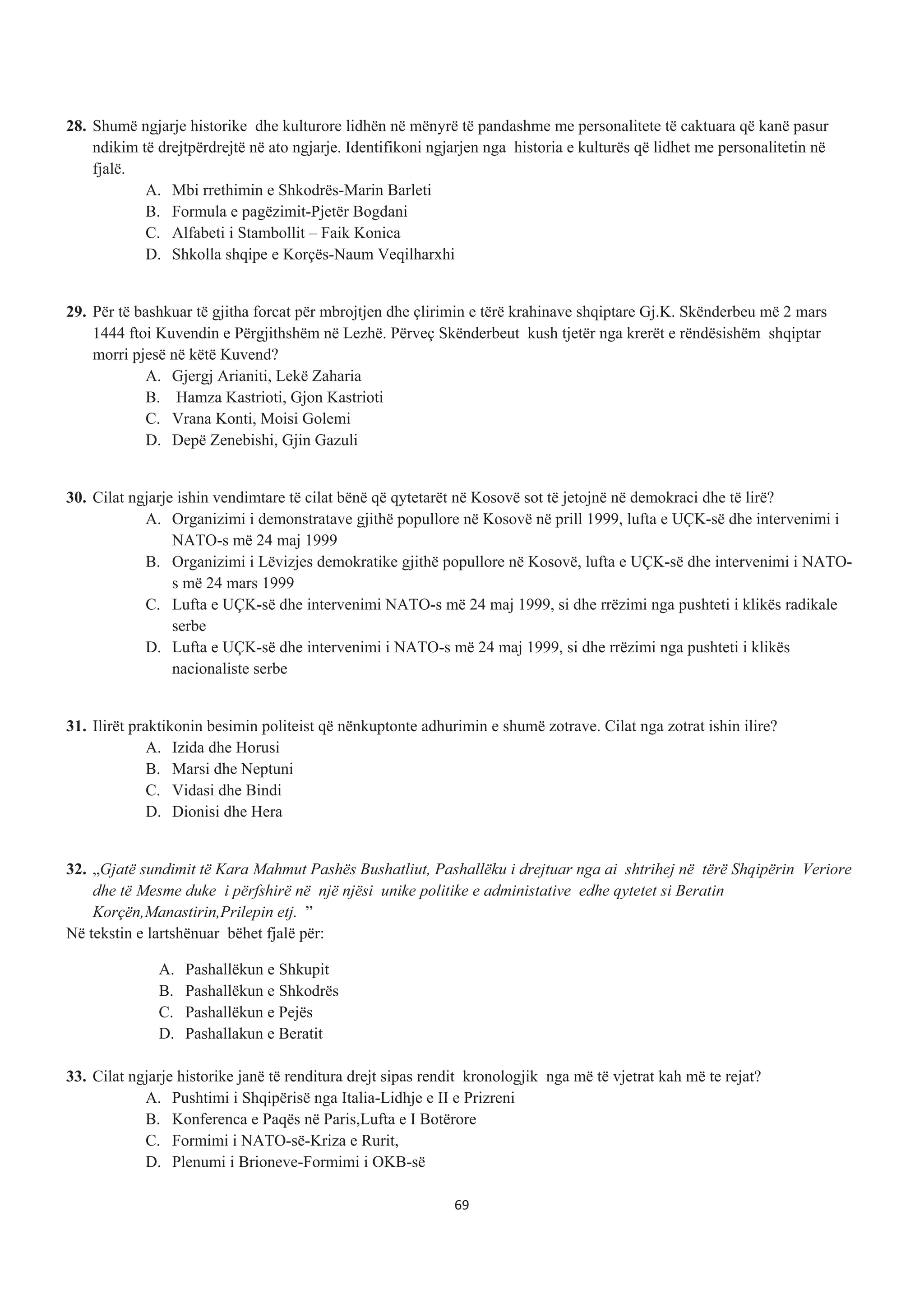 28. Shumë ngjarje historike dhe kulturore lidhën në mënyrë të pandashme me personalitete të caktuara që kanë pasur
ndikim të drejtpërdrejtë në ato ngjarje. Identifikoni ngjarjen nga historia e kulturës që lidhet me personalitetin në
fjalë.
A. Mbi rrethimin e Shkodrës-Marin Barleti
B. Formula e pagëzimit-Pjetër Bogdani
C. Alfabeti i Stambollit – Faik Konica
D. Shkolla shqipe e Korçës-Naum Veqilharxhi
29. Për të bashkuar të gjitha forcat për mbrojtjen dhe çlirimin e tërë krahinave shqiptare Gj.K. Skënderbeu më 2 mars
1444 ftoi Kuvendin e Përgjithshëm në Lezhë. Përveç Skënderbeut kush tjetër nga krerët e rëndësishëm shqiptar
morri pjesë në këtë Kuvend?
A. Gjergj Arianiti, Lekë Zaharia
B. Hamza Kastrioti, Gjon Kastrioti
C. Vrana Konti, Moisi Golemi
D. Depë Zenebishi, Gjin Gazuli
30. Cilat ngjarje ishin vendimtare të cilat bënë që qytetarët në Kosovë sot të jetojnë në demokraci dhe të lirë?
A. Organizimi i demonstratave gjithë popullore në Kosovë në prill 1999, lufta e UÇK-së dhe intervenimi i
NATO-s më 24 maj 1999
B. Organizimi i Lëvizjes demokratike gjithë popullore në Kosovë, lufta e UÇK-së dhe intervenimi i NATO-
s më 24 mars 1999
C. Lufta e UÇK-së dhe intervenimi NATO-s më 24 maj 1999, si dhe rrëzimi nga pushteti i klikës radikale
serbe
D. Lufta e UÇK-së dhe intervenimi i NATO-s më 24 maj 1999, si dhe rrëzimi nga pushteti i klikës
nacionaliste serbe
31. Ilirët praktikonin besimin politeist që nënkuptonte adhurimin e shumë zotrave. Cilat nga zotrat ishin ilire?
A. Izida dhe Horusi
B. Marsi dhe Neptuni
C. Vidasi dhe Bindi
D. Dionisi dhe Hera
32. „Gjatë sundimit të Kara Mahmut Pashës Bushatliut, Pashallëku i drejtuar nga ai shtrihej në tërë Shqipërin Veriore
dhe të Mesme duke i përfshirë në një njësi unike politike e administative edhe qytetet si Beratin
Korçën,Manastirin,Prilepin etj. ”
Në tekstin e lartshënuar bëhet fjalë për:
A. Pashallëkun e Shkupit
B. Pashallëkun e Shkodrës
C. Pashallëkun e Pejës
D. Pashallakun e Beratit
33. Cilat ngjarje historike janë të renditura drejt sipas rendit kronologjik nga më të vjetrat kah më te rejat?
A. Pushtimi i Shqipërisë nga Italia-Lidhje e II e Prizreni
B. Konferenca e Paqës në Paris,Lufta e I Botërore
C. Formimi i NATO-së-Kriza e Rurit,
D. Plenumi i Brioneve-Formimi i OKB-së
69
 