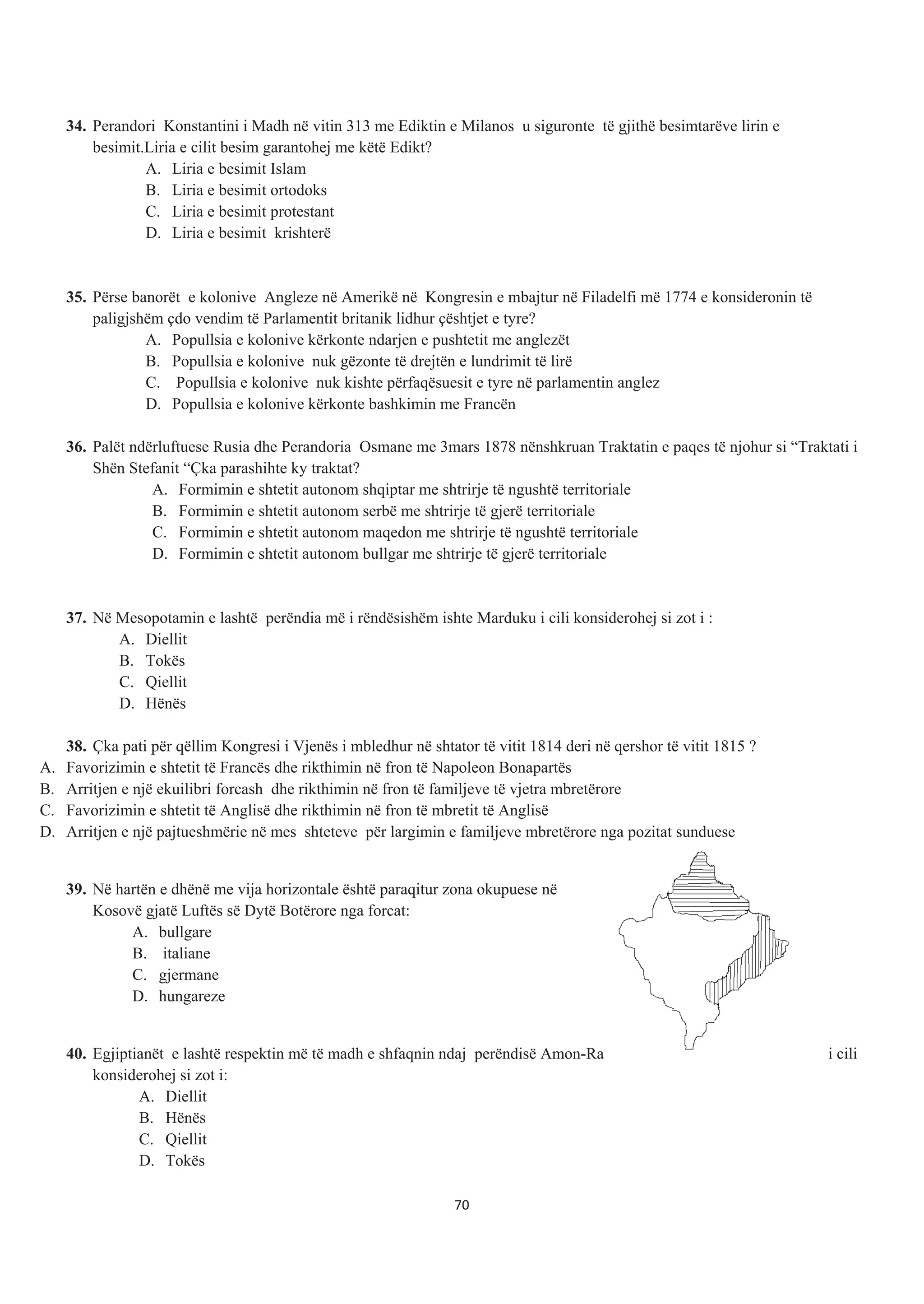 34. Perandori Konstantini i Madh në vitin 313 me Ediktin e Milanos u siguronte të gjithë besimtarëve lirin e
besimit.Liria e cilit besim garantohej me këtë Edikt?
A. Liria e besimit Islam
B. Liria e besimit ortodoks
C. Liria e besimit protestant
D. Liria e besimit krishterë
35. Përse banorët e kolonive Angleze në Amerikë në Kongresin e mbajtur në Filadelfi më 1774 e konsideronin të
paligjshëm çdo vendim të Parlamentit britanik lidhur çështjet e tyre?
A. Popullsia e kolonive kërkonte ndarjen e pushtetit me anglezët
B. Popullsia e kolonive nuk gëzonte të drejtën e lundrimit të lirë
C. Popullsia e kolonive nuk kishte përfaqësuesit e tyre në parlamentin anglez
D. Popullsia e kolonive kërkonte bashkimin me Francën
36. Palët ndërluftuese Rusia dhe Perandoria Osmane me 3mars 1878 nënshkruan Traktatin e paqes të njohur si “Traktati i
Shën Stefanit “Çka parashihte ky traktat?
A. Formimin e shtetit autonom shqiptar me shtrirje të ngushtë territoriale
B. Formimin e shtetit autonom serbë me shtrirje të gjerë territoriale
C. Formimin e shtetit autonom maqedon me shtrirje të ngushtë territoriale
D. Formimin e shtetit autonom bullgar me shtrirje të gjerë territoriale
37. Në Mesopotamin e lashtë perëndia më i rëndësishëm ishte Marduku i cili konsiderohej si zot i :
A. Diellit
B. Tokës
C. Qiellit
D. Hënës
38. Çka pati për qëllim Kongresi i Vjenës i mbledhur në shtator të vitit 1814 deri në qershor të vitit 1815 ?
A. Favorizimin e shtetit të Francës dhe rikthimin në fron të Napoleon Bonapartës
B. Arritjen e një ekuilibri forcash dhe rikthimin në fron të familjeve të vjetra mbretërore
C. Favorizimin e shtetit të Anglisë dhe rikthimin në fron të mbretit të Anglisë
D. Arritjen e një pajtueshmërie në mes shteteve për largimin e familjeve mbretërore nga pozitat sunduese
39. Në hartën e dhënë me vija horizontale është paraqitur zona okupuese në
Kosovë gjatë Luftës së Dytë Botërore nga forcat:
A. bullgare
B. italiane
C. gjermane
D. hungareze
40. Egjiptianët e lashtë respektin më të madh e shfaqnin ndaj perëndisë Amon-Ra i cili
konsiderohej si zot i:
A. Diellit
B. Hënës
C. Qiellit
D. Tokës
70
 