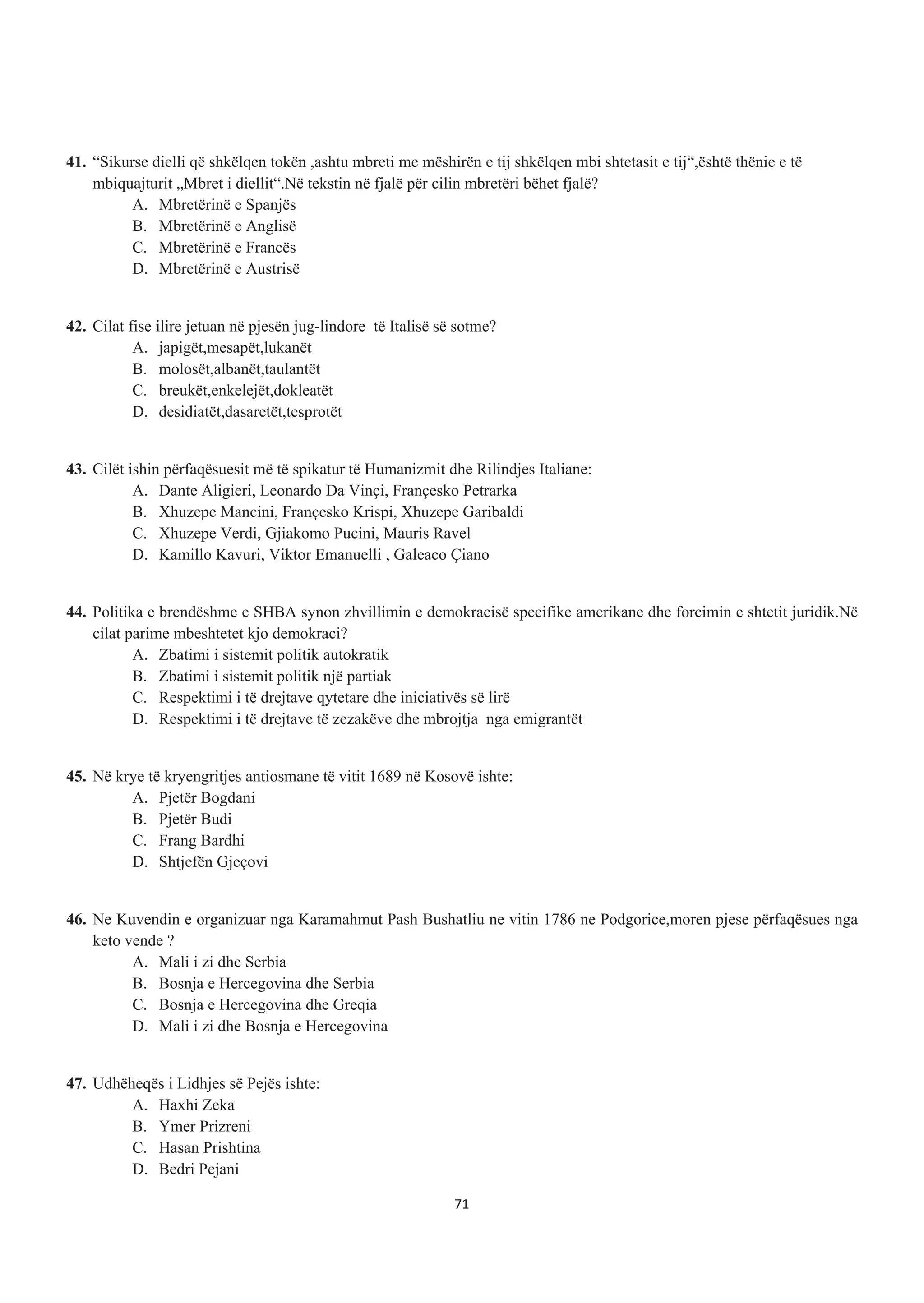 41. “Sikurse dielli që shkëlqen tokën ,ashtu mbreti me mëshirën e tij shkëlqen mbi shtetasit e tij“,është thënie e të
mbiquajturit „Mbret i diellit“.Në tekstin në fjalë për cilin mbretëri bëhet fjalë?
A. Mbretërinë e Spanjës
B. Mbretërinë e Anglisë
C. Mbretërinë e Francës
D. Mbretërinë e Austrisë
42. Cilat fise ilire jetuan në pjesën jug-lindore të Italisë së sotme?
A. japigët,mesapët,lukanët
B. molosët,albanët,taulantët
C. breukët,enkelejët,dokleatët
D. desidiatët,dasaretët,tesprotët
43. Cilët ishin përfaqësuesit më të spikatur të Humanizmit dhe Rilindjes Italiane:
A. Dante Aligieri, Leonardo Da Vinçi, Françesko Petrarka
B. Xhuzepe Mancini, Françesko Krispi, Xhuzepe Garibaldi
C. Xhuzepe Verdi, Gjiakomo Pucini, Mauris Ravel
D. Kamillo Kavuri, Viktor Emanuelli , Galeaco Çiano
44. Politika e brendëshme e SHBA synon zhvillimin e demokracisë specifike amerikane dhe forcimin e shtetit juridik.Në
cilat parime mbeshtetet kjo demokraci?
A. Zbatimi i sistemit politik autokratik
B. Zbatimi i sistemit politik një partiak
C. Respektimi i të drejtave qytetare dhe iniciativës së lirë
D. Respektimi i të drejtave të zezakëve dhe mbrojtja nga emigrantët
45. Në krye të kryengritjes antiosmane të vitit 1689 në Kosovë ishte:
A. Pjetër Bogdani
B. Pjetër Budi
C. Frang Bardhi
D. Shtjefën Gjeçovi
46. Ne Kuvendin e organizuar nga Karamahmut Pash Bushatliu ne vitin 1786 ne Podgorice,moren pjese përfaqësues nga
keto vende ?
A. Mali i zi dhe Serbia
B. Bosnja e Hercegovina dhe Serbia
C. Bosnja e Hercegovina dhe Greqia
D. Mali i zi dhe Bosnja e Hercegovina
47. Udhëheqës i Lidhjes së Pejës ishte:
A. Haxhi Zeka
B. Ymer Prizreni
C. Hasan Prishtina
D. Bedri Pejani
71
 