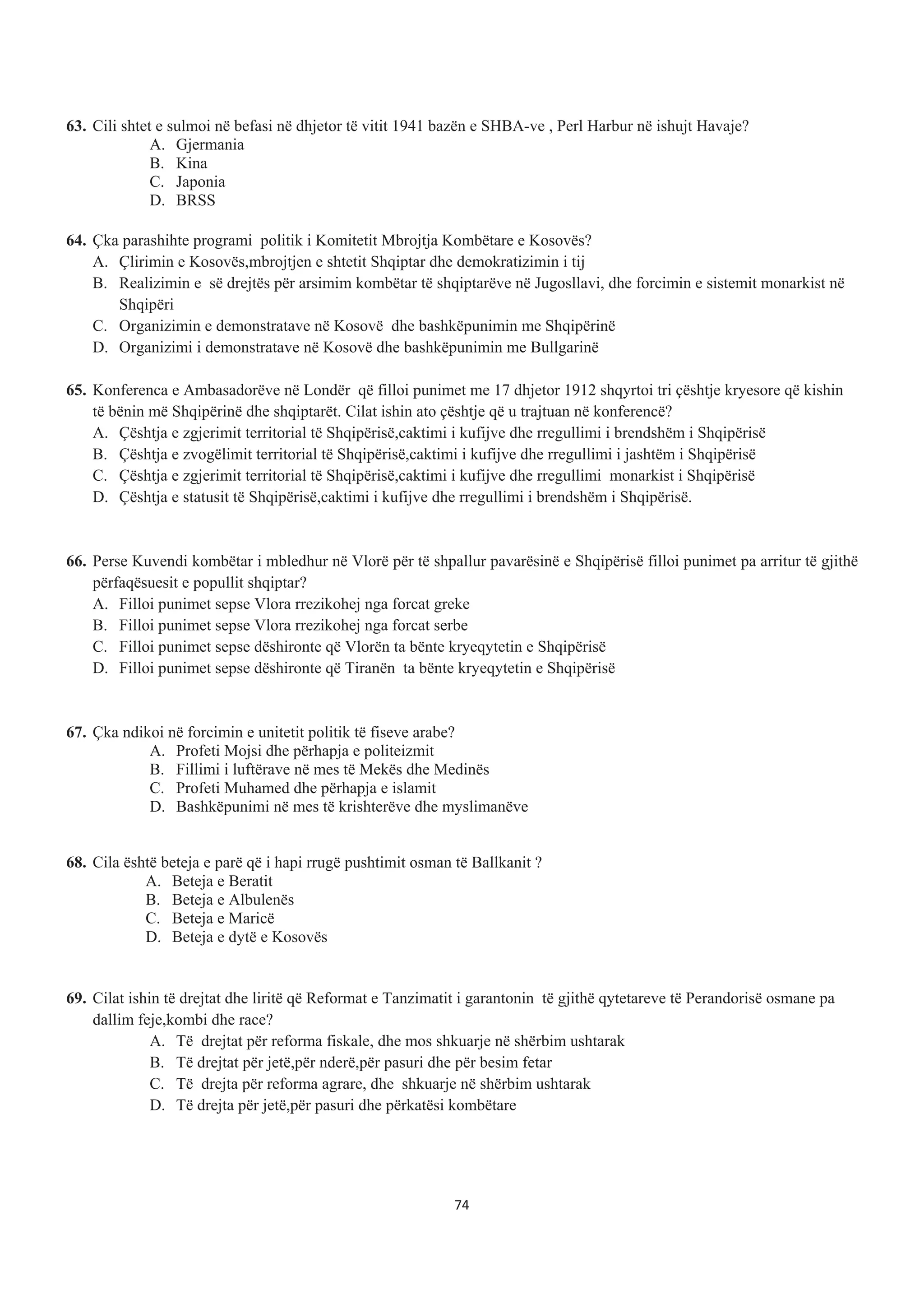 63. Cili shtet e sulmoi në befasi në dhjetor të vitit 1941 bazën e SHBA-ve , Perl Harbur në ishujt Havaje?
A. Gjermania
B. Kina
C. Japonia
D. BRSS
64. Çka parashihte programi politik i Komitetit Mbrojtja Kombëtare e Kosovës?
A. Çlirimin e Kosovës,mbrojtjen e shtetit Shqiptar dhe demokratizimin i tij
B. Realizimin e së drejtës për arsimim kombëtar të shqiptarëve në Jugosllavi, dhe forcimin e sistemit monarkist në
Shqipëri
C. Organizimin e demonstratave në Kosovë dhe bashkëpunimin me Shqipërinë
D. Organizimi i demonstratave në Kosovë dhe bashkëpunimin me Bullgarinë
65. Konferenca e Ambasadorëve në Londër që filloi punimet me 17 dhjetor 1912 shqyrtoi tri çështje kryesore që kishin
të bënin më Shqipërinë dhe shqiptarët. Cilat ishin ato çështje që u trajtuan në konferencë?
A. Çështja e zgjerimit territorial të Shqipërisë,caktimi i kufijve dhe rregullimi i brendshëm i Shqipërisë
B. Çështja e zvogëlimit territorial të Shqipërisë,caktimi i kufijve dhe rregullimi i jashtëm i Shqipërisë
C. Çështja e zgjerimit territorial të Shqipërisë,caktimi i kufijve dhe rregullimi monarkist i Shqipërisë
D. Çështja e statusit të Shqipërisë,caktimi i kufijve dhe rregullimi i brendshëm i Shqipërisë.
66. Perse Kuvendi kombëtar i mbledhur në Vlorë për të shpallur pavarësinë e Shqipërisë filloi punimet pa arritur të gjithë
përfaqësuesit e popullit shqiptar?
A. Filloi punimet sepse Vlora rrezikohej nga forcat greke
B. Filloi punimet sepse Vlora rrezikohej nga forcat serbe
C. Filloi punimet sepse dëshironte që Vlorën ta bënte kryeqytetin e Shqipërisë
D. Filloi punimet sepse dëshironte që Tiranën ta bënte kryeqytetin e Shqipërisë
67. Çka ndikoi në forcimin e unitetit politik të fiseve arabe?
A. Profeti Mojsi dhe përhapja e politeizmit
B. Fillimi i luftërave në mes të Mekës dhe Medinës
C. Profeti Muhamed dhe përhapja e islamit
D. Bashkëpunimi në mes të krishterëve dhe myslimanëve
68. Cila është beteja e parë që i hapi rrugë pushtimit osman të Ballkanit ?
A. Beteja e Beratit
B. Beteja e Albulenës
C. Beteja e Maricë
D. Beteja e dytë e Kosovës
69. Cilat ishin të drejtat dhe liritë që Reformat e Tanzimatit i garantonin të gjithë qytetareve të Perandorisë osmane pa
dallim feje,kombi dhe race?
A. Të drejtat për reforma fiskale, dhe mos shkuarje në shërbim ushtarak
B. Të drejtat për jetë,për nderë,për pasuri dhe për besim fetar
C. Të drejta për reforma agrare, dhe shkuarje në shërbim ushtarak
D. Të drejta për jetë,për pasuri dhe përkatësi kombëtare
74
 