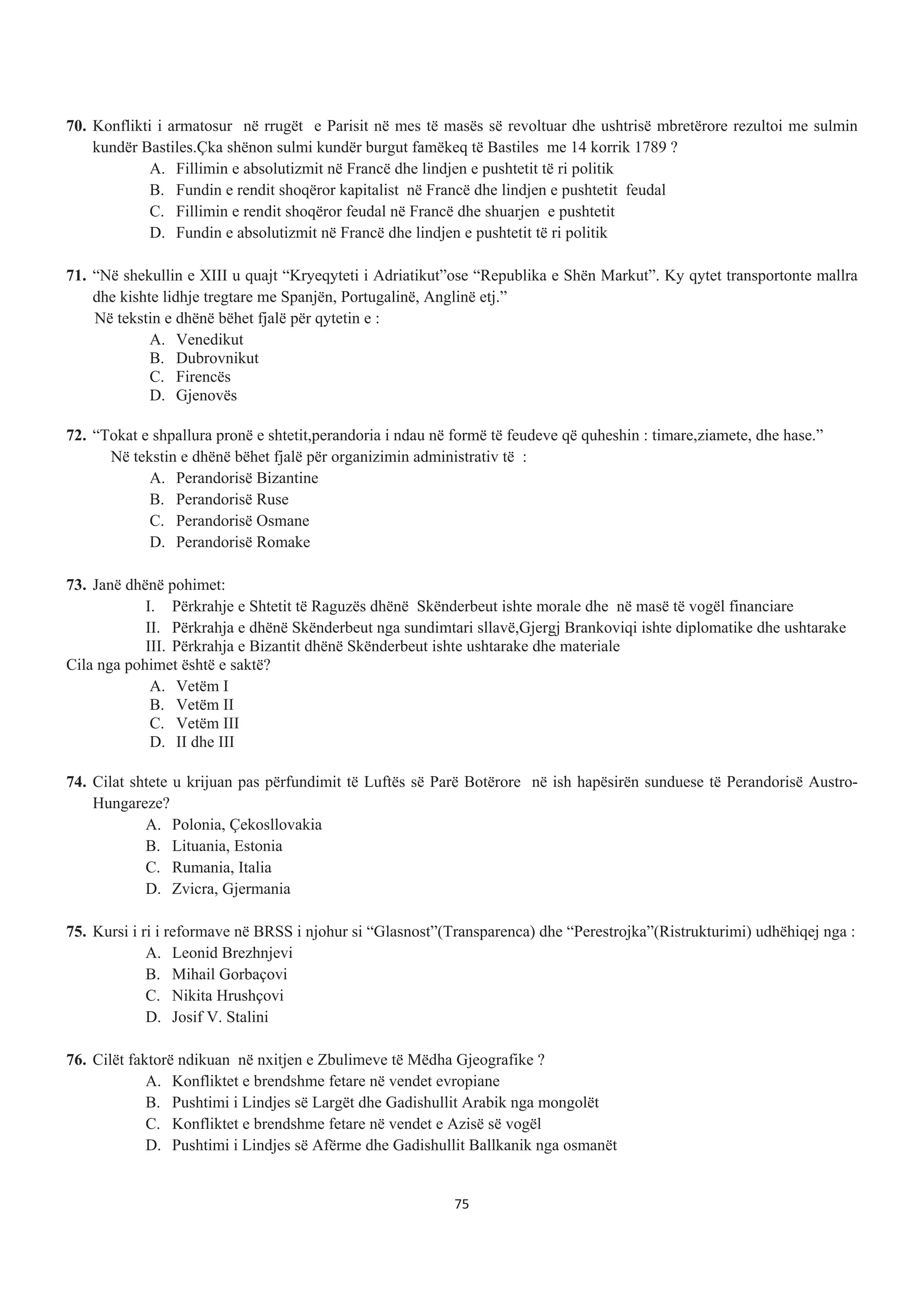 70. Konflikti i armatosur në rrugët e Parisit në mes të masës së revoltuar dhe ushtrisë mbretërore rezultoi me sulmin
kundër Bastiles.Çka shënon sulmi kundër burgut famëkeq të Bastiles me 14 korrik 1789 ?
A. Fillimin e absolutizmit në Francë dhe lindjen e pushtetit të ri politik
B. Fundin e rendit shoqëror kapitalist në Francë dhe lindjen e pushtetit feudal
C. Fillimin e rendit shoqëror feudal në Francë dhe shuarjen e pushtetit
D. Fundin e absolutizmit në Francë dhe lindjen e pushtetit të ri politik
71. “Në shekullin e XIII u quajt “Kryeqyteti i Adriatikut”ose “Republika e Shën Markut”. Ky qytet transportonte mallra
dhe kishte lidhje tregtare me Spanjën, Portugalinë, Anglinë etj.”
Në tekstin e dhënë bëhet fjalë për qytetin e :
A. Venedikut
B. Dubrovnikut
C. Firencës
D. Gjenovës
72. “Tokat e shpallura pronë e shtetit,perandoria i ndau në formë të feudeve që quheshin : timare,ziamete, dhe hase.”
Në tekstin e dhënë bëhet fjalë për organizimin administrativ të :
A. Perandorisë Bizantine
B. Perandorisë Ruse
C. Perandorisë Osmane
D. Perandorisë Romake
73. Janë dhënë pohimet:
I. Përkrahje e Shtetit të Raguzës dhënë Skënderbeut ishte morale dhe në masë të vogël financiare
II. Përkrahja e dhënë Skënderbeut nga sundimtari sllavë,Gjergj Brankoviqi ishte diplomatike dhe ushtarake
III. Përkrahja e Bizantit dhënë Skënderbeut ishte ushtarake dhe materiale
Cila nga pohimet është e saktë?
A. Vetëm I
B. Vetëm II
C. Vetëm III
D. II dhe III
74. Cilat shtete u krijuan pas përfundimit të Luftës së Parë Botërore në ish hapësirën sunduese të Perandorisë Austro-
Hungareze?
A. Polonia, Çekosllovakia
B. Lituania, Estonia
C. Rumania, Italia
D. Zvicra, Gjermania
75. Kursi i ri i reformave në BRSS i njohur si “Glasnost”(Transparenca) dhe “Perestrojka”(Ristrukturimi) udhëhiqej nga :
A. Leonid Brezhnjevi
B. Mihail Gorbaçovi
C. Nikita Hrushçovi
D. Josif V. Stalini
76. Cilët faktorë ndikuan në nxitjen e Zbulimeve të Mëdha Gjeografike ?
A. Konfliktet e brendshme fetare në vendet evropiane
B. Pushtimi i Lindjes së Largët dhe Gadishullit Arabik nga mongolët
C. Konfliktet e brendshme fetare në vendet e Azisë së vogël
D. Pushtimi i Lindjes së Afërme dhe Gadishullit Ballkanik nga osmanët
75
 