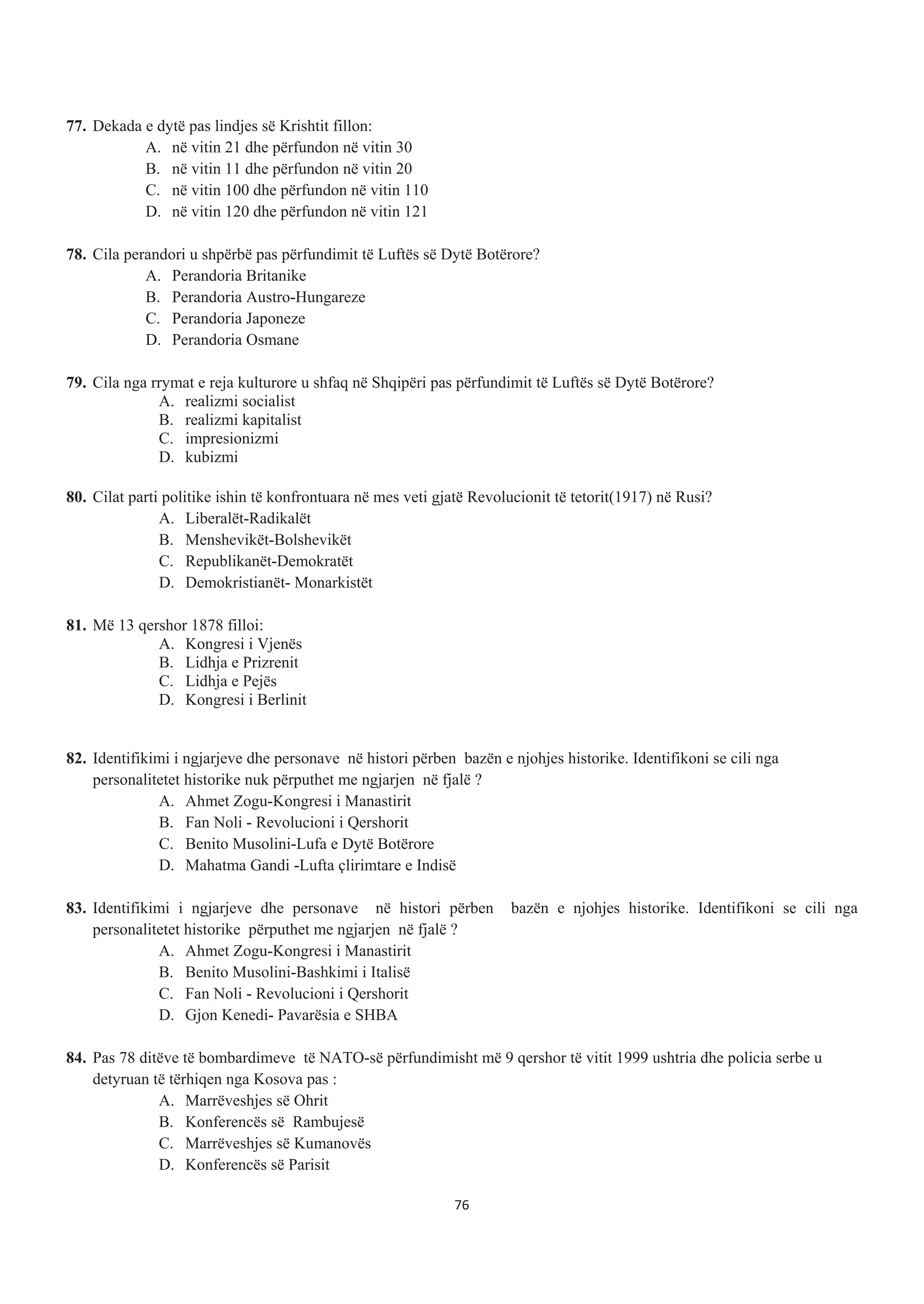 77. Dekada e dytë pas lindjes së Krishtit fillon:
A. në vitin 21 dhe përfundon në vitin 30
B. në vitin 11 dhe përfundon në vitin 20
C. në vitin 100 dhe përfundon në vitin 110
D. në vitin 120 dhe përfundon në vitin 121
78. Cila perandori u shpërbë pas përfundimit të Luftës së Dytë Botërore?
A. Perandoria Britanike
B. Perandoria Austro-Hungareze
C. Perandoria Japoneze
D. Perandoria Osmane
79. Cila nga rrymat e reja kulturore u shfaq në Shqipëri pas përfundimit të Luftës së Dytë Botërore?
A. realizmi socialist
B. realizmi kapitalist
C. impresionizmi
D. kubizmi
80. Cilat parti politike ishin të konfrontuara në mes veti gjatë Revolucionit të tetorit(1917) në Rusi?
A. Liberalët-Radikalët
B. Menshevikët-Bolshevikët
C. Republikanët-Demokratët
D. Demokristianët- Monarkistët
81. Më 13 qershor 1878 filloi:
A. Kongresi i Vjenës
B. Lidhja e Prizrenit
C. Lidhja e Pejës
D. Kongresi i Berlinit
82. Identifikimi i ngjarjeve dhe personave në histori përben bazën e njohjes historike. Identifikoni se cili nga
personalitetet historike nuk përputhet me ngjarjen në fjalë ?
A. Ahmet Zogu-Kongresi i Manastirit
B. Fan Noli - Revolucioni i Qershorit
C. Benito Musolini-Lufa e Dytë Botërore
D. Mahatma Gandi -Lufta çlirimtare e Indisë
83. Identifikimi i ngjarjeve dhe personave në histori përben bazën e njohjes historike. Identifikoni se cili nga
personalitetet historike përputhet me ngjarjen në fjalë ?
A. Ahmet Zogu-Kongresi i Manastirit
B. Benito Musolini-Bashkimi i Italisë
C. Fan Noli - Revolucioni i Qershorit
D. Gjon Kenedi- Pavarësia e SHBA
84. Pas 78 ditëve të bombardimeve të NATO-së përfundimisht më 9 qershor të vitit 1999 ushtria dhe policia serbe u
detyruan të tërhiqen nga Kosova pas :
A. Marrëveshjes së Ohrit
B. Konferencës së Rambujesë
C. Marrëveshjes së Kumanovës
D. Konferencës së Parisit
76
 