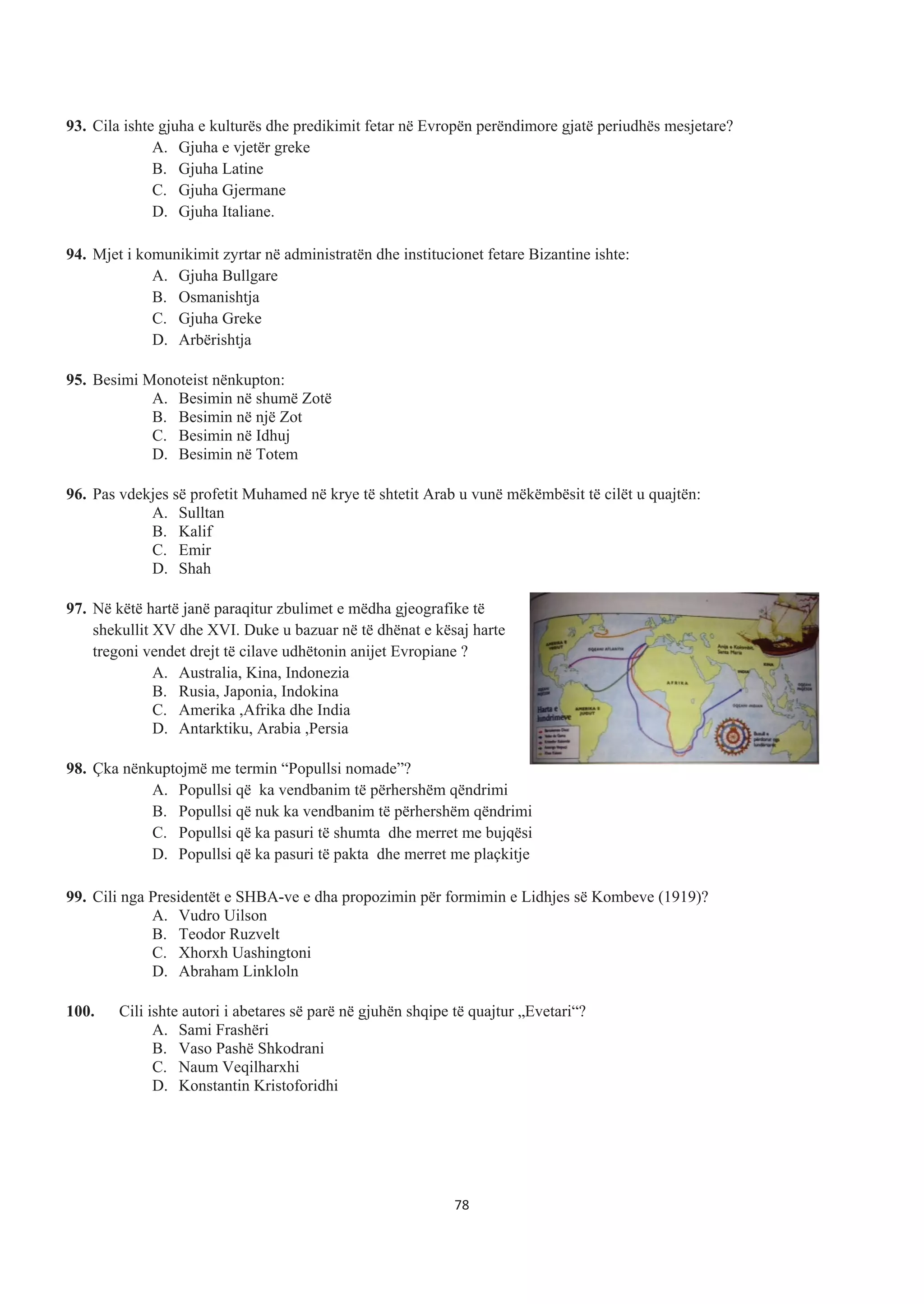 93. Cila ishte gjuha e kulturës dhe predikimit fetar në Evropën perëndimore gjatë periudhës mesjetare?
A. Gjuha e vjetër greke
B. Gjuha Latine
C. Gjuha Gjermane
D. Gjuha Italiane.
94. Mjet i komunikimit zyrtar në administratën dhe institucionet fetare Bizantine ishte:
A. Gjuha Bullgare
B. Osmanishtja
C. Gjuha Greke
D. Arbërishtja
95. Besimi Monoteist nënkupton:
A. Besimin në shumë Zotë
B. Besimin në një Zot
C. Besimin në Idhuj
D. Besimin në Totem
96. Pas vdekjes së profetit Muhamed në krye të shtetit Arab u vunë mëkëmbësit të cilët u quajtën:
A. Sulltan
B. Kalif
C. Emir
D. Shah
97. Në këtë hartë janë paraqitur zbulimet e mëdha gjeografike të
shekullit XV dhe XVI. Duke u bazuar në të dhënat e kësaj harte
tregoni vendet drejt të cilave udhëtonin anijet Evropiane ?
A. Australia, Kina, Indonezia
B. Rusia, Japonia, Indokina
C. Amerika ,Afrika dhe India
D. Antarktiku, Arabia ,Persia
98. Çka nënkuptojmë me termin “Popullsi nomade”?
A. Popullsi që ka vendbanim të përhershëm qëndrimi
B. Popullsi që nuk ka vendbanim të përhershëm qëndrimi
C. Popullsi që ka pasuri të shumta dhe merret me bujqësi
D. Popullsi që ka pasuri të pakta dhe merret me plaçkitje
99. Cili nga Presidentët e SHBA-ve e dha propozimin për formimin e Lidhjes së Kombeve (1919)?
A. Vudro Uilson
B. Teodor Ruzvelt
C. Xhorxh Uashingtoni
D. Abraham Linkloln
100. Cili ishte autori i abetares së parë në gjuhën shqipe të quajtur „Evetari“?
A. Sami Frashëri
B. Vaso Pashë Shkodrani
C. Naum Veqilharxhi
D. Konstantin Kristoforidhi
78
 
