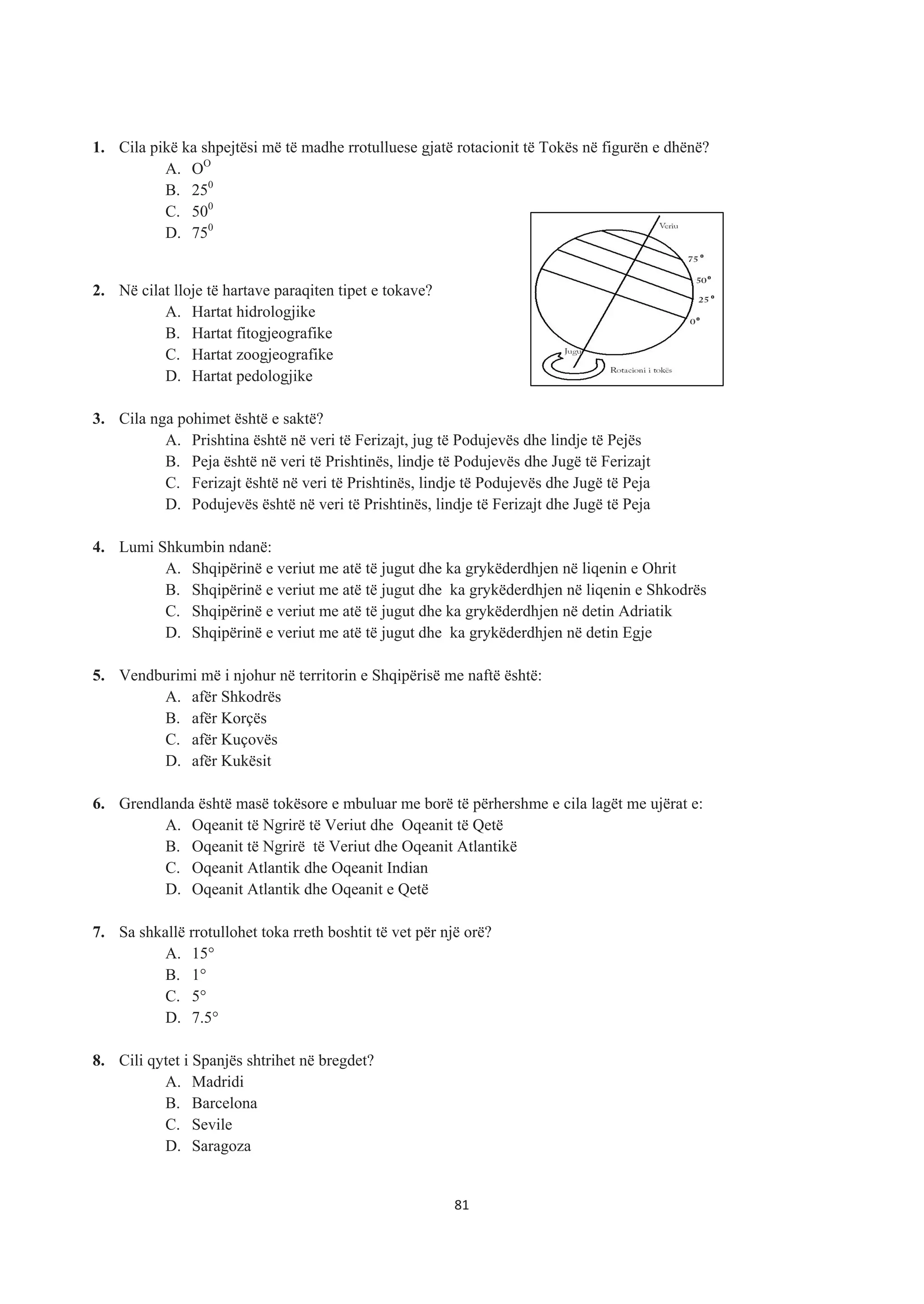 1. Cila pikë ka shpejtësi më të madhe rrotulluese gjatë rotacionit të Tokës në figurën e dhënë?
A. OO
B. 250
C. 500
D. 750
2. Në cilat lloje të hartave paraqiten tipet e tokave?
A. Hartat hidrologjike
B. Hartat fitogjeografike
C. Hartat zoogjeografike
D. Hartat pedologjike
3. Cila nga pohimet është e saktë?
A. Prishtina është në veri të Ferizajt, jug të Podujevës dhe lindje të Pejës
B. Peja është në veri të Prishtinës, lindje të Podujevës dhe Jugë të Ferizajt
C. Ferizajt është në veri të Prishtinës, lindje të Podujevës dhe Jugë të Peja
D. Podujevës është në veri të Prishtinës, lindje të Ferizajt dhe Jugë të Peja
4. Lumi Shkumbin ndanë:
A. Shqipërinë e veriut me atë të jugut dhe ka grykëderdhjen në liqenin e Ohrit
B. Shqipërinë e veriut me atë të jugut dhe ka grykëderdhjen në liqenin e Shkodrës
C. Shqipërinë e veriut me atë të jugut dhe ka grykëderdhjen në detin Adriatik
D. Shqipërinë e veriut me atë të jugut dhe ka grykëderdhjen në detin Egje
5. Vendburimi më i njohur në territorin e Shqipërisë me naftë është:
A. afër Shkodrës
B. afër Korçës
C. afër Kuçovës
D. afër Kukësit
6. Grendlanda është masë tokësore e mbuluar me borë të përhershme e cila lagët me ujërat e:
A. Oqeanit të Ngrirë të Veriut dhe Oqeanit të Qetë
B. Oqeanit të Ngrirë të Veriut dhe Oqeanit Atlantikë
C. Oqeanit Atlantik dhe Oqeanit Indian
D. Oqeanit Atlantik dhe Oqeanit e Qetë
7. Sa shkallë rrotullohet toka rreth boshtit të vet për një orë?
A. 15°
B. 1°
C. 5°
D. 7.5°
8. Cili qytet i Spanjës shtrihet në bregdet?
A. Madridi
B. Barcelona
C. Sevile
D. Saragoza
81
 