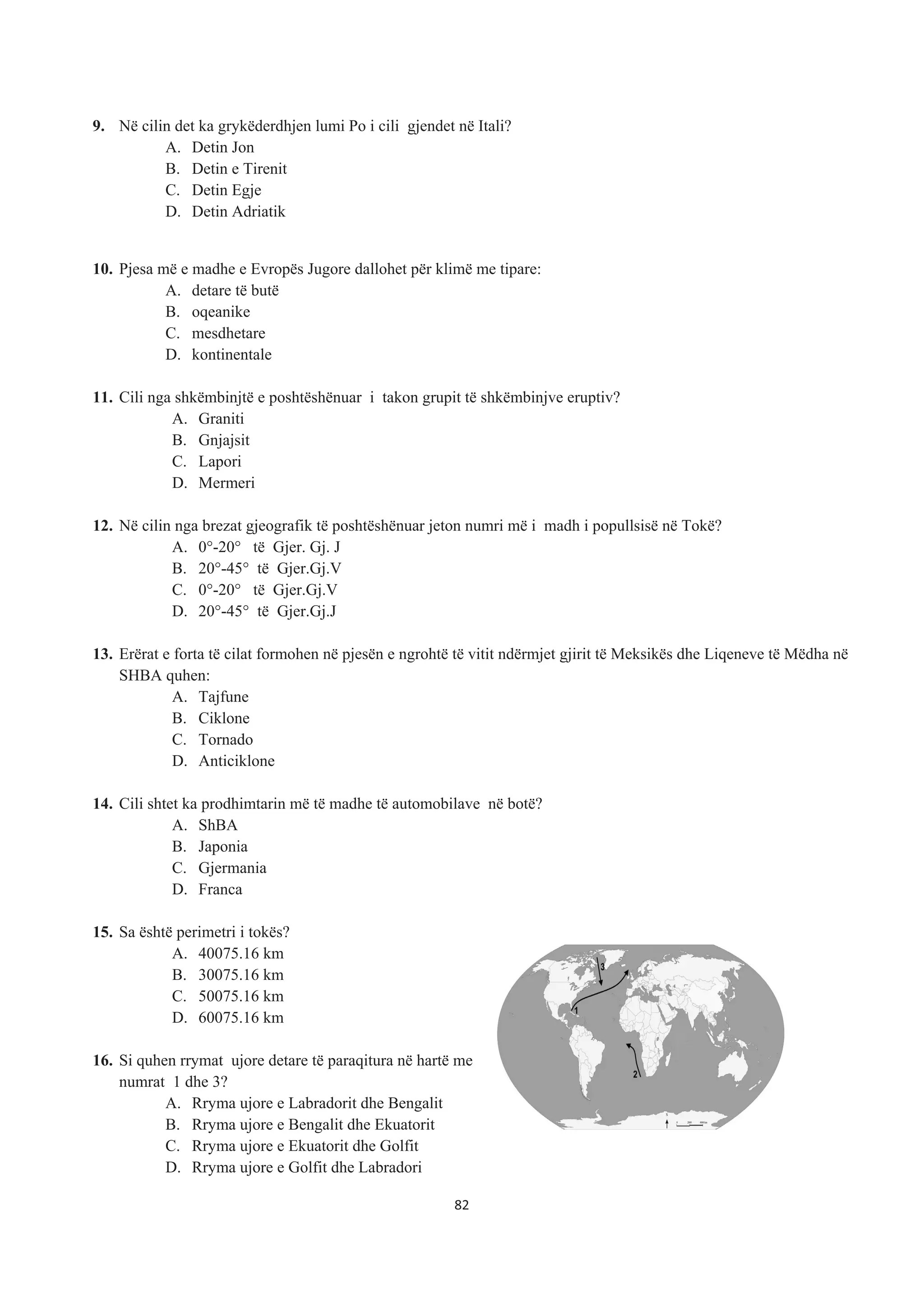 9. Në cilin det ka grykëderdhjen lumi Po i cili gjendet në Itali?
A. Detin Jon
B. Detin e Tirenit
C. Detin Egje
D. Detin Adriatik
10. Pjesa më e madhe e Evropës Jugore dallohet për klimë me tipare:
A. detare të butë
B. oqeanike
C. mesdhetare
D. kontinentale
11. Cili nga shkëmbinjtë e poshtëshënuar i takon grupit të shkëmbinjve eruptiv?
A. Graniti
B. Gnjajsit
C. Lapori
D. Mermeri
12. Në cilin nga brezat gjeografik të poshtëshënuar jeton numri më i madh i popullsisë në Tokë?
A. 0°-20° të Gjer. Gj. J
B. 20°-45° të Gjer.Gj.V
C. 0°-20° të Gjer.Gj.V
D. 20°-45° të Gjer.Gj.J
13. Erërat e forta të cilat formohen në pjesën e ngrohtë të vitit ndërmjet gjirit të Meksikës dhe Liqeneve të Mëdha në
SHBA quhen:
A. Tajfune
B. Ciklone
C. Tornado
D. Anticiklone
14. Cili shtet ka prodhimtarin më të madhe të automobilave në botë?
A. ShBA
B. Japonia
C. Gjermania
D. Franca
15. Sa është perimetri i tokës?
A. 40075.16 km
B. 30075.16 km
C. 50075.16 km
D. 60075.16 km
16. Si quhen rrymat ujore detare të paraqitura në hartë me
numrat 1 dhe 3?
A. Rryma ujore e Labradorit dhe Bengalit
B. Rryma ujore e Bengalit dhe Ekuatorit
C. Rryma ujore e Ekuatorit dhe Golfit
D. Rryma ujore e Golfit dhe Labradori
82
 