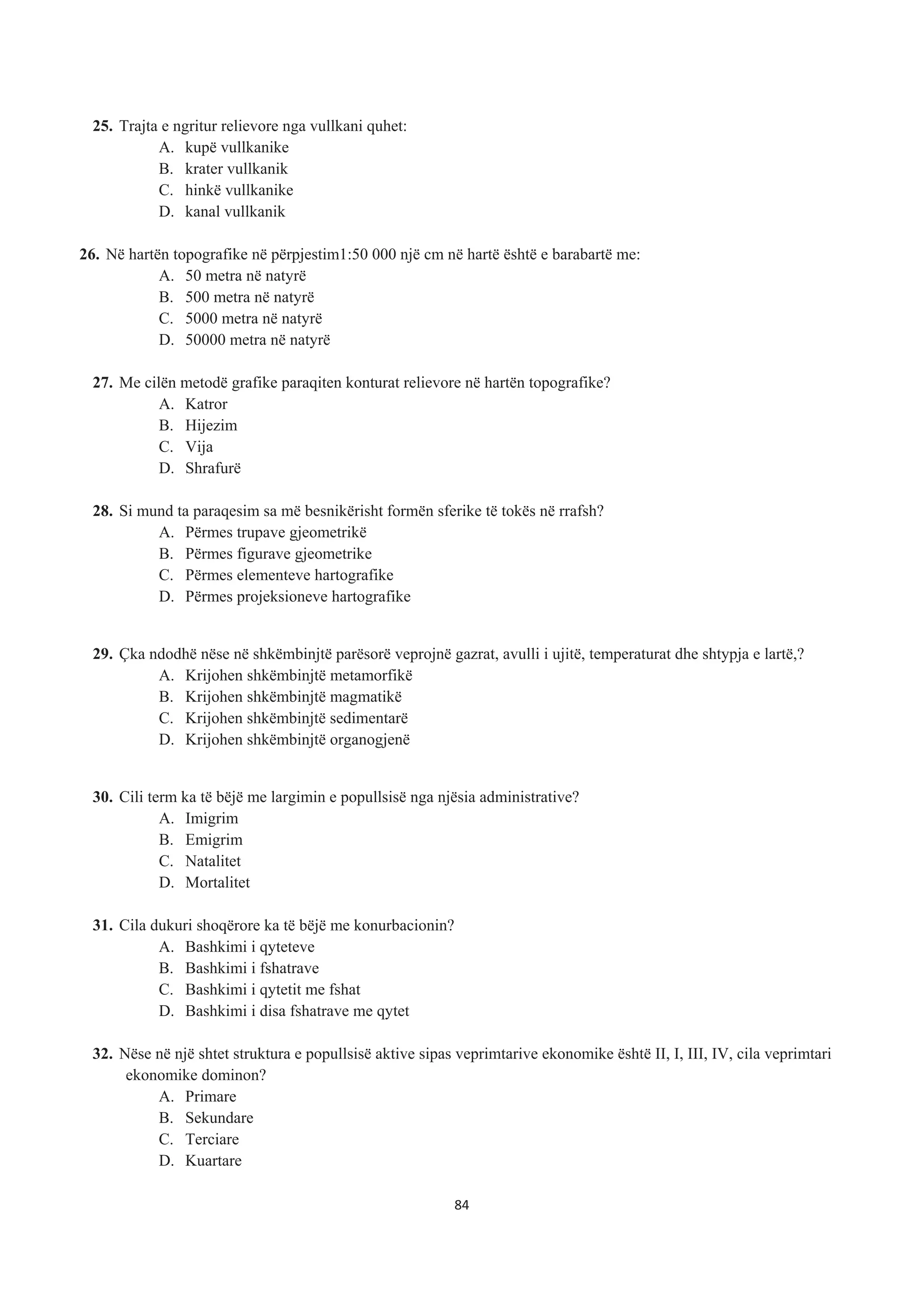 25. Trajta e ngritur relievore nga vullkani quhet:
A. kupë vullkanike
B. krater vullkanik
C. hinkë vullkanike
D. kanal vullkanik
26. Në hartën topografike në përpjestim1:50 000 një cm në hartë është e barabartë me:
A. 50 metra në natyrë
B. 500 metra në natyrë
C. 5000 metra në natyrë
D. 50000 metra në natyrë
27. Me cilën metodë grafike paraqiten konturat relievore në hartën topografike?
A. Katror
B. Hijezim
C. Vija
D. Shrafurë
28. Si mund ta paraqesim sa më besnikërisht formën sferike të tokës në rrafsh?
A. Përmes trupave gjeometrikë
B. Përmes figurave gjeometrike
C. Përmes elementeve hartografike
D. Përmes projeksioneve hartografike
29. Çka ndodhë nëse në shkëmbinjtë parësorë veprojnë gazrat, avulli i ujitë, temperaturat dhe shtypja e lartë,?
A. Krijohen shkëmbinjtë metamorfikë
B. Krijohen shkëmbinjtë magmatikë
C. Krijohen shkëmbinjtë sedimentarë
D. Krijohen shkëmbinjtë organogjenë
30. Cili term ka të bëjë me largimin e popullsisë nga njësia administrative?
A. Imigrim
B. Emigrim
C. Natalitet
D. Mortalitet
31. Cila dukuri shoqërore ka të bëjë me konurbacionin?
A. Bashkimi i qyteteve
B. Bashkimi i fshatrave
C. Bashkimi i qytetit me fshat
D. Bashkimi i disa fshatrave me qytet
32. Nëse në një shtet struktura e popullsisë aktive sipas veprimtarive ekonomike është II, I, III, IV, cila veprimtari
ekonomike dominon?
A. Primare
B. Sekundare
C. Terciare
D. Kuartare
84
 
