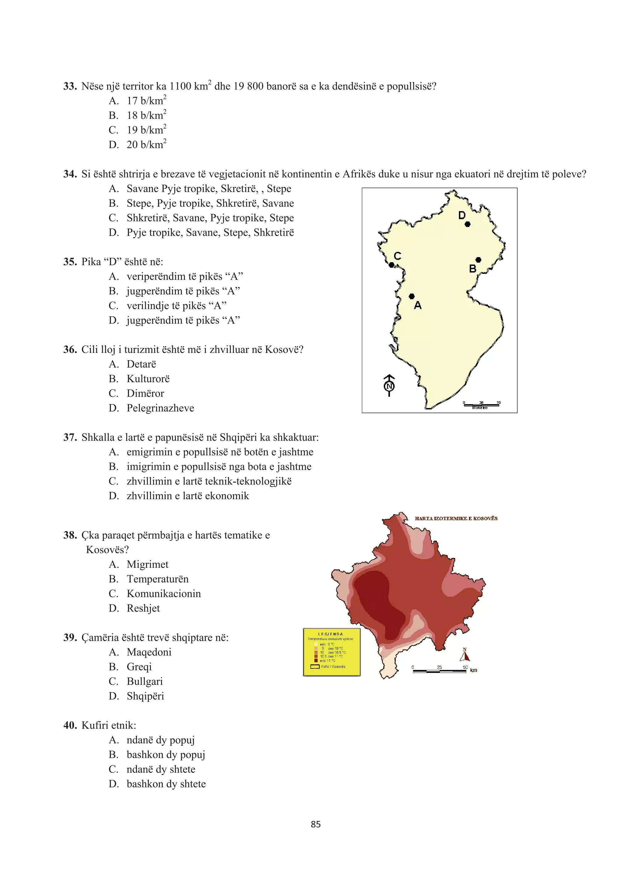 33. Nëse një territor ka 1100 km2
dhe 19 800 banorë sa e ka dendësinë e popullsisë?
A. 17 b/km2
B. 18 b/km2
C. 19 b/km2
D. 20 b/km2
34. Si është shtrirja e brezave të vegjetacionit në kontinentin e Afrikës duke u nisur nga ekuatori në drejtim të poleve?
A. Savane Pyje tropike, Skretirë, , Stepe
B. Stepe, Pyje tropike, Shkretirë, Savane
C. Shkretirë, Savane, Pyje tropike, Stepe
D. Pyje tropike, Savane, Stepe, Shkretirë
35. Pika “D” është në:
A. veriperëndim të pikës “A”
B. jugperëndim të pikës “A”
C. verilindje të pikës “A”
D. jugperëndim të pikës “A”
36. Cili lloj i turizmit është më i zhvilluar në Kosovë?
A. Detarë
B. Kulturorë
C. Dimëror
D. Pelegrinazheve
37. Shkalla e lartë e papunësisë në Shqipëri ka shkaktuar:
A. emigrimin e popullsisë në botën e jashtme
B. imigrimin e popullsisë nga bota e jashtme
C. zhvillimin e lartë teknik-teknologjikë
D. zhvillimin e lartë ekonomik
38. Çka paraqet përmbajtja e hartës tematike e
Kosovës?
A. Migrimet
B. Temperaturën
C. Komunikacionin
D. Reshjet
39. Çamëria është trevë shqiptare në:
A. Maqedoni
B. Greqi
C. Bullgari
D. Shqipëri
40. Kufiri etnik:
A. ndanë dy popuj
B. bashkon dy popuj
C. ndanë dy shtete
D. bashkon dy shtete
85
 