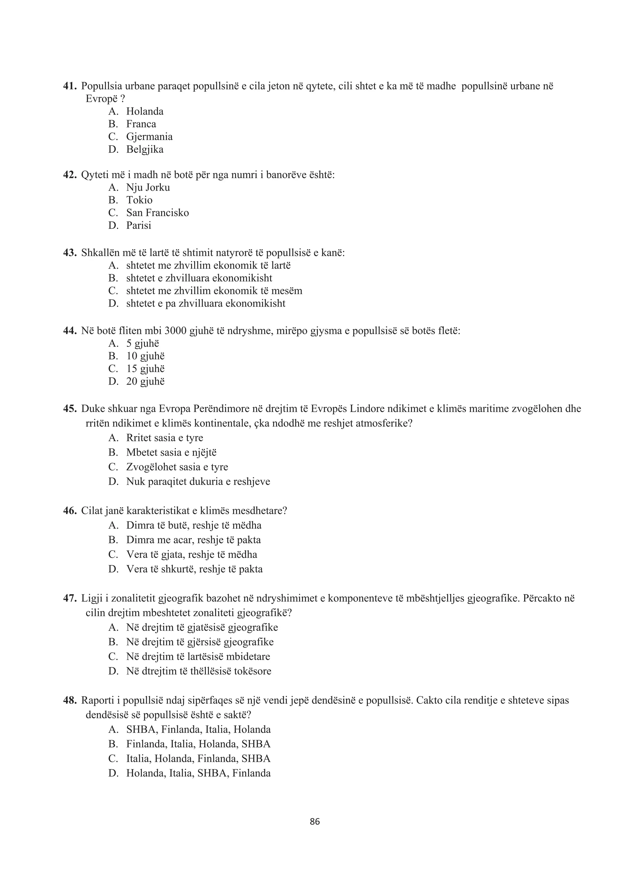 41. Popullsia urbane paraqet popullsinë e cila jeton në qytete, cili shtet e ka më të madhe popullsinë urbane në
Evropë ?
A. Holanda
B. Franca
C. Gjermania
D. Belgjika
42. Qyteti më i madh në botë për nga numri i banorëve është:
A. Nju Jorku
B. Tokio
C. San Francisko
D. Parisi
43. Shkallën më të lartë të shtimit natyrorë të popullsisë e kanë:
A. shtetet me zhvillim ekonomik të lartë
B. shtetet e zhvilluara ekonomikisht
C. shtetet me zhvillim ekonomik të mesëm
D. shtetet e pa zhvilluara ekonomikisht
44. Në botë fliten mbi 3000 gjuhë të ndryshme, mirëpo gjysma e popullsisë së botës fletë:
A. 5 gjuhë
B. 10 gjuhë
C. 15 gjuhë
D. 20 gjuhë
45. Duke shkuar nga Evropa Perëndimore në drejtim të Evropës Lindore ndikimet e klimës maritime zvogëlohen dhe
rritën ndikimet e klimës kontinentale, çka ndodhë me reshjet atmosferike?
A. Rritet sasia e tyre
B. Mbetet sasia e njëjtë
C. Zvogëlohet sasia e tyre
D. Nuk paraqitet dukuria e reshjeve
46. Cilat janë karakteristikat e klimës mesdhetare?
A. Dimra të butë, reshje të mëdha
B. Dimra me acar, reshje të pakta
C. Vera të gjata, reshje të mëdha
D. Vera të shkurtë, reshje të pakta
47. Ligji i zonalitetit gjeografik bazohet në ndryshimimet e komponenteve të mbështjelljes gjeografike. Përcakto në
cilin drejtim mbeshtetet zonaliteti gjeografikë?
A. Në drejtim të gjatësisë gjeografike
B. Në drejtim të gjërsisë gjeografike
C. Në drejtim të lartësisë mbidetare
D. Në dtrejtim të thëllësisë tokësore
48. Raporti i popullsië ndaj sipërfaqes së një vendi jepë dendësinë e popullsisë. Cakto cila renditje e shteteve sipas
dendësisë së popullsisë është e saktë?
A. SHBA, Finlanda, Italia, Holanda
B. Finlanda, Italia, Holanda, SHBA
C. Italia, Holanda, Finlanda, SHBA
D. Holanda, Italia, SHBA, Finlanda
86
 