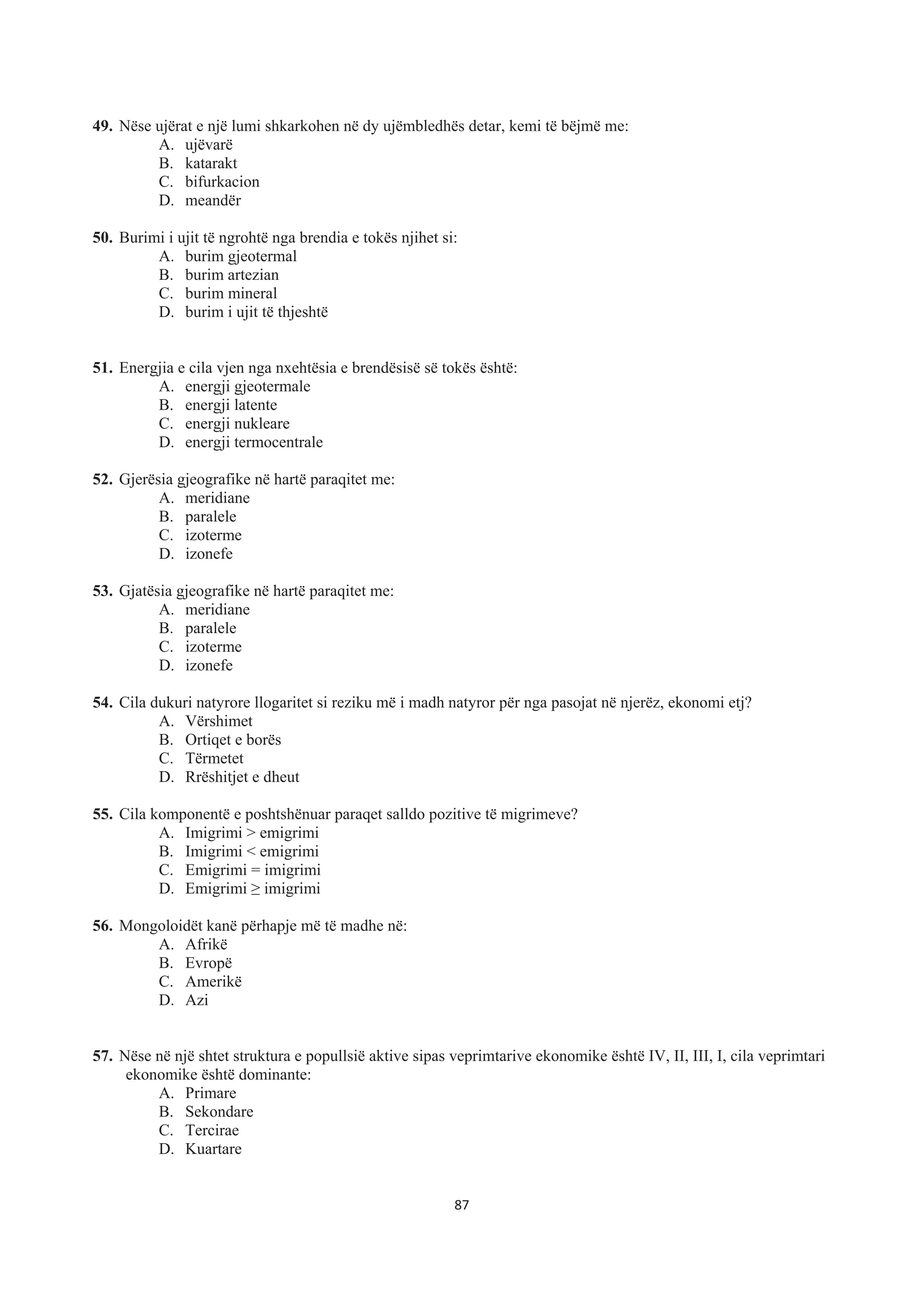 49. Nëse ujërat e një lumi shkarkohen në dy ujëmbledhës detar, kemi të bëjmë me:
A. ujëvarë
B. katarakt
C. bifurkacion
D. meandër
50. Burimi i ujit të ngrohtë nga brendia e tokës njihet si:
A. burim gjeotermal
B. burim artezian
C. burim mineral
D. burim i ujit të thjeshtë
51. Energjia e cila vjen nga nxehtësia e brendësisë së tokës është:
A. energji gjeotermale
B. energji latente
C. energji nukleare
D. energji termocentrale
52. Gjerësia gjeografike në hartë paraqitet me:
A. meridiane
B. paralele
C. izoterme
D. izonefe
53. Gjatësia gjeografike në hartë paraqitet me:
A. meridiane
B. paralele
C. izoterme
D. izonefe
54. Cila dukuri natyrore llogaritet si reziku më i madh natyror për nga pasojat në njerëz, ekonomi etj?
A. Vërshimet
B. Ortiqet e borës
C. Tërmetet
D. Rrëshitjet e dheut
55. Cila komponentë e poshtshënuar paraqet salldo pozitive të migrimeve?
A. Imigrimi > emigrimi
B. Imigrimi < emigrimi
C. Emigrimi = imigrimi
D. Emigrimi • imigrimi
56. Mongoloidët kanë përhapje më të madhe në:
A. Afrikë
B. Evropë
C. Amerikë
D. Azi
57. Nëse në një shtet struktura e popullsië aktive sipas veprimtarive ekonomike është IV, II, III, I, cila veprimtari
ekonomike është dominante:
A. Primare
B. Sekondare
C. Tercirae
D. Kuartare
87
 