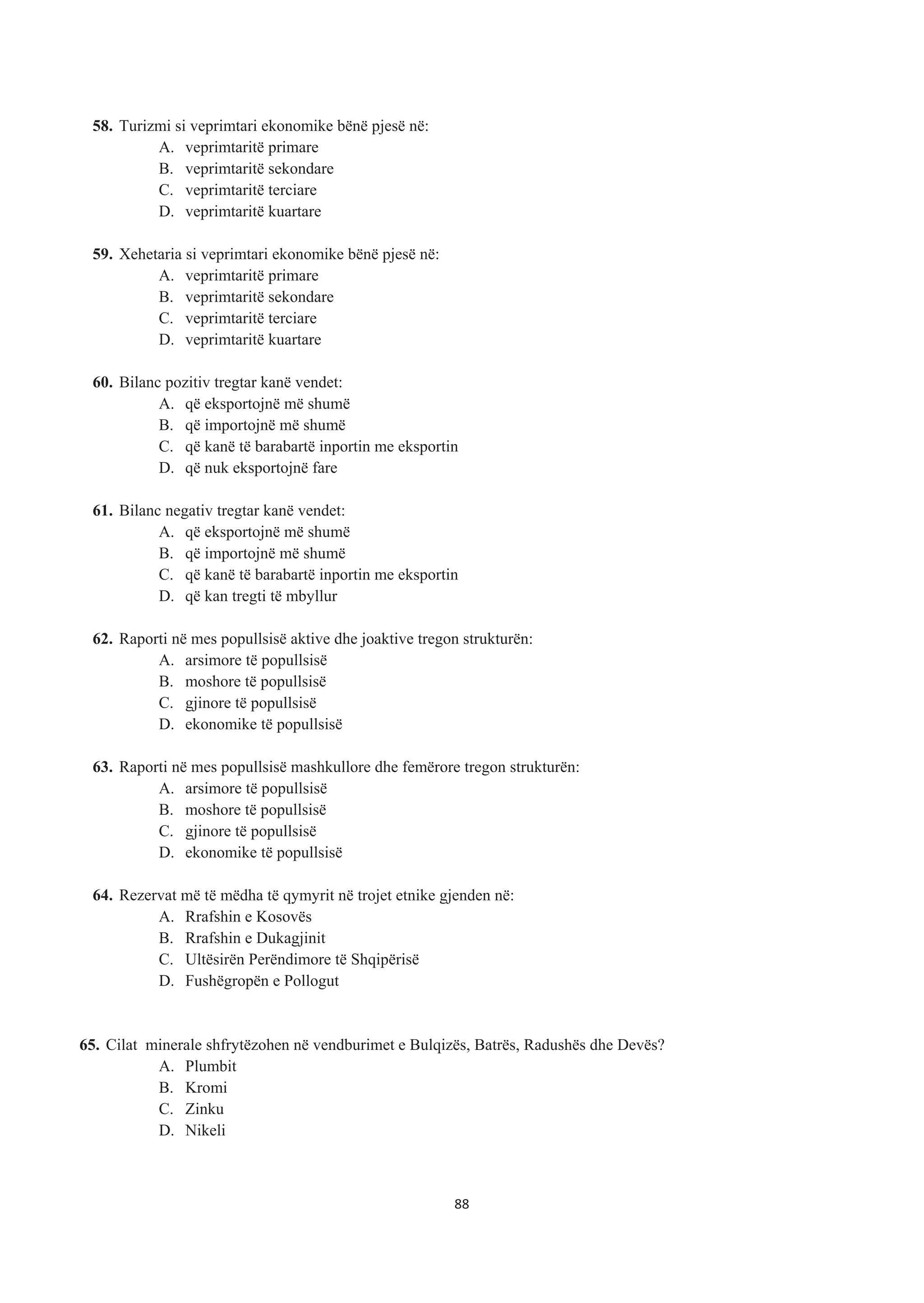 58. Turizmi si veprimtari ekonomike bënë pjesë në:
A. veprimtaritë primare
B. veprimtaritë sekondare
C. veprimtaritë terciare
D. veprimtaritë kuartare
59. Xehetaria si veprimtari ekonomike bënë pjesë në:
A. veprimtaritë primare
B. veprimtaritë sekondare
C. veprimtaritë terciare
D. veprimtaritë kuartare
60. Bilanc pozitiv tregtar kanë vendet:
A. që eksportojnë më shumë
B. që importojnë më shumë
C. që kanë të barabartë inportin me eksportin
D. që nuk eksportojnë fare
61. Bilanc negativ tregtar kanë vendet:
A. që eksportojnë më shumë
B. që importojnë më shumë
C. që kanë të barabartë inportin me eksportin
D. që kan tregti të mbyllur
62. Raporti në mes popullsisë aktive dhe joaktive tregon strukturën:
A. arsimore të popullsisë
B. moshore të popullsisë
C. gjinore të popullsisë
D. ekonomike të popullsisë
63. Raporti në mes popullsisë mashkullore dhe femërore tregon strukturën:
A. arsimore të popullsisë
B. moshore të popullsisë
C. gjinore të popullsisë
D. ekonomike të popullsisë
64. Rezervat më të mëdha të qymyrit në trojet etnike gjenden në:
A. Rrafshin e Kosovës
B. Rrafshin e Dukagjinit
C. Ultësirën Perëndimore të Shqipërisë
D. Fushëgropën e Pollogut
65. Cilat minerale shfrytëzohen në vendburimet e Bulqizës, Batrës, Radushës dhe Devës?
A. Plumbit
B. Kromi
C. Zinku
D. Nikeli
88
 