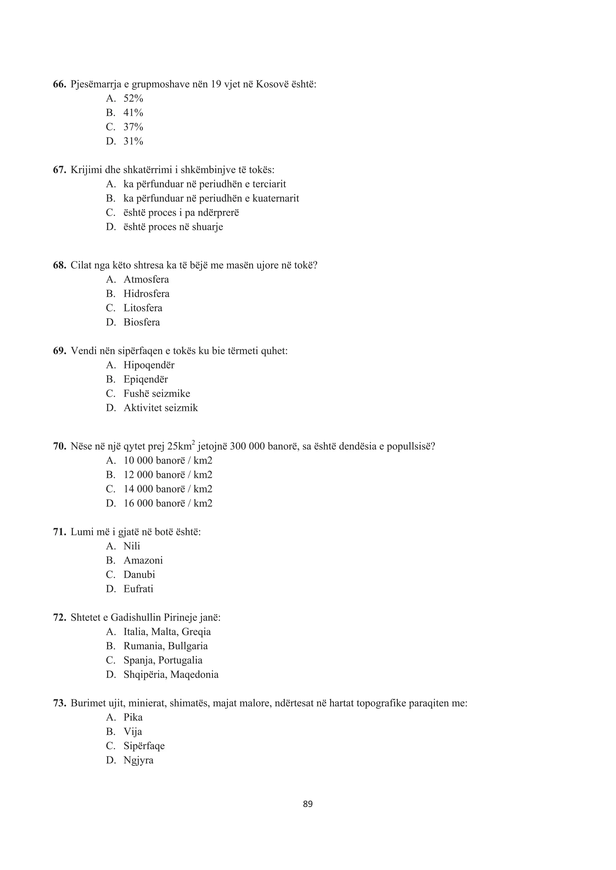 66. Pjesëmarrja e grupmoshave nën 19 vjet në Kosovë është:
A. 52%
B. 41%
C. 37%
D. 31%
67. Krijimi dhe shkatërrimi i shkëmbinjve të tokës:
A. ka përfunduar në periudhën e terciarit
B. ka përfunduar në periudhën e kuaternarit
C. është proces i pa ndërprerë
D. është proces në shuarje
68. Cilat nga këto shtresa ka të bëjë me masën ujore në tokë?
A. Atmosfera
B. Hidrosfera
C. Litosfera
D. Biosfera
69. Vendi nën sipërfaqen e tokës ku bie tërmeti quhet:
A. Hipoqendër
B. Epiqendër
C. Fushë seizmike
D. Aktivitet seizmik
70. Nëse në një qytet prej 25km2
jetojnë 300 000 banorë, sa është dendësia e popullsisë?
A. 10 000 banorë / km2
B. 12 000 banorë / km2
C. 14 000 banorë / km2
D. 16 000 banorë / km2
71. Lumi më i gjatë në botë është:
A. Nili
B. Amazoni
C. Danubi
D. Eufrati
72. Shtetet e Gadishullin Pirineje janë:
A. Italia, Malta, Greqia
B. Rumania, Bullgaria
C. Spanja, Portugalia
D. Shqipëria, Maqedonia
73. Burimet ujit, minierat, shimatës, majat malore, ndërtesat në hartat topografike paraqiten me:
A. Pika
B. Vija
C. Sipërfaqe
D. Ngjyra
89
 