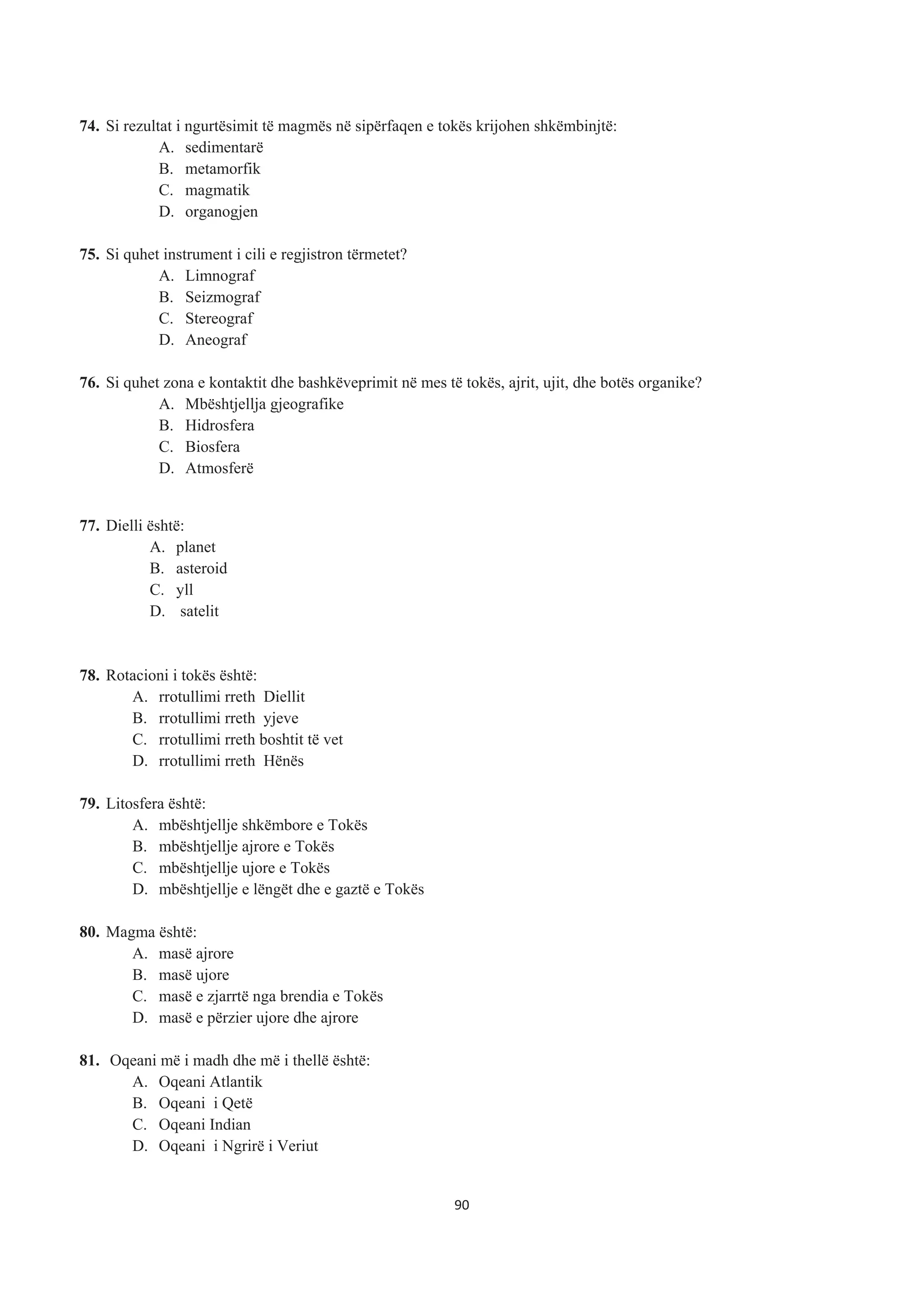 74. Si rezultat i ngurtësimit të magmës në sipërfaqen e tokës krijohen shkëmbinjtë:
A. sedimentarë
B. metamorfik
C. magmatik
D. organogjen
75. Si quhet instrument i cili e regjistron tërmetet?
A. Limnograf
B. Seizmograf
C. Stereograf
D. Aneograf
76. Si quhet zona e kontaktit dhe bashkëveprimit në mes të tokës, ajrit, ujit, dhe botës organike?
A. Mbështjellja gjeografike
B. Hidrosfera
C. Biosfera
D. Atmosferë
77. Dielli është:
A. planet
B. asteroid
C. yll
D. satelit
78. Rotacioni i tokës është:
A. rrotullimi rreth Diellit
B. rrotullimi rreth yjeve
C. rrotullimi rreth boshtit të vet
D. rrotullimi rreth Hënës
79. Litosfera është:
A. mbështjellje shkëmbore e Tokës
B. mbështjellje ajrore e Tokës
C. mbështjellje ujore e Tokës
D. mbështjellje e lëngët dhe e gaztë e Tokës
80. Magma është:
A. masë ajrore
B. masë ujore
C. masë e zjarrtë nga brendia e Tokës
D. masë e përzier ujore dhe ajrore
81. Oqeani më i madh dhe më i thellë është:
A. Oqeani Atlantik
B. Oqeani i Qetë
C. Oqeani Indian
D. Oqeani i Ngrirë i Veriut
90
 
